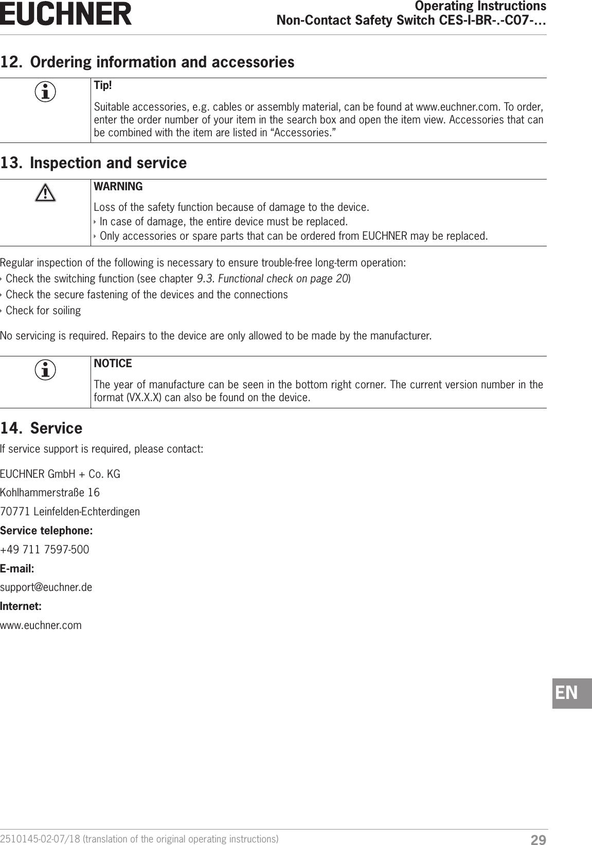 292510145-02-07/18 (translation of the original operating instructions)Operating InstructionsNon-Contact Safety Switch CES-I-BR-.-C07-&hellip;EN12.  Ordering information and accessoriesTip!Suitable accessories, e.g. cables or assembly material, can be found at www.euchner.com. To order, enter the order number of your item in the search box and open the item view. Accessories that can be combined with the item are listed in &ldquo;Accessories.&rdquo;13.  Inspection and serviceWARNINGLoss of the safety function because of damage to the device. &Igrave;In case of damage, the entire device must be replaced.  &Igrave;Only accessories or spare parts that can be ordered from EUCHNER may be replaced.Regular inspection of the following is necessary to ensure trouble-free long-term operation: &Igrave;Check the switching function (see chapter 9.3. Functional check on page 20) &Igrave;Check the secure fastening of the devices and the connections &Igrave;Check for soilingNo servicing is required. Repairs to the device are only allowed to be made by the manufacturer.NOTICEThe year of manufacture can be seen in the bottom right corner. The current version number in the format (VX.X.X) can also be found on the device.14.  ServiceIf service support is required, please contact:EUCHNER GmbH + Co. KGKohlhammerstra&szlig;e 1670771 Leinfelden-EchterdingenService telephone:+49 711 7597-500E-mail:support@euchner.deInternet:www.euchner.com