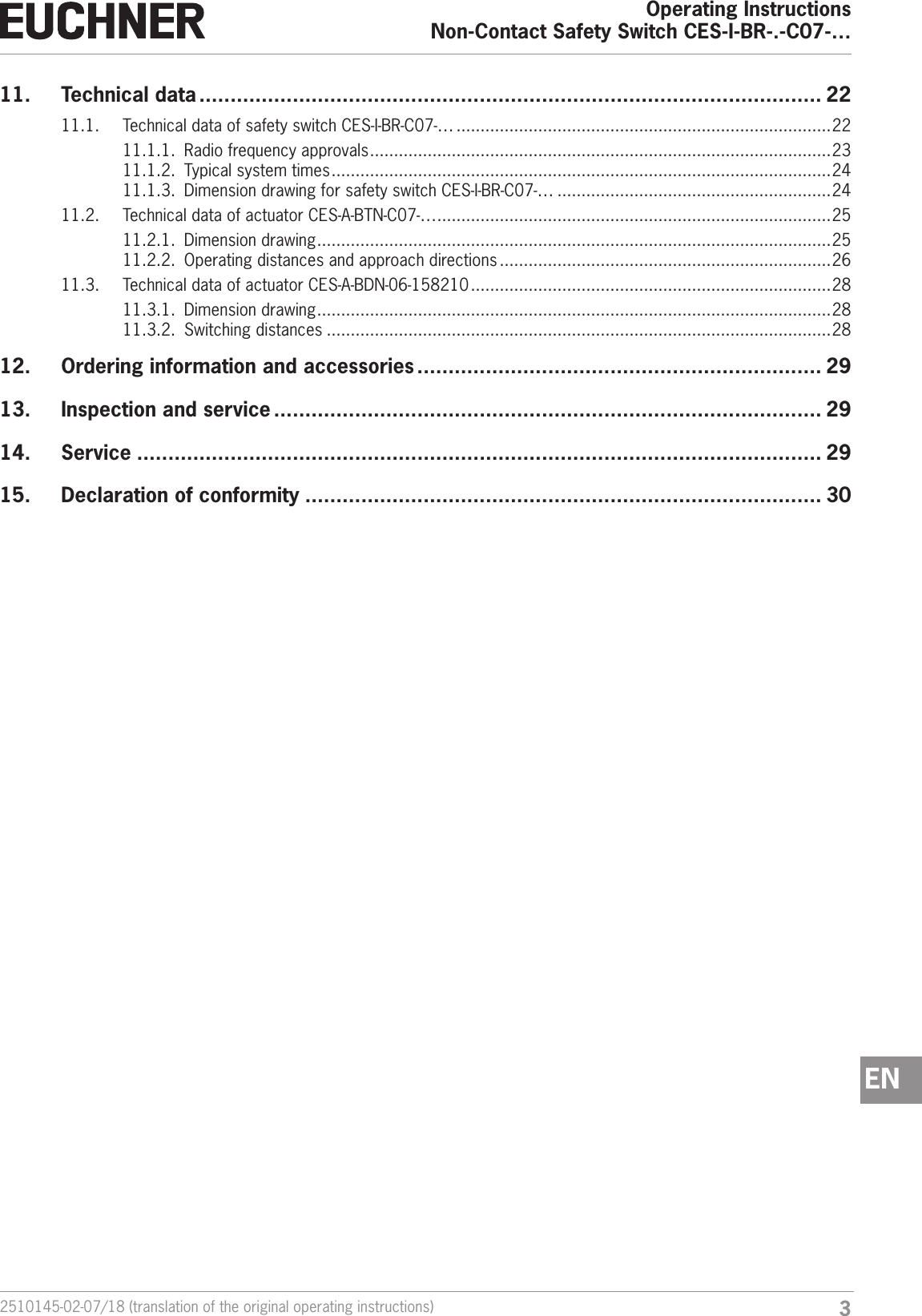 32510145-02-07/18 (translation of the original operating instructions)Operating InstructionsNon-Contact Safety Switch CES-I-BR-.-C07-&hellip;EN11.  Technical data .................................................................................................... 2211.1.  Technical data of safety switch CES-I-BR-C07-&hellip; ..............................................................................2211.1.1.  Radio frequency approvals ................................................................................................ 2311.1.2.  Typical system times ........................................................................................................2411.1.3.  Dimension drawing for safety switch CES-I-BR-C07-&hellip; .........................................................2411.2.  Technical data of actuator CES-A-BTN-C07-&hellip; ..................................................................................2511.2.1.  Dimension drawing ........................................................................................................... 2511.2.2.  Operating distances and approach directions .....................................................................2611.3.  Technical data of actuator CES-A-BDN-06-158210 ...........................................................................2811.3.1.  Dimension drawing ........................................................................................................... 2811.3.2.  Switching distances .........................................................................................................2812.  Ordering information and accessories ................................................................. 2913.  Inspection and service ........................................................................................ 2914. Service .............................................................................................................. 2915.  Declaration of conformity ................................................................................... 30