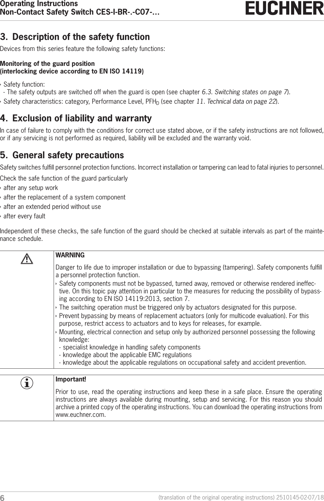 Operating InstructionsNon-Contact Safety Switch CES-I-BR-.-C07-&hellip;6(translation of the original operating instructions) 2510145-02-07/183.  Description of the safety functionDevices from this series feature the following safety functions:Monitoring of the guard position  (interlocking device according to ENISO14119) &Igrave;Safety function:  - The safety outputs are switched off when the guard is open (see chapter 6.3. Switching states on page 7). &Igrave;Safety characteristics: category, Performance Level, PFHD (see chapter 11. Technical data on page 22).4.  Exclusion of liability and warrantyIn case of failure to comply with the conditions for correct use stated above, or if the safety instructions are not followed, or if any servicing is not performed as required, liability will be excluded and the warranty void.5.  General safety precautionsSafety switches fulll personnel protection functions. Incorrect installation or tampering can lead to fatal injuries to personnel.Check the safe function of the guard particularly &Igrave;after any setup work &Igrave;after the replacement of a system component &Igrave;after an extended period without use &Igrave;after every faultIndependent of these checks, the safe function of the guard should be checked at suitable intervals as part of the mainte-nance schedule.WARNINGDanger to life due to improper installation or due to bypassing (tampering). Safety components fulll a personnel protection function. &Igrave;Safety components must not be bypassed, turned away, removed or otherwise rendered ineffec-tive. On this topic pay attention in particular to the measures for reducing the possibility of bypass-ing according to ENISO14119:2013, section 7. &Igrave;The switching operation must be triggered only by actuators designated for this purpose. &Igrave;Prevent bypassing by means of replacement actuators (only for multicode evaluation). For this purpose, restrict access to actuators and to keys for releases, for example. &Igrave;Mounting, electrical connection and setup only by authorized personnel possessing the following knowledge: - specialist knowledge in handling safety components  - knowledge about the applicable EMC regulations - knowledge about the applicable regulations on occupational safety and accident prevention.Important!Prior to use, read the operating instructions and keep these in a safe place. Ensure the operating instructions are always available during mounting, setup and servicing. For this reason you should archive a printed copy of the operating instructions. You can download the operating instructions from www.euchner.com.