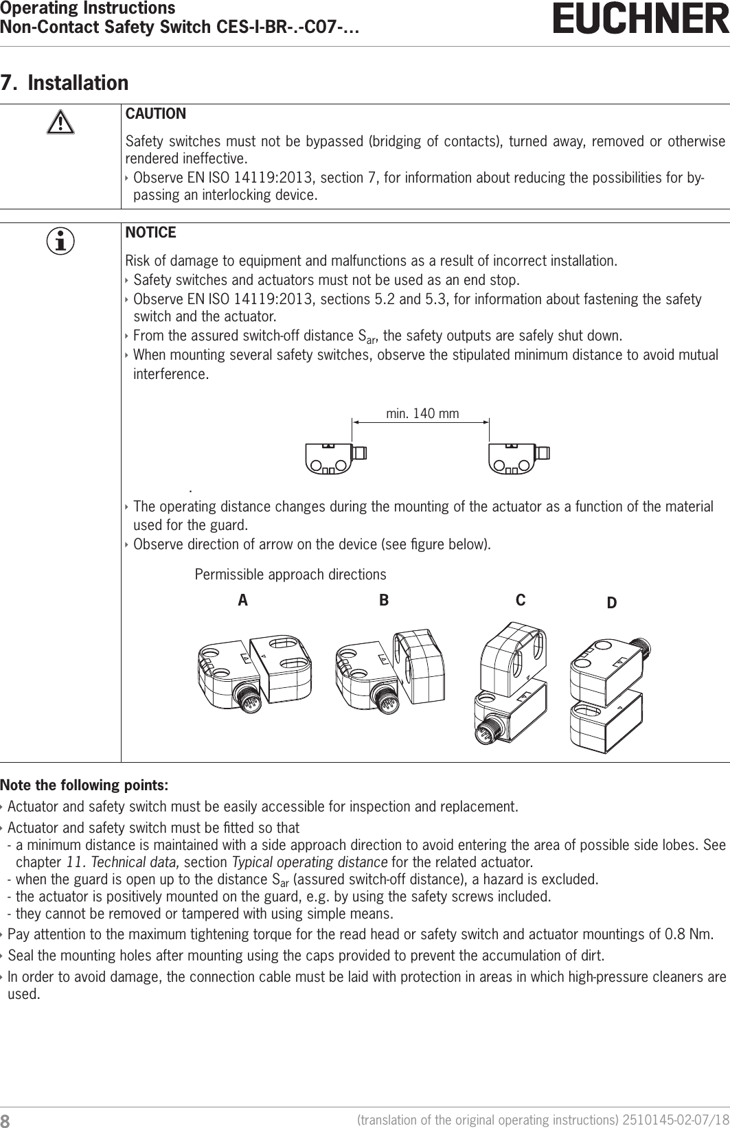 Operating InstructionsNon-Contact Safety Switch CES-I-BR-.-C07-&hellip;8(translation of the original operating instructions) 2510145-02-07/187.  InstallationCAUTIONSafety switches must not be bypassed (bridging of contacts), turned away, removed or otherwise rendered ineffective. &Igrave;Observe ENISO14119:2013, section 7, for information about reducing the possibilities for by-passing an interlocking device.NOTICERisk of damage to equipment and malfunctions as a result of incorrect installation.  &Igrave;Safety switches and actuators must not be used as an end stop. &Igrave;Observe ENISO14119:2013, sections 5.2 and 5.3, for information about fastening the safety switch and the actuator. &Igrave;From the assured switch-off distance Sar, the safety outputs are safely shut down. &Igrave;When mounting several safety switches, observe the stipulated minimum distance to avoid mutual interference..min. 140 mm &Igrave;The operating distance changes during the mounting of the actuator as a function of the material used for the guard. &Igrave;Observe direction of arrow on the device (see gure below).Permissible approach directionsBACDzxyxzyBACDzxyxzyNote the following points: &Igrave;Actuator and safety switch must be easily accessible for inspection and replacement. &Igrave;Actuator and safety switch must be tted so that - a minimum distance is maintained with a side approach direction to avoid entering the area of possible side lobes. See chapter 11. Technical data, section Typical operating distance for the related actuator. - when the guard is open up to the distance Sar (assured switch-off distance), a hazard is excluded. - the actuator is positively mounted on the guard, e.g. by using the safety screws included. - they cannot be removed or tampered with using simple means.  &Igrave;Pay attention to the maximum tightening torque for the read head or safety switch and actuator mountings of 0.8Nm. &Igrave;Seal the mounting holes after mounting using the caps provided to prevent the accumulation of dirt. &Igrave;In order to avoid damage, the connection cable must be laid with protection in areas in which high-pressure cleaners are used.