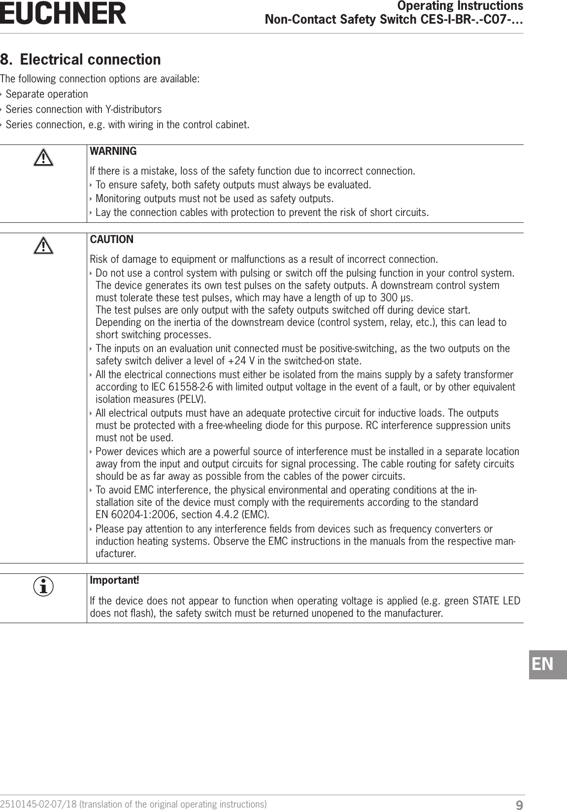 92510145-02-07/18 (translation of the original operating instructions)Operating InstructionsNon-Contact Safety Switch CES-I-BR-.-C07-&hellip;EN8.  Electrical connectionThe following connection options are available: &Igrave;Separate operation &Igrave;Series connection with Y-distributors &Igrave;Series connection, e.g. with wiring in the control cabinet.WARNINGIf there is a mistake, loss of the safety function due to incorrect connection. &Igrave;To ensure safety, both safety outputs must always be evaluated. &Igrave;Monitoring outputs must not be used as safety outputs. &Igrave;Lay the connection cables with protection to prevent the risk of short circuits.CAUTIONRisk of damage to equipment or malfunctions as a result of incorrect connection. &Igrave;Do not use a control system with pulsing or switch off the pulsing function in your control system. The device generates its own test pulses on the safety outputs. A downstream control system must tolerate these test pulses, which may have a length of up to 300&micro;s. The test pulses are only output with the safety outputs switched off during device start.  Depending on the inertia of the downstream device (control system, relay, etc.), this can lead to short switching processes. &Igrave;The inputs on an evaluation unit connected must be positive-switching, as the two outputs on the safety switch deliver a level of +24V in the switched-on state. &Igrave;All the electrical connections must either be isolated from the mains supply by a safety transformer according to IEC 61558-2-6 with limited output voltage in the event of a fault, or by other equivalent isolation measures (PELV). &Igrave;All electrical outputs must have an adequate protective circuit for inductive loads. The outputs must be protected with a free-wheeling diode for this purpose. RC interference suppression units must not be used. &Igrave;Power devices which are a powerful source of interference must be installed in a separate location away from the input and output circuits for signal processing. The cable routing for safety circuits should be as far away as possible from the cables of the power circuits. &Igrave;To avoid EMC interference, the physical environmental and operating conditions at the in-stallation site of the device must comply with the requirements according to the standard EN60204-1:2006, section 4.4.2 (EMC). &Igrave;Please pay attention to any interference elds from devices such as frequency converters or induction heating systems. Observe the EMC instructions in the manuals from the respective man-ufacturer.Important!If the device does not appear to function when operating voltage is applied (e.g. green STATE LED does not ash), the safety switch must be returned unopened to the manufacturer.