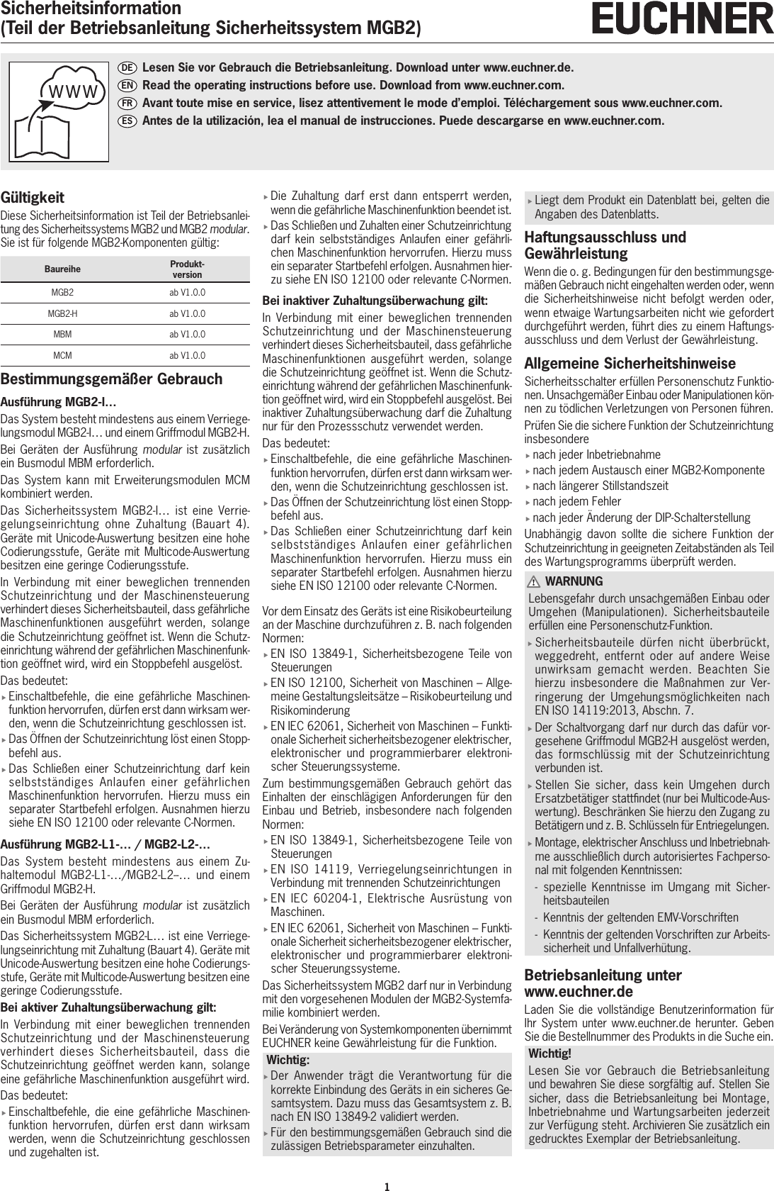 1Sicherheitsinformation(Teil der Betriebsanleitung Sicherheitssystem MGB2)G&uuml;ltigkeitDiese Sicherheitsinformation ist Teil der Betriebsanlei-tung des Sicherheitssystems MGB2 und MGB2modular. Sie ist f&uuml;r folgende MGB2-Komponenten g&uuml;ltig:Baureihe Produkt- versionMGB2 ab V1.0.0MGB2-H ab V1.0.0MBM ab V1.0.0MCM ab V1.0.0Bestimmungsgem&auml;&szlig;er GebrauchAusf&uuml;hrung MGB2-I&hellip;Das System besteht mindestens aus einem Verriege-lungsmodul MGB2-I&hellip; und einem Griffmodul MGB2-H.Bei Ger&auml;ten der Ausf&uuml;hrung modular ist zus&auml;tzlich ein Busmodul MBM erforderlich.Das System kann mit Erweiterungsmodulen MCM kombiniert werden.Das Sicherheitssystem MGB2-I&hellip; ist eine Verrie-gelungseinrichtung ohne Zuhaltung (Bauart 4). Ger&auml;te mit Unicode-Auswertung besitzen eine hohe Codierungsstufe, Ger&auml;te mit Multicode-Auswertung besitzen eine geringe Codierungsstufe.In Verbindung mit einer beweglichen trennenden Schutzeinrichtung und der Maschinensteuerung verhindert dieses Sicherheitsbauteil, dass gef&auml;hrliche Maschinenfunktionen ausgef&uuml;hrt werden, solange die Schutzeinrichtung ge&ouml;ffnet ist. Wenn die Schutz-einrichtung w&auml;hrend der gef&auml;hrlichen Maschinenfunk-tion ge&ouml;ffnet wird, wird ein Stoppbefehl ausgel&ouml;st.Das bedeutet: fEinschaltbefehle, die eine gef&auml;hrliche Maschinen-funktion hervorrufen, d&uuml;rfen erst dann wirksam wer-den, wenn die Schutzeinrichtung geschlossen ist. fDas &Ouml;ffnen der Schutzeinrichtung l&ouml;st einen Stopp-befehl aus. fDas Schlie&szlig;en einer Schutzeinrichtung darf kein selbstst&auml;ndiges Anlaufen einer gef&auml;hrlichen Maschinenfunktion hervorrufen. Hierzu muss ein separater Startbefehl erfolgen. Ausnahmen hierzu siehe ENISO12100 oder relevante C-Normen.Ausf&uuml;hrung MGB2-L1-&hellip; / MGB2-L2-&hellip;Das System besteht mindestens aus einem Zu-haltemodul MGB2-L1-&hellip;/MGB2-L2--&hellip; und einem Griffmodul MGB2-H.Bei Ger&auml;ten der Ausf&uuml;hrung modular ist zus&auml;tzlich ein Busmodul MBM erforderlich.Das Sicherheitssystem MGB2-L&hellip; ist eine Verriege-lungseinrichtung mit Zuhaltung (Bauart4). Ger&auml;te mit Unicode-Auswertung besitzen eine hohe Codierungs-stufe, Ger&auml;te mit Multicode-Auswertung besitzen eine geringe Codierungsstufe.Bei aktiver Zuhaltungs&uuml;berwachung gilt: In Verbindung mit einer beweglichen trennenden Schutzeinrichtung und der Maschinensteuerung verhindert dieses Sicherheitsbauteil, dass die Schutzeinrichtung ge&ouml;ffnet werden kann, solange eine gef&auml;hrliche Maschinenfunktion ausgef&uuml;hrt wird.Das bedeutet: fEinschaltbefehle, die eine gef&auml;hrliche Maschinen-funktion hervorrufen, d&uuml;rfen erst dann wirksam werden, wenn die Schutzeinrichtung geschlossen und zugehalten ist. fDie Zuhaltung darf erst dann entsperrt werden, wenn die gef&auml;hrliche Maschinenfunktion beendet ist. fDas Schlie&szlig;en und Zuhalten einer Schutzeinrichtung darf kein selbstst&auml;ndiges Anlaufen einer gef&auml;hrli-chen Maschinenfunktion hervorrufen. Hierzu muss ein separater Startbefehl erfolgen. Ausnahmen hier-zu siehe ENISO12100 oder relevante C-Normen.Bei inaktiver Zuhaltungs&uuml;berwachung gilt: In Verbindung mit einer beweglichen trennenden Schutzeinrichtung und der Maschinensteuerung verhindert dieses Sicherheitsbauteil, dass gef&auml;hrliche Maschinenfunktionen ausgef&uuml;hrt werden, solange die Schutzeinrichtung ge&ouml;ffnet ist. Wenn die Schutz-einrichtung w&auml;hrend der gef&auml;hrlichen Maschinenfunk-tion ge&ouml;ffnet wird, wird ein Stoppbefehl ausgel&ouml;st. Bei inaktiver Zuhaltungs&uuml;berwachung darf die Zuhaltung nur f&uuml;r den Prozessschutz verwendet werden.Das bedeutet: fEinschaltbefehle, die eine gef&auml;hrliche Maschinen-funktion hervorrufen, d&uuml;rfen erst dann wirksam wer-den, wenn die Schutzeinrichtung geschlossen ist. fDas &Ouml;ffnen der Schutzeinrichtung l&ouml;st einen Stopp-befehl aus. fDas Schlie&szlig;en einer Schutzeinrichtung darf kein selbstst&auml;ndiges Anlaufen einer gef&auml;hrlichen Maschinenfunktion hervorrufen. Hierzu muss ein separater Startbefehl erfolgen. Ausnahmen hierzu siehe ENISO12100 oder relevante C-Normen.Vor dem Einsatz des Ger&auml;ts ist eine Risikobeurteilung an der Maschine durchzuf&uuml;hren z.B. nach folgenden Normen: fENISO13849-1, Sicherheitsbezogene Teile von Steuerungen fENISO12100, Sicherheit von Maschinen &ndash; Allge-meine Gestaltungsleits&auml;tze &ndash; Risikobeurteilung und Risikominderung fENIEC62061, Sicherheit von Maschinen &ndash; Funkti-onale Sicherheit sicherheitsbezogener elektrischer, elektronischer und programmierbarer elektroni-scher Steuerungssysteme.Zum bestimmungsgem&auml;&szlig;en Gebrauch geh&ouml;rt das Einhalten der einschl&auml;gigen Anforderungen f&uuml;r den Einbau und Betrieb, insbesondere nach folgenden Normen: fENISO 13849-1, Sicherheitsbezogene Teile von Steuerungen  fENISO 14119, Verriegelungseinrichtungen in Verbindung mit trennenden Schutzeinrichtungen fENIEC 60204-1, Elektrische Ausr&uuml;stung von Maschinen. fENIEC62061, Sicherheit von Maschinen &ndash; Funkti-onale Sicherheit sicherheitsbezogener elektrischer, elektronischer und programmierbarer elektroni-scher Steuerungssysteme.Das Sicherheitssystem MGB2 darf nur in Verbindung mit den vorgesehenen Modulen der MGB2-Systemfa-milie kombiniert werden.Bei Ver&auml;nderung von Systemkomponenten &uuml;bernimmt EUCHNER keine Gew&auml;hrleistung f&uuml;r die Funktion.Wichtig: fDer Anwender tr&auml;gt die Verantwortung f&uuml;r die korrekte Einbindung des Ger&auml;ts in ein sicheres Ge-samtsystem. Dazu muss das Gesamtsystem z.B. nach ENISO13849-2 validiert werden. fF&uuml;r den bestimmungsgem&auml;&szlig;en Gebrauch sind die zul&auml;ssigen Betriebsparameter einzuhalten. fLiegt dem Produkt ein Datenblatt bei, gelten die Angaben des Datenblatts.Haftungsausschluss und Gew&auml;hrleistungWenn die o. g. Bedingungen f&uuml;r den bestimmungsge-m&auml;&szlig;en Gebrauch nicht eingehalten werden oder, wenn die Sicherheitshinweise nicht befolgt werden oder, wenn etwaige Wartungsarbeiten nicht wie gefordert durchgef&uuml;hrt werden, f&uuml;hrt dies zu einem Haftungs-ausschluss und dem Verlust der Gew&auml;hrleistung.Allgemeine SicherheitshinweiseSicherheitsschalter erf&uuml;llen Personenschutz Funktio-nen. Unsachgem&auml;&szlig;er Einbau oder Manipulationen k&ouml;n-nen zu t&ouml;dlichen Verletzungen von Personen f&uuml;hren.Pr&uuml;fen Sie die sichere Funktion der Schutzeinrichtung insbesondere fnach jeder Inbetriebnahme fnach jedem Austausch einer MGB2-Komponente fnach l&auml;ngerer Stillstandszeit fnach jedem Fehler fnach jeder &Auml;nderung der DIP-SchalterstellungUnabh&auml;ngig davon sollte die sichere Funktion der Schutzeinrichtung in geeigneten Zeitabst&auml;nden als Teil des Wartungsprogramms &uuml;berpr&uuml;ft werden. WARNUNGLebensgefahr durch unsachgem&auml;&szlig;en Einbau oder Umgehen (Manipulationen). Sicherheitsbauteile erf&uuml;llen eine Personenschutz-Funktion. fSicherheitsbauteile d&uuml;rfen nicht &uuml;berbr&uuml;ckt, weggedreht, entfernt oder auf andere Weise unwirksam gemacht werden. Beachten Sie hierzu insbesondere die Ma&szlig;nahmen zur Ver-ringerung der Umgehungsm&ouml;glichkeiten nach ENISO14119:2013, Abschn. 7. fDer Schaltvorgang darf nur durch das daf&uuml;r vor-gesehene Griffmodul MGB2-H ausgel&ouml;st werden, das formschl&uuml;ssig mit der Schutzeinrichtung verbunden ist. fStellen Sie sicher, dass kein Umgehen durch Ersatzbet&auml;tiger stattndet (nur bei Multicode-Aus-wertung). Beschr&auml;nken Sie hierzu den Zugang zu Bet&auml;tigern und z.B. Schl&uuml;sseln f&uuml;r Entriegelungen. fMontage, elektrischer Anschluss und Inbetriebnah-me ausschlie&szlig;lich durch autorisiertes Fachperso-nal mit folgenden Kenntnissen: - spezielle Kenntnisse im Umgang mit Sicher-heitsbauteilen  - Kenntnis der geltenden EMV-Vorschriften - Kenntnis der geltenden Vorschriften zur Arbeits-sicherheit und Unfallverh&uuml;tung.Betriebsanleitung unter www.euchner.deLaden Sie die vollst&auml;ndige Benutzerinformation f&uuml;r Ihr System unter www.euchner.de herunter. Geben Sie die Bestellnummer des Produkts in die Suche ein.Wichtig!Lesen Sie vor Gebrauch die Betriebsanleitung und bewahren Sie diese sorgf&auml;ltig auf. Stellen Sie sicher, dass die Betriebsanleitung bei Montage, Inbetriebnahme und Wartungsarbeiten jederzeit zur Verf&uuml;gung steht. Archivieren Sie zus&auml;tzlich ein gedrucktes Exemplar der Betriebsanleitung.wwwDE   Lesen Sie vor Gebrauch die Betriebsanleitung. Download unter www.euchner.de.EN  Read the operating instructions before use. Download from www.euchner.com.FR  Avant toute mise en service, lisez attentivement le mode d&rsquo;emploi. T&eacute;l&eacute;chargement sous www.euchner.com.ES  Antes de la utilizaci&oacute;n, lea el manual de instrucciones. Puede descargarse en www.euchner.com.