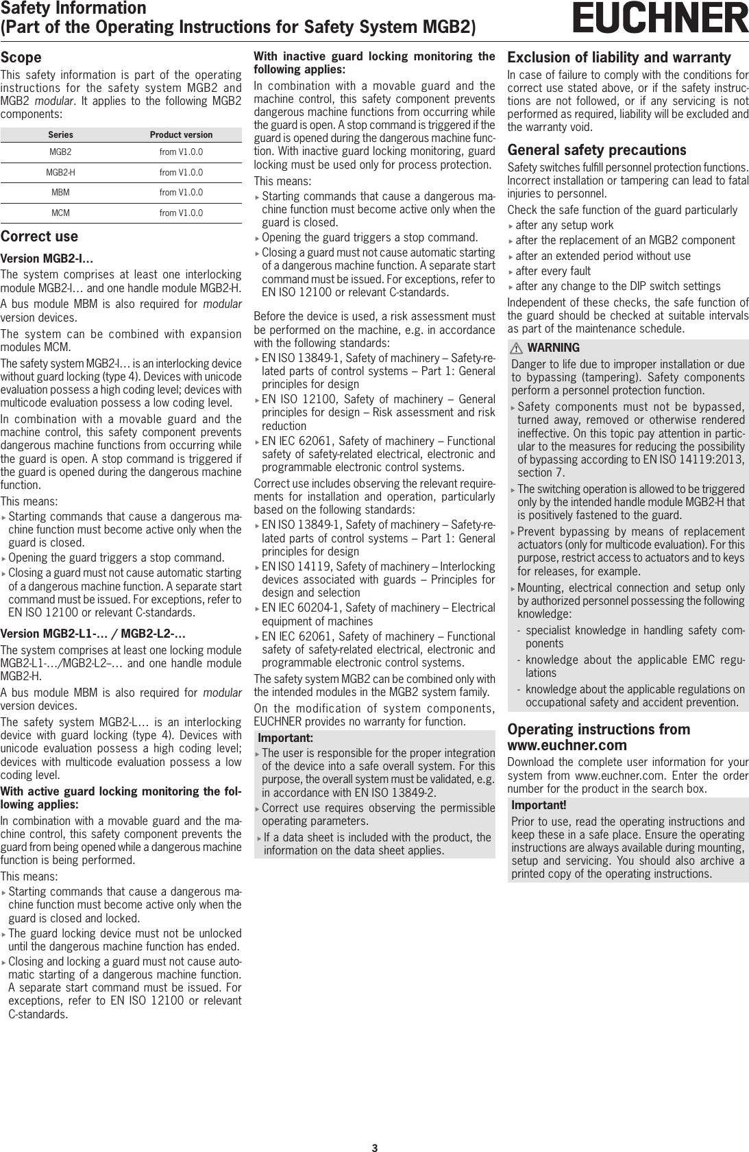 3Safety Information(Part of the Operating Instructions for Safety System MGB2)ScopeThis safety information is part of the operating instructions for the safety system MGB2 and MGB2 modular. It applies to the following MGB2 components:Series Product versionMGB2 from V1.0.0MGB2-H from V1.0.0MBM from V1.0.0MCM from V1.0.0Correct useVersion MGB2-I&hellip;The system comprises at least one interlocking module MGB2-I&hellip; and one handle module MGB2-H.A bus module MBM is also required for modular version devices.The system can be combined with expansion modules MCM.The safety system MGB2-I&hellip; is an interlocking device without guard locking (type4). Devices with unicode evaluation possess a high coding level; devices with multicode evaluation possess a low coding level.In combination with a movable guard and the machine control, this safety component prevents dangerous machine functions from occurring while the guard is open. A stop command is triggered if the guard is opened during the dangerous machine function.This means: fStarting commands that cause a dangerous ma-chine function must become active only when the guard is closed. fOpening the guard triggers a stop command. fClosing a guard must not cause automatic starting of a dangerous machine function. A separate start command must be issued. For exceptions, refer to ENISO12100 or relevant C-standards.Version MGB2-L1-&hellip; / MGB2-L2-&hellip;The system comprises at least one locking module MGB2-L1-&hellip;/MGB2-L2--&hellip; and one handle module MGB2-H.A bus module MBM is also required for modular version devices.The safety system MGB2-L&hellip; is an interlocking device with guard locking (type 4). Devices with unicode evaluation possess a high coding level; devices with multicode evaluation possess a low coding level.With active guard locking monitoring the fol-lowing applies: In combination with a movable guard and the ma-chine control, this safety component prevents the guard from being opened while a dangerous machine function is being performed.This means: fStarting commands that cause a dangerous ma-chine function must become active only when the guard is closed and locked. fThe guard locking device must not be unlocked until the dangerous machine function has ended. fClosing and locking a guard must not cause auto-matic starting of a dangerous machine function. A separate start command must be issued. For exceptions, refer to ENISO12100 or relevant C-standards.With inactive guard locking monitoring the following applies: In combination with a movable guard and the machine control, this safety component prevents dangerous machine functions from occurring while the guard is open. A stop command is triggered if the guard is opened during the dangerous machine func-tion. With inactive guard locking monitoring, guard locking must be used only for process protection.This means: fStarting commands that cause a dangerous ma-chine function must become active only when the guard is closed. fOpening the guard triggers a stop command. fClosing a guard must not cause automatic starting of a dangerous machine function. A separate start command must be issued. For exceptions, refer to ENISO12100 or relevant C-standards.Before the device is used, a risk assessment must be performed on the machine, e.g. in accordance with the following standards: fENISO13849-1, Safety of machinery &ndash; Safety-re-lated parts of control systems &ndash; Part 1: General principles for design fENISO 12100, Safety of machinery &ndash; General principles for design &ndash; Risk assessment and risk reduction fENIEC62061, Safety of machinery &ndash; Functional safety of safety-related electrical, electronic and programmable electronic control systems.Correct use includes observing the relevant require-ments for installation and operation, particularly based on the following standards: fENISO13849-1, Safety of machinery &ndash; Safety-re-lated parts of control systems &ndash; Part 1: General principles for design  fENISO14119, Safety of machinery &ndash; Interlocking devices associated with guards &ndash; Principles for design and selection fENIEC60204-1, Safety of machinery &ndash; Electrical equipment of machines fENIEC62061, Safety of machinery &ndash; Functional safety of safety-related electrical, electronic and programmable electronic control systems.The safety system MGB2 can be combined only with the intended modules in the MGB2 system family.On the modification of system components, EUCHNER provides no warranty for function.Important: fThe user is responsible for the proper integration of the device into a safe overall system. For this purpose, the overall system must be validated, e.g. in accordance with ENISO13849-2. fCorrect use requires observing the permissible operating parameters. fIf a data sheet is included with the product, the information on the data sheet applies.Exclusion of liability and warrantyIn case of failure to comply with the conditions for correct use stated above, or if the safety instruc-tions are not followed, or if any servicing is not performed as required, liability will be excluded and the warranty void.General safety precautionsSafety switches fulll personnel protection functions. Incorrect installation or tampering can lead to fatal injuries to personnel.Check the safe function of the guard particularly fafter any setup work fafter the replacement of an MGB2 component fafter an extended period without use fafter every fault fafter any change to the DIP switch settingsIndependent of these checks, the safe function of the guard should be checked at suitable intervals as part of the maintenance schedule. WARNINGDanger to life due to improper installation or due to bypassing (tampering). Safety components perform a personnel protection function. fSafety components must not be bypassed, turned away, removed or otherwise rendered ineffective. On this topic pay attention in partic-ular to the measures for reducing the possibility of bypassing according to ENISO14119:2013, section 7. fThe switching operation is allowed to be triggered only by the intended handle module MGB2-H that is positively fastened to the guard. fPrevent bypassing by means of replacement actuators (only for multicode evaluation). For this purpose, restrict access to actuators and to keys for releases, for example. fMounting, electrical connection and setup only by authorized personnel possessing the following knowledge: - specialist knowledge in handling safety com-ponents  - knowledge about the applicable EMC regu-lations - knowledge about the applicable regulations on occupational safety and accident prevention.Operating instructions from www.euchner.comDownload the complete user information for your system from www.euchner.com. Enter the order number for the product in the search box.Important!Prior to use, read the operating instructions and keep these in a safe place. Ensure the operating instructions are always available during mounting, setup and servicing. You should also archive a printed copy of the operating instructions.