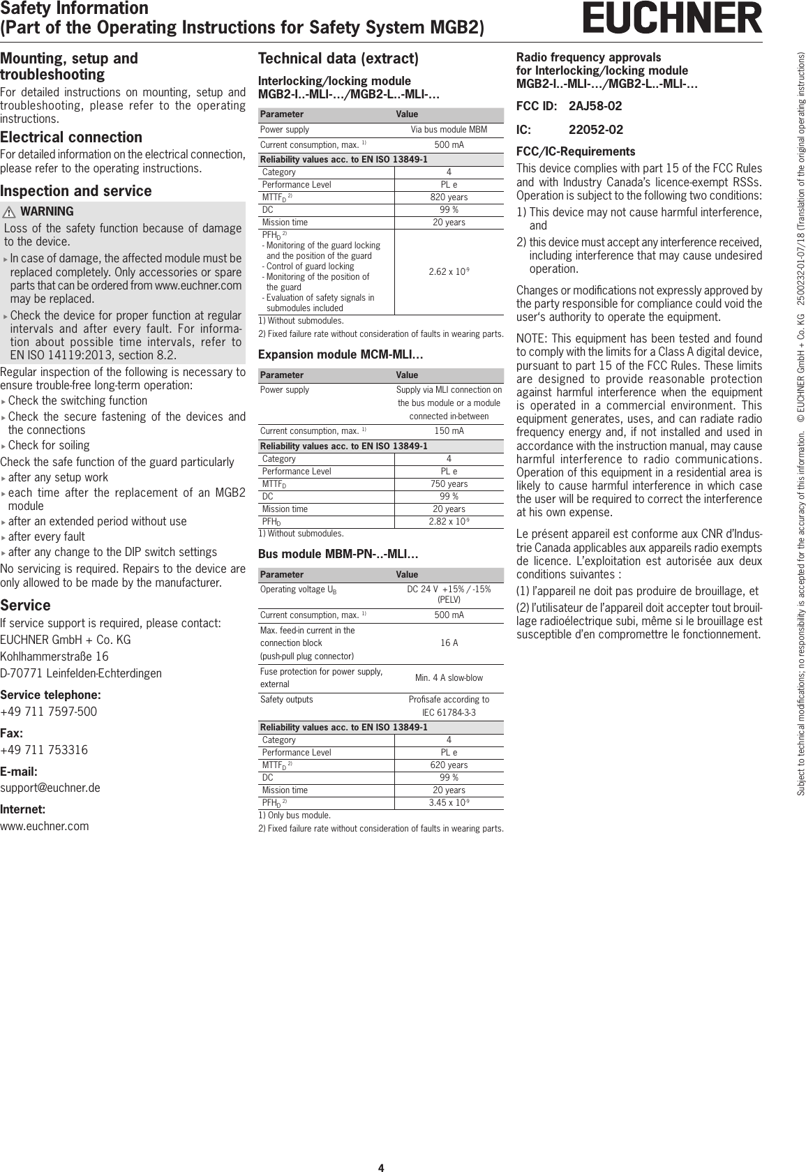 Safety Information(Part of the Operating Instructions for Safety System MGB2)4Subject to technical modications; no responsibility is accepted for the accuracy of this information.  &copy; EUCHNER GmbH + Co. KG  2500232-01-07/18 (Translation of the original operating instructions)Mounting, setup and troubleshootingFor detailed instructions on mounting, setup and troubleshooting, please refer to the operating instructions. Electrical connectionFor detailed information on the electrical connection, please refer to the operating instructions.Inspection and service WARNINGLoss of the safety function because of damage to the device. fIn case of damage, the affected module must be replaced completely. Only accessories or spare parts that can be ordered from www.euchner.com may be replaced. fCheck the device for proper function at regular intervals and after every fault. For informa-tion about possible time intervals, refer to ENISO14119:2013, section 8.2. Regular inspection of the following is necessary to ensure trouble-free long-term operation: fCheck the switching function fCheck the secure fastening of the devices and the connections fCheck for soilingCheck the safe function of the guard particularly fafter any setup work feach time after the replacement of an MGB2 module fafter an extended period without use fafter every fault fafter any change to the DIP switch settingsNo servicing is required. Repairs to the device are only allowed to be made by the manufacturer.ServiceIf service support is required, please contact:EUCHNER GmbH + Co. KGKohlhammerstra&szlig;e 16D-70771 Leinfelden-EchterdingenService telephone:+49 711 7597-500Fax:+49 711 753316E-mail:support@euchner.deInternet:www.euchner.comTechnical data (extract)Interlocking/locking module MGB2-I..-MLI-&hellip;/MGB2-L..-MLI-&hellip;Parameter ValuePower supply Via bus module MBMCurrent consumption, max. 1) 500 mAReliability values acc. to ENISO13849-1Category 4Performance Level PL eMTTFD 2) 820 yearsDC 99%Mission time 20 yearsPFHD 2)-  Monitoring of the guard locking and the position of the guard-  Control of guard locking-  Monitoring of the position of the guard-  Evaluation of safety signals in submodules included2.62 x 10-91)  Without submodules.2)  Fixed failure rate without consideration of faults in wearing parts.Expansion module MCM-MLI&hellip;Parameter ValuePower supply Supply via MLI connection on the bus module or a module connected in-betweenCurrent consumption, max. 1) 150 mAReliability values acc. to ENISO13849-1Category 4Performance Level PL eMTTFD750 yearsDC 99%Mission time 20 yearsPFHD2.82 x 10-91)  Without submodules.Bus module MBM-PN-..-MLI&hellip;Parameter ValueOperating voltage UBDC 24V  +15% / -15% (PELV)Current consumption, max. 1) 500 mAMax. feed-in current in the connection block  (push-pull plug connector)16 AFuse protection for power supply, external Min. 4 A slow-blowSafety outputs Prosafe according to IEC61784-3-3Reliability values acc. to ENISO13849-1Category 4Performance Level PL eMTTFD 2) 620 yearsDC 99%Mission time 20 yearsPFHD 2) 3.45 x 10-91)  Only bus module.2)  Fixed failure rate without consideration of faults in wearing parts.Radio frequency approvals  for Interlocking/locking module MGB2-I..-MLI-&hellip;/MGB2-L..-MLI-&hellip;FCC ID:  2AJ58-02IC:  22052-02FCC/IC-RequirementsThis device complies with part 15 of the FCC Rules and with Industry Canada&rsquo;s licence-exempt RSSs. Operation is subject to the following two conditions:1)  This device may not cause harmful interference, and2)  this device must accept any interference received, including interference that may cause undesired operation.Changes or modications not expressly approved by the party responsible for compliance could void the user&lsquo;s authority to operate the equipment.NOTE: This equipment has been tested and found to comply with the limits for a Class A digital device, pursuant to part 15 of the FCC Rules. These limits are designed to provide reasonable protection against harmful interference when the equipment is operated in a commercial environment. This equipment generates, uses, and can radiate radio frequency energy and, if not installed and used in accordance with the instruction manual, may cause harmful interference to radio communications. Operation of this equipment in a residential area is likely to cause harmful interference in which case the user will be required to correct the interference at his own expense.Le pr&eacute;sent appareil est conforme aux CNR d&rsquo;Indus-trie Canada applicables aux appareils radio exempts de licence. L&rsquo;exploitation est autoris&eacute;e aux deux conditions suivantes : (1) l&rsquo;appareil ne doit pas produire de brouillage, et (2) l&rsquo;utilisateur de l&rsquo;appareil doit accepter tout brouil-lage radio&eacute;lectrique subi, m&ecirc;me si le brouillage est susceptible d&rsquo;en compromettre le fonctionnement.