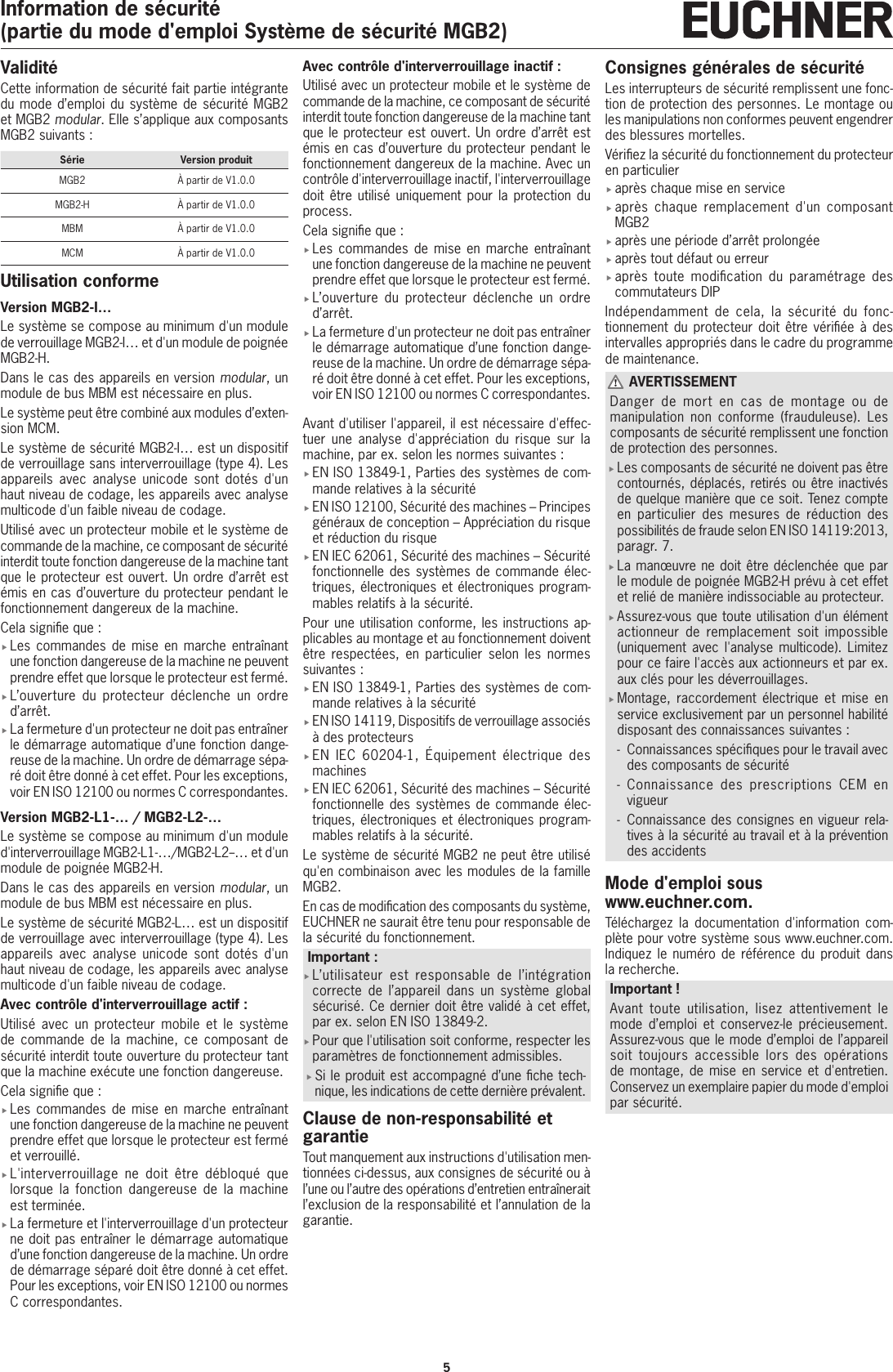 5Information de s&eacute;curit&eacute;(partie du mode d'emploi Syst&egrave;me de s&eacute;curit&eacute; MGB2)Validit&eacute;Cette information de s&eacute;curit&eacute; fait partie int&eacute;grante du mode d&rsquo;emploi du syst&egrave;me de s&eacute;curit&eacute; MGB2 et MGB2 modular. Elle s&rsquo;applique aux composants MGB2 suivants:S&eacute;rie Version produitMGB2 &Agrave; partir de V1.0.0MGB2-H &Agrave; partir de V1.0.0MBM &Agrave; partir de V1.0.0MCM &Agrave; partir de V1.0.0Utilisation conformeVersion MGB2-I&hellip;Le syst&egrave;me se compose au minimum d'un module de verrouillage MGB2-I&hellip; et d'un module de poign&eacute;e MGB2-H.Dans le cas des appareils en version modular, un module de bus MBM est n&eacute;cessaire en plus.Le syst&egrave;me peut &ecirc;tre combin&eacute; aux modules d&rsquo;exten-sion MCM.Le syst&egrave;me de s&eacute;curit&eacute; MGB2-I&hellip; est un dispositif de verrouillage sans interverrouillage (type4). Les appareils avec analyse unicode sont dot&eacute;s d'un haut niveau de codage, les appareils avec analyse multicode d'un faible niveau de codage.Utilis&eacute; avec un protecteur mobile et le syst&egrave;me de commande de la machine, ce composant de s&eacute;curit&eacute; interdit toute fonction dangereuse de la machine tant que le protecteur est ouvert. Un ordre d&rsquo;arr&ecirc;t est &eacute;mis en cas d&rsquo;ouverture du protecteur pendant le fonctionnement dangereux de la machine.Cela signie que: fLes commandes de mise en marche entra&icirc;nant une fonction dangereuse de la machine ne peuvent prendre effet que lorsque le protecteur est ferm&eacute;. fL&rsquo;ouverture du protecteur d&eacute;clenche un ordre d&rsquo;arr&ecirc;t. fLa fermeture d'un protecteur ne doit pas entra&icirc;ner le d&eacute;marrage automatique d&rsquo;une fonction dange-reuse de la machine. Un ordre de d&eacute;marrage s&eacute;pa-r&eacute; doit &ecirc;tre donn&eacute; &agrave; cet effet. Pour les exceptions, voir ENISO12100 ou normes C correspondantes.Version MGB2-L1-&hellip;/ MGB2-L2-&hellip;Le syst&egrave;me se compose au minimum d'un module d'interverrouillage MGB2-L1-&hellip;/MGB2-L2--&hellip; et d'un module de poign&eacute;e MGB2-H.Dans le cas des appareils en version modular, un module de bus MBM est n&eacute;cessaire en plus.Le syst&egrave;me de s&eacute;curit&eacute; MGB2-L&hellip; est un dispositif de verrouillage avec interverrouillage (type4). Les appareils avec analyse unicode sont dot&eacute;s d'un haut niveau de codage, les appareils avec analyse multicode d'un faible niveau de codage.Avec contr&ocirc;le d'interverrouillage actif: Utilis&eacute; avec un protecteur mobile et le syst&egrave;me de commande de la machine, ce composant de s&eacute;curit&eacute; interdit toute ouverture du protecteur tant que la machine ex&eacute;cute une fonction dangereuse.Cela signie que: fLes commandes de mise en marche entra&icirc;nant une fonction dangereuse de la machine ne peuvent prendre effet que lorsque le protecteur est ferm&eacute; et verrouill&eacute;. fL'interverrouillage ne doit &ecirc;tre d&eacute;bloqu&eacute; que lorsque la fonction dangereuse de la machine est termin&eacute;e. fLa fermeture et l'interverrouillage d'un protecteur ne doit pas entra&icirc;ner le d&eacute;marrage automatique d&rsquo;une fonction dangereuse de la machine. Un ordre de d&eacute;marrage s&eacute;par&eacute; doit &ecirc;tre donn&eacute; &agrave; cet effet. Pour les exceptions, voir ENISO12100 ou normes C correspondantes.Avec contr&ocirc;le d'interverrouillage inactif: Utilis&eacute; avec un protecteur mobile et le syst&egrave;me de commande de la machine, ce composant de s&eacute;curit&eacute; interdit toute fonction dangereuse de la machine tant que le protecteur est ouvert. Un ordre d&rsquo;arr&ecirc;t est &eacute;mis en cas d&rsquo;ouverture du protecteur pendant le fonctionnement dangereux de la machine. Avec un contr&ocirc;le d'interverrouillage inactif, l'interverrouillage doit &ecirc;tre utilis&eacute; uniquement pour la protection du process.Cela signie que: fLes commandes de mise en marche entra&icirc;nant une fonction dangereuse de la machine ne peuvent prendre effet que lorsque le protecteur est ferm&eacute;. fL&rsquo;ouverture du protecteur d&eacute;clenche un ordre d&rsquo;arr&ecirc;t. fLa fermeture d'un protecteur ne doit pas entra&icirc;ner le d&eacute;marrage automatique d&rsquo;une fonction dange-reuse de la machine. Un ordre de d&eacute;marrage s&eacute;pa-r&eacute; doit &ecirc;tre donn&eacute; &agrave; cet effet. Pour les exceptions, voir ENISO12100 ou normes C correspondantes.Avant d'utiliser l'appareil, il est n&eacute;cessaire d'effec-tuer une analyse d'appr&eacute;ciation du risque sur la machine, par ex. selon les normes suivantes: fENISO13849-1, Parties des syst&egrave;mes de com-mande relatives &agrave; la s&eacute;curit&eacute; fENISO12100, S&eacute;curit&eacute; des machines &ndash; Principes g&eacute;n&eacute;raux de conception &ndash; Appr&eacute;ciation du risque et r&eacute;duction du risque fENIEC62061, S&eacute;curit&eacute; des machines &ndash; S&eacute;curit&eacute; fonctionnelle des syst&egrave;mes de commande &eacute;lec-triques, &eacute;lectroniques et &eacute;lectroniques program-mables relatifs &agrave; la s&eacute;curit&eacute;.Pour une utilisation conforme, les instructions ap-plicables au montage et au fonctionnement doivent &ecirc;tre respect&eacute;es, en particulier selon les normes suivantes: fENISO13849-1, Parties des syst&egrave;mes de com-mande relatives &agrave; la s&eacute;curit&eacute;  fENISO14119, Dispositifs de verrouillage associ&eacute;s &agrave; des protecteurs fENIEC 60204-1, &Eacute;quipement &eacute;lectrique des machines fENIEC62061, S&eacute;curit&eacute; des machines &ndash; S&eacute;curit&eacute; fonctionnelle des syst&egrave;mes de commande &eacute;lec-triques, &eacute;lectroniques et &eacute;lectroniques program-mables relatifs &agrave; la s&eacute;curit&eacute;.Le syst&egrave;me de s&eacute;curit&eacute; MGB2 ne peut &ecirc;tre utilis&eacute; qu'en combinaison avec les modules de la famille MGB2.En cas de modication des composants du syst&egrave;me, EUCHNER ne saurait &ecirc;tre tenu pour responsable de la s&eacute;curit&eacute; du fonctionnement.Important: fL&rsquo;utilisateur est responsable de l&rsquo;int&eacute;gration correcte de l&rsquo;appareil dans un syst&egrave;me global s&eacute;curis&eacute;. Ce dernier doit &ecirc;tre valid&eacute; &agrave; cet effet, par ex. selon ENISO13849-2. fPour que l'utilisation soit conforme, respecter les param&egrave;tres de fonctionnement admissibles. fSi le produit est accompagn&eacute; d&rsquo;une che tech-nique, les indications de cette derni&egrave;re pr&eacute;valent.Clause de non-responsabilit&eacute; et garantieTout manquement aux instructions d'utilisation men-tionn&eacute;es ci-dessus, aux consignes de s&eacute;curit&eacute; ou &agrave; l&rsquo;une ou l&rsquo;autre des op&eacute;rations d&rsquo;entretien entra&icirc;nerait l&rsquo;exclusion de la responsabilit&eacute; et l&rsquo;annulation de la garantie.Consignes g&eacute;n&eacute;rales de s&eacute;curit&eacute;Les interrupteurs de s&eacute;curit&eacute; remplissent une fonc-tion de protection des personnes. Le montage ou les manipulations non conformes peuvent engendrer des blessures mortelles.V&eacute;riez la s&eacute;curit&eacute; du fonctionnement du protecteur en particulier fapr&egrave;s chaque mise en service fapr&egrave;s chaque remplacement d'un composant MGB2 fapr&egrave;s une p&eacute;riode d&rsquo;arr&ecirc;t prolong&eacute;e fapr&egrave;s tout d&eacute;faut ou erreur fapr&egrave;s toute modication du param&eacute;trage des commutateurs DIPInd&eacute;pendamment de cela, la s&eacute;curit&eacute; du fonc-tionnement du protecteur doit &ecirc;tre v&eacute;ri&eacute;e &agrave; des intervalles appropri&eacute;s dans le cadre du programme de maintenance. AVERTISSEMENTDanger de mort en cas de montage ou de manipulation non conforme (frauduleuse). Les composants de s&eacute;curit&eacute; remplissent une fonction de protection des personnes. fLes composants de s&eacute;curit&eacute; ne doivent pas &ecirc;tre contourn&eacute;s, d&eacute;plac&eacute;s, retir&eacute;s ou &ecirc;tre inactiv&eacute;s de quelque mani&egrave;re que ce soit. Tenez compte en particulier des mesures de r&eacute;duction des possibilit&eacute;s de fraude selon ENISO14119:2013, paragr. 7. fLa man&oelig;uvre ne doit &ecirc;tre d&eacute;clench&eacute;e que par le module de poign&eacute;e MGB2-H pr&eacute;vu &agrave; cet effet et reli&eacute; de mani&egrave;re indissociable au protecteur. fAssurez-vous que toute utilisation d'un &eacute;l&eacute;ment actionneur de remplacement soit impossible (uniquement avec l'analyse multicode). Limitez pour ce faire l'acc&egrave;s aux actionneurs et par ex. aux cl&eacute;s pour les d&eacute;verrouillages. fMontage, raccordement &eacute;lectrique et mise en service exclusivement par un personnel habilit&eacute; disposant des connaissances suivantes: - Connaissances sp&eacute;ciques pour le travail avec des composants de s&eacute;curit&eacute;  - Connaissance des prescriptions CEM en vigueur - Connaissance des consignes en vigueur rela-tives &agrave; la s&eacute;curit&eacute; au travail et &agrave; la pr&eacute;vention des accidentsMode d'emploi sous www.euchner.com.T&eacute;l&eacute;chargez la documentation d'information com-pl&egrave;te pour votre syst&egrave;me sous www.euchner.com. Indiquez le num&eacute;ro de r&eacute;f&eacute;rence du produit dans la recherche.Important!Avant toute utilisation, lisez attentivement le mode d&rsquo;emploi et conservez-le pr&eacute;cieusement. Assurez-vous que le mode d&rsquo;emploi de l&rsquo;appareil soit toujours accessible lors des op&eacute;rations de montage, de mise en service et d'entretien. Conservez un exemplaire papier du mode d'emploi par s&eacute;curit&eacute;.