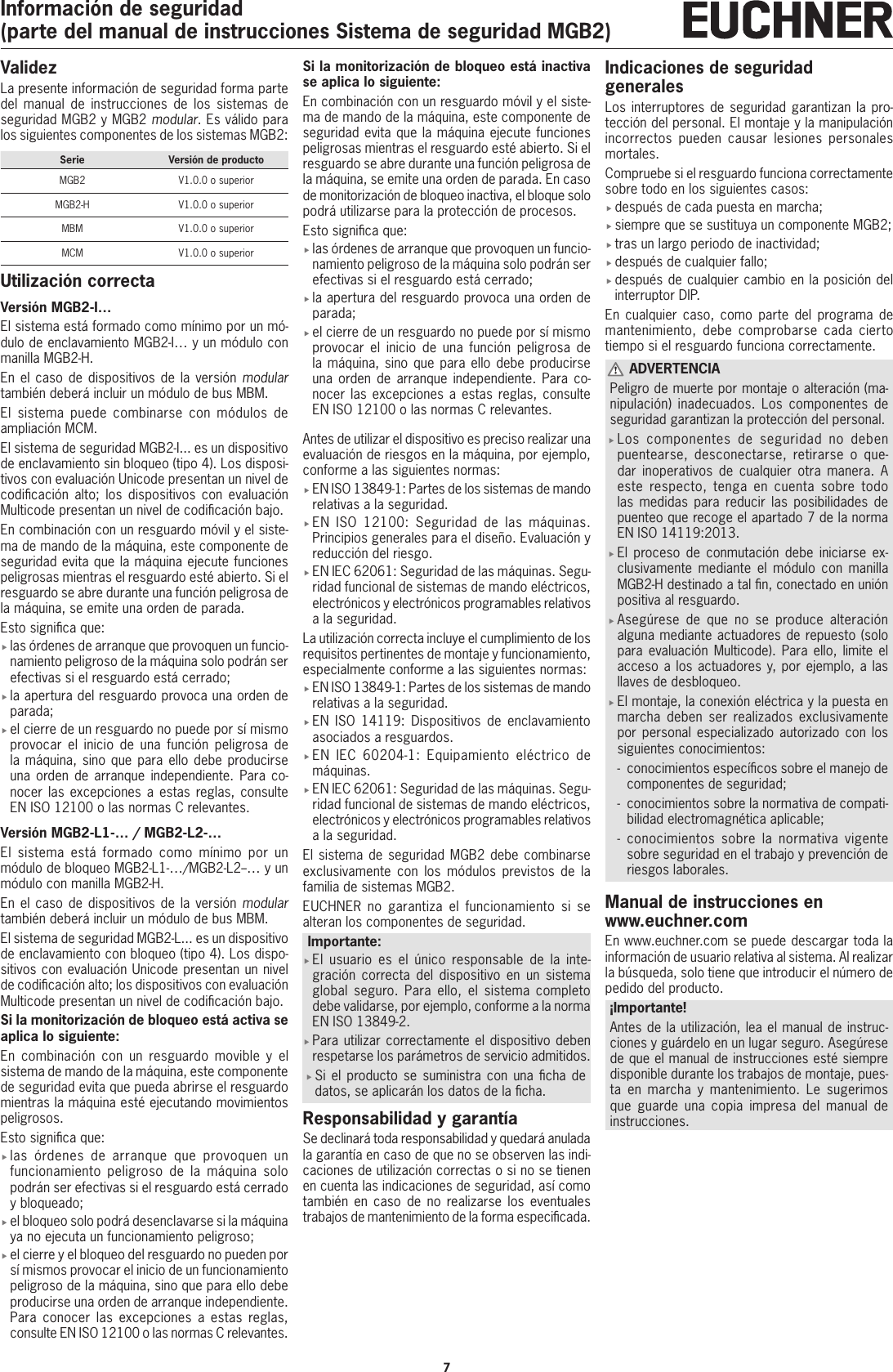 7Informaci&oacute;n de seguridad(parte del manual de instrucciones Sistema de seguridad MGB2)ValidezLa presente informaci&oacute;n de seguridad forma parte del manual de instrucciones de los sistemas de seguridad MGB2 y MGB2 modular. Es v&aacute;lido para los siguientes componentes de los sistemas MGB2:Serie Versi&oacute;n de productoMGB2 V1.0.0 o superiorMGB2-H V1.0.0 o superiorMBM V1.0.0 o superiorMCM V1.0.0 o superiorUtilizaci&oacute;n correctaVersi&oacute;n MGB2-I&hellip;El sistema est&aacute; formado como m&iacute;nimo por un m&oacute;-dulo de enclavamiento MGB2-I&hellip; y un m&oacute;dulo con manilla MGB2-H.En el caso de dispositivos de la versi&oacute;n modular tambi&eacute;n deber&aacute; incluir un m&oacute;dulo de bus MBM.El sistema puede combinarse con m&oacute;dulos de ampliaci&oacute;n MCM.El sistema de seguridad MGB2-I... es un dispositivo de enclavamiento sin bloqueo (tipo4). Los disposi-tivos con evaluaci&oacute;n Unicode presentan un nivel de codicaci&oacute;n alto; los dispositivos con evaluaci&oacute;n Multicode presentan un nivel de codicaci&oacute;n bajo.En combinaci&oacute;n con un resguardo m&oacute;vil y el siste-ma de mando de la m&aacute;quina, este componente de seguridad evita que la m&aacute;quina ejecute funciones peligrosas mientras el resguardo est&eacute; abierto. Si el resguardo se abre durante una funci&oacute;n peligrosa de la m&aacute;quina, se emite una orden de parada.Esto signica que: flas &oacute;rdenes de arranque que provoquen un funcio-namiento peligroso de la m&aacute;quina solo podr&aacute;n ser efectivas si el resguardo est&aacute; cerrado; fla apertura del resguardo provoca una orden de parada; fel cierre de un resguardo no puede por s&iacute; mismo provocar el inicio de una funci&oacute;n peligrosa de la m&aacute;quina, sino que para ello debe producirse una orden de arranque independiente. Para co-nocer las excepciones a estas reglas, consulte ENISO12100 o las normas C relevantes.Versi&oacute;n MGB2-L1-&hellip; / MGB2-L2-&hellip;El sistema est&aacute; formado como m&iacute;nimo por un m&oacute;dulo de bloqueo MGB2-L1-&hellip;/MGB2-L2--&hellip; y un m&oacute;dulo con manilla MGB2-H.En el caso de dispositivos de la versi&oacute;n modular tambi&eacute;n deber&aacute; incluir un m&oacute;dulo de bus MBM.El sistema de seguridad MGB2-L... es un dispositivo de enclavamiento con bloqueo (tipo4). Los dispo-sitivos con evaluaci&oacute;n Unicode presentan un nivel de codicaci&oacute;n alto; los dispositivos con evaluaci&oacute;n Multicode presentan un nivel de codicaci&oacute;n bajo.Si la monitorizaci&oacute;n de bloqueo est&aacute; activa se aplica lo siguiente: En combinaci&oacute;n con un resguardo movible y el sistema de mando de la m&aacute;quina, este componente de seguridad evita que pueda abrirse el resguardo mientras la m&aacute;quina est&eacute; ejecutando movimientos peligrosos.Esto signica que: flas &oacute;rdenes de arranque que provoquen un funcionamiento peligroso de la m&aacute;quina solo podr&aacute;n ser efectivas si el resguardo est&aacute; cerrado y bloqueado; fel bloqueo solo podr&aacute; desenclavarse si la m&aacute;quina ya no ejecuta un funcionamiento peligroso; fel cierre y el bloqueo del resguardo no pueden por s&iacute; mismos provocar el inicio de un funcionamiento peligroso de la m&aacute;quina, sino que para ello debe producirse una orden de arranque independiente. Para conocer las excepciones a estas reglas, consulte ENISO12100 o las normas C relevantes.Si la monitorizaci&oacute;n de bloqueo est&aacute; inactiva se aplica lo siguiente: En combinaci&oacute;n con un resguardo m&oacute;vil y el siste-ma de mando de la m&aacute;quina, este componente de seguridad evita que la m&aacute;quina ejecute funciones peligrosas mientras el resguardo est&eacute; abierto. Si el resguardo se abre durante una funci&oacute;n peligrosa de la m&aacute;quina, se emite una orden de parada. En caso de monitorizaci&oacute;n de bloqueo inactiva, el bloque solo podr&aacute; utilizarse para la protecci&oacute;n de procesos.Esto signica que: flas &oacute;rdenes de arranque que provoquen un funcio-namiento peligroso de la m&aacute;quina solo podr&aacute;n ser efectivas si el resguardo est&aacute; cerrado; fla apertura del resguardo provoca una orden de parada; fel cierre de un resguardo no puede por s&iacute; mismo provocar el inicio de una funci&oacute;n peligrosa de la m&aacute;quina, sino que para ello debe producirse una orden de arranque independiente. Para co-nocer las excepciones a estas reglas, consulte ENISO12100 o las normas C relevantes.Antes de utilizar el dispositivo es preciso realizar una evaluaci&oacute;n de riesgos en la m&aacute;quina, por ejemplo, conforme a las siguientes normas: fENISO13849-1: Partes de los sistemas de mando relativas a la seguridad. fENISO 12100: Seguridad de las m&aacute;quinas. Principios generales para el dise&ntilde;o. Evaluaci&oacute;n y reducci&oacute;n del riesgo. fENIEC62061: Seguridad de las m&aacute;quinas. Segu-ridad funcional de sistemas de mando el&eacute;ctricos, electr&oacute;nicos y electr&oacute;nicos programables relativos a la seguridad.La utilizaci&oacute;n correcta incluye el cumplimiento de los requisitos pertinentes de montaje y funcionamiento, especialmente conforme a las siguientes normas: fENISO13849-1: Partes de los sistemas de mando relativas a la seguridad.  fENISO 14119: Dispositivos de enclavamiento asociados a resguardos. fENIEC 60204-1: Equipamiento el&eacute;ctrico de m&aacute;quinas. fENIEC62061: Seguridad de las m&aacute;quinas. Segu-ridad funcional de sistemas de mando el&eacute;ctricos, electr&oacute;nicos y electr&oacute;nicos programables relativos a la seguridad.El sistema de seguridad MGB2 debe combinarse exclusivamente con los m&oacute;dulos previstos de la familia de sistemas MGB2.EUCHNER no garantiza el funcionamiento si se alteran los componentes de seguridad.Importante: fEl usuario es el &uacute;nico responsable de la inte-graci&oacute;n correcta del dispositivo en un sistema global seguro. Para ello, el sistema completo debe validarse, por ejemplo, conforme a la norma EN ISO 13849-2. fPara utilizar correctamente el dispositivo deben respetarse los par&aacute;metros de servicio admitidos. fSi el producto se suministra con una cha de datos, se aplicar&aacute;n los datos de la cha.Responsabilidad y garant&iacute;aSe declinar&aacute; toda responsabilidad y quedar&aacute; anulada la garant&iacute;a en caso de que no se observen las indi-caciones de utilizaci&oacute;n correctas o si no se tienen en cuenta las indicaciones de seguridad, as&iacute; como tambi&eacute;n en caso de no realizarse los eventuales trabajos de mantenimiento de la forma especicada.Indicaciones de seguridad generalesLos interruptores de seguridad garantizan la pro-tecci&oacute;n del personal. El montaje y la manipulaci&oacute;n incorrectos pueden causar lesiones personales mortales.Compruebe si el resguardo funciona correctamente sobre todo en los siguientes casos: fdespu&eacute;s de cada puesta en marcha; fsiempre que se sustituya un componente MGB2; ftras un largo periodo de inactividad; fdespu&eacute;s de cualquier fallo; fdespu&eacute;s de cualquier cambio en la posici&oacute;n del interruptor DIP.En cualquier caso, como parte del programa de mantenimiento, debe comprobarse cada cierto tiempo si el resguardo funciona correctamente. ADVERTENCIAPeligro de muerte por montaje o alteraci&oacute;n (ma-nipulaci&oacute;n) inadecuados. Los componentes de seguridad garantizan la protecci&oacute;n del personal. fLos componentes de seguridad no deben puentearse, desconectarse, retirarse o que-dar inoperativos de cualquier otra manera. A este respecto, tenga en cuenta sobre todo las medidas para reducir las posibilidades de puenteo que recoge el apartado7 de la norma ENISO14119:2013. fEl proceso de conmutaci&oacute;n debe iniciarse ex-clusivamente mediante el m&oacute;dulo con manilla MGB2-H destinado a tal n, conectado en uni&oacute;n positiva al resguardo. fAseg&uacute;rese de que no se produce alteraci&oacute;n alguna mediante actuadores de repuesto (solo para evaluaci&oacute;n Multicode). Para ello, limite el acceso a los actuadores y, por ejemplo, a las llaves de desbloqueo. fEl montaje, la conexi&oacute;n el&eacute;ctrica y la puesta en marcha deben ser realizados exclusivamente por personal especializado autorizado con los siguientes conocimientos: - conocimientos espec&iacute;cos sobre el manejo de componentes de seguridad;  - conocimientos sobre la normativa de compati-bilidad electromagn&eacute;tica aplicable; - conocimientos sobre la normativa vigente sobre seguridad en el trabajo y prevenci&oacute;n de riesgos laborales.Manual de instrucciones en www.euchner.comEn www.euchner.com se puede descargar toda la informaci&oacute;n de usuario relativa al sistema. Al realizar la b&uacute;squeda, solo tiene que introducir el n&uacute;mero de pedido del producto.&iexcl;Importante!Antes de la utilizaci&oacute;n, lea el manual de instruc-ciones y gu&aacute;rdelo en un lugar seguro. Aseg&uacute;rese de que el manual de instrucciones est&eacute; siempre disponible durante los trabajos de montaje, pues-ta en marcha y mantenimiento. Le sugerimos que guarde una copia impresa del manual de instrucciones.