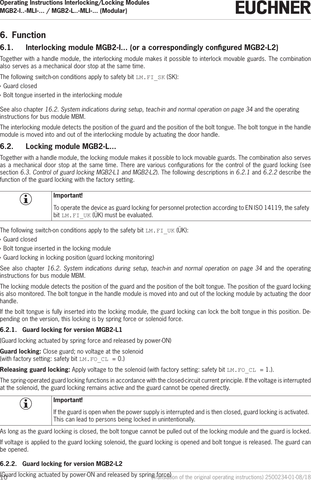Operating Instructions Interlocking/Locking ModulesMGB2-I..-MLI-... / MGB2-L..-MLI-... (Modular)  10 (Translation of the original operating instructions) 2500234-01-08/186.  Function6.1.  Interlocking module MGB2-I... (or a correspondingly congured MGB2-L2)Together with a handle module, the interlocking module makes it possible to interlock movable guards. The combination also serves as a mechanical door stop at the same time.The following switch-on conditions apply to safety bit LM.FI_SK (SK): &Igrave;Guard closed &Igrave;Bolt tongue inserted in the interlocking moduleSee also chapter 16.2. System indications during setup, teach-in and normal operation on page 34 and the operating instructions for bus module MBM.The interlocking module detects the position of the guard and the position of the bolt tongue. The bolt tongue in the handle module is moved into and out of the interlocking module by actuating the door handle.6.2.  Locking module MGB2-L...Together with a handle module, the locking module makes it possible to lock movable guards. The combination also serves as a mechanical door stop at the same time. There are various congurations for the control of the guard locking (see section 6.3. Control of guard locking MGB2-L1 and MGB2-L2). The following descriptions in 6.2.1 and 6.2.2 describe the function of the guard locking with the factory setting. Important!To operate the device as guard locking for personnel protection according to ENISO14119, the safety bit LM.FI_UK (&Uuml;K) must be evaluated.The following switch-on conditions apply to the safety bit LM.FI_UK (&Uuml;K): &Igrave;Guard closed &Igrave;Bolt tongue inserted in the locking module &Igrave;Guard locking in locking position (guard locking monitoring)See also chapter 16.2. System indications during setup, teach-in and normal operation on page 34 and the operating instructions for bus module MBM.The locking module detects the position of the guard and the position of the bolt tongue. The position of the guard locking is also monitored. The bolt tongue in the handle module is moved into and out of the locking module by actuating the door handle.If the bolt tongue is fully inserted into the locking module, the guard locking can lock the bolt tongue in this position. De-pending on the version, this locking is by spring force or solenoid force.6.2.1.  Guard locking for version MGB2-L1(Guard locking actuated by spring force and released by power-ON)Guard locking: Close guard; no voltage at the solenoid  (with factory setting: safety bit LM.FO_CL =0.) Releasing guard locking: Apply voltage to the solenoid (with factory setting: safety bit LM.FO_CL =1.).The spring-operated guard locking functions in accordance with the closed-circuit current principle. If the voltage is interrupted at the solenoid, the guard locking remains active and the guard cannot be opened directly.Important!If the guard is open when the power supply is interrupted and is then closed, guard locking is activated. This can lead to persons being locked in unintentionally.As long as the guard locking is closed, the bolt tongue cannot be pulled out of the locking module and the guard is locked.If voltage is applied to the guard locking solenoid, the guard locking is opened and bolt tongue is released. The guard can be opened.6.2.2.  Guard locking for version MGB2-L2(Guard locking actuated by power-ON and released by spring force)