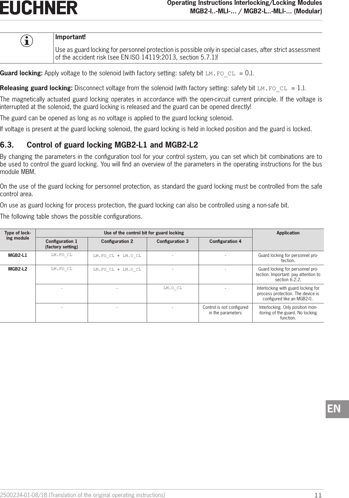112500234-01-08/18 (Translation of the original operating instructions)Operating Instructions Interlocking/Locking ModulesMGB2-I..-MLI-... / MGB2-L..-MLI-... (Modular)  ENImportant!Use as guard locking for personnel protection is possible only in special cases, after strict assessment of the accident risk (see ENISO14119:2013, section 5.7.1)!Guard locking: Apply voltage to the solenoid (with factory setting: safety bit LM.FO_CL =0.).Releasing guard locking: Disconnect voltage from the solenoid (with factory setting: safety bit LM.FO_CL =1.).The magnetically actuated guard locking operates in accordance with the open-circuit current principle. If the voltage is interrupted at the solenoid, the guard locking is released and the guard can be opened directly! The guard can be opened as long as no voltage is applied to the guard locking solenoid.If voltage is present at the guard locking solenoid, the guard locking is held in locked position and the guard is locked.6.3.  Control of guard locking MGB2-L1 and MGB2-L2By changing the parameters in the conguration tool for your control system, you can set which bit combinations are to be used to control the guard locking. You will nd an overview of the parameters in the operating instructions for the bus module MBM.On the use of the guard locking for personnel protection, as standard the guard locking must be controlled from the safe control area.On use as guard locking for process protection, the guard locking can also be controlled using a non-safe bit.The following table shows the possible congurations.Type of lock-ing moduleUse of the control bit for guard locking ApplicationConguration 1  (factory setting)Conguration 2 Conguration 3 Conguration 4MGB2-L1 LM.FO_CL LM.FO_CL + LM.O_CL - - Guard locking for personnel pro-tection.MGB2-L2 LM.FO_CL LM.FO_CL + LM.O_CL - - Guard locking for personnel pro-tection. Important: pay attention to section 6.2.2.- - LM.O_CL - Interlocking with guard locking for process protection. The device is congured like an MGB2-I1.- - - Control is not congured in the parametersInterlocking. Only position mon-itoring of the guard. No locking function.