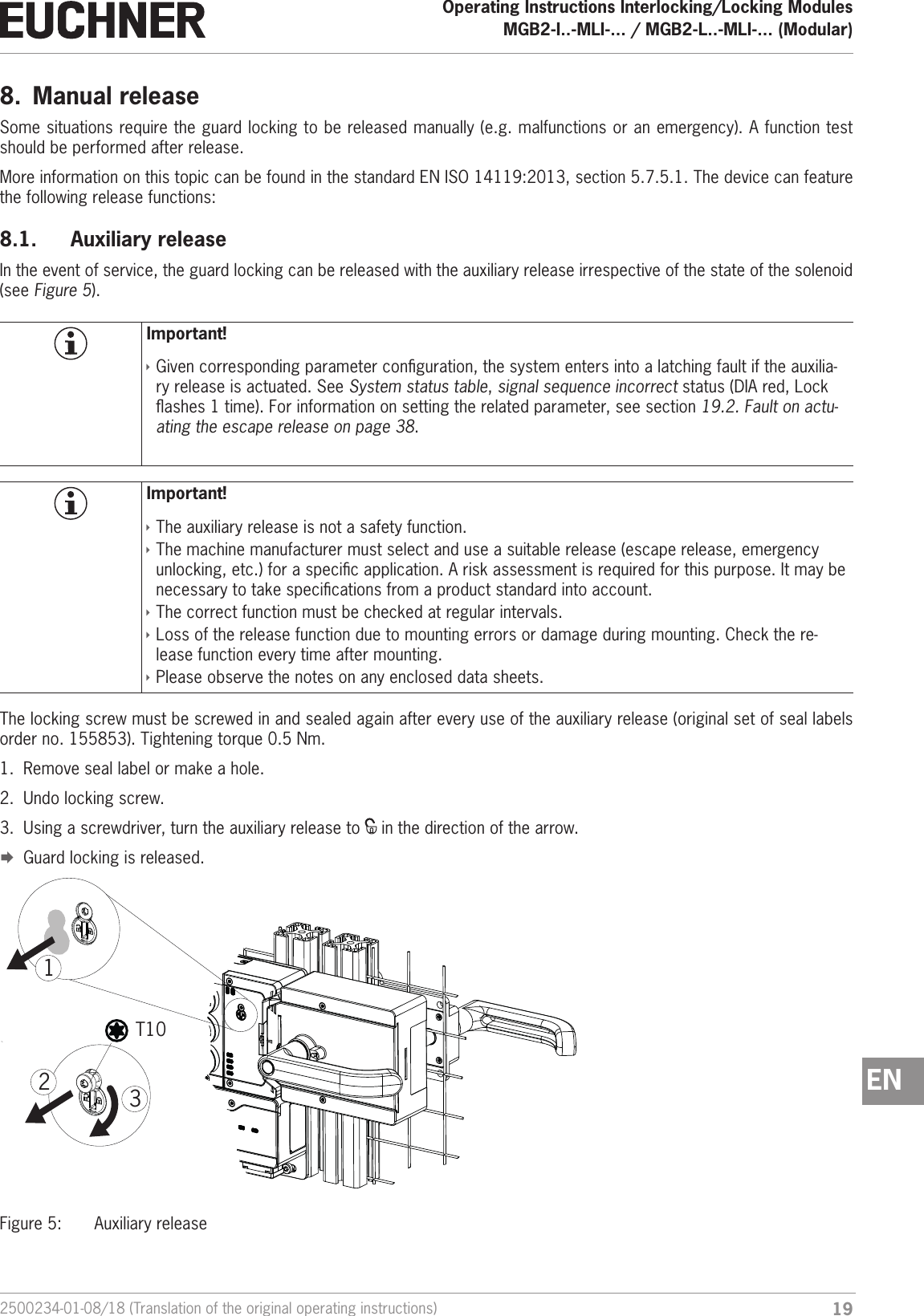 192500234-01-08/18 (Translation of the original operating instructions)Operating Instructions Interlocking/Locking ModulesMGB2-I..-MLI-... / MGB2-L..-MLI-... (Modular)  EN8.  Manual releaseSome situations require the guard locking to be released manually (e.g. malfunctions or an emergency). A function test should be performed after release.More information on this topic can be found in the standard ENISO14119:2013, section 5.7.5.1. The device can feature the following release functions:8.1.  Auxiliary releaseIn the event of service, the guard locking can be released with the auxiliary release irrespective of the state of the solenoid (see Figure 5).Important! &Igrave;Given corresponding parameter conguration, the system enters into a latching fault if the auxilia-ry release is actuated. See System status table, signal sequence incorrect status (DIA red, Lock ashes 1 time). For information on setting the related parameter, see section 19.2. Fault on actu-ating the escape release on page 38. Important! &Igrave;The auxiliary release is not a safety function. &Igrave;The machine manufacturer must select and use a suitable release (escape release, emergency unlocking, etc.) for a specic application. A risk assessment is required for this purpose. It may be necessary to take specications from a product standard into account. &Igrave;The correct function must be checked at regular intervals. &Igrave;Loss of the release function due to mounting errors or damage during mounting. Check the re-lease function every time after mounting.  &Igrave;Please observe the notes on any enclosed data sheets.The locking screw must be screwed in and sealed again after every use of the auxiliary release (original set of seal labels order no. 155853). Tightening torque 0.5 Nm.1.  Remove seal label or make a hole.2.  Undo locking screw.3.  Using a screwdriver, turn the auxiliary release to   in the direction of the arrow. &uml;Guard locking is released.T10312Figure 5:  Auxiliary release