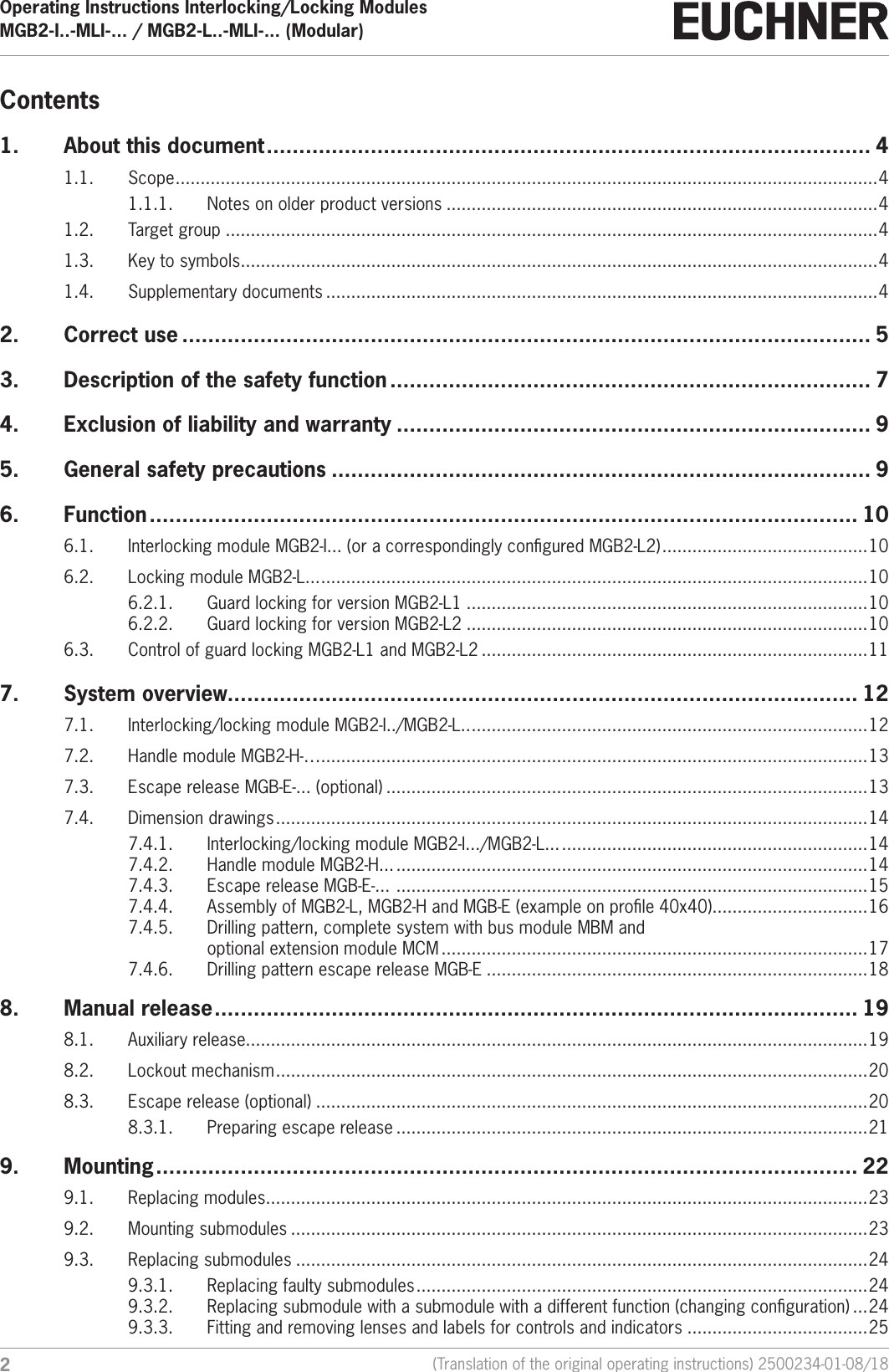 Operating Instructions Interlocking/Locking ModulesMGB2-I..-MLI-... / MGB2-L..-MLI-... (Modular)  2(Translation of the original operating instructions) 2500234-01-08/18Contents1.  About this document ............................................................................................. 41.1. Scope ............................................................................................................................................ 41.1.1.  Notes on older product versions ......................................................................................41.2.  Target group ..................................................................................................................................41.3.  Key to symbols ...............................................................................................................................41.4.  Supplementary documents ..............................................................................................................42.  Correct use .......................................................................................................... 53.  Description of the safety function .......................................................................... 74.  Exclusion of liability and warranty ......................................................................... 95.  General safety precautions ................................................................................... 96. Function ............................................................................................................. 106.1.  Interlocking module MGB2-I... (or a correspondingly congured MGB2-L2) .........................................106.2.  Locking module MGB2-L... .............................................................................................................106.2.1.  Guard locking for version MGB2-L1 ................................................................................106.2.2.  Guard locking for version MGB2-L2 ................................................................................106.3.  Control of guard locking MGB2-L1 and MGB2-L2 .............................................................................117.  System overview................................................................................................. 127.1.  Interlocking/locking module MGB2-I../MGB2-L.. ...............................................................................127.2.  Handle module MGB2-H-&hellip;.............................................................................................................137.3.  Escape release MGB-E-... (optional) ................................................................................................137.4.  Dimension drawings ...................................................................................................................... 147.4.1.  Interlocking/locking module MGB2-I.../MGB2-L... .............................................................147.4.2.  Handle module MGB2-H... ..............................................................................................147.4.3.  Escape release MGB-E-...  ..............................................................................................157.4.4.  Assembly of MGB2-L, MGB2-H and MGB-E (example on prole 40x40) ...............................167.4.5.  Drilling pattern, complete system with bus module MBM and  optional extension module MCM .....................................................................................177.4.6.  Drilling pattern escape release MGB-E ............................................................................188.  Manual release ................................................................................................... 198.1.  Auxiliary release............................................................................................................................198.2.  Lockout mechanism ...................................................................................................................... 208.3.  Escape release (optional) ..............................................................................................................208.3.1.  Preparing escape release ..............................................................................................219. Mounting ............................................................................................................ 229.1.  Replacing modules........................................................................................................................239.2.  Mounting submodules ...................................................................................................................239.3.  Replacing submodules ..................................................................................................................249.3.1.  Replacing faulty submodules ..........................................................................................249.3.2.  Replacing submodule with a submodule with a different function (changing conguration) ...249.3.3.  Fitting and removing lenses and labels for controls and indicators ....................................25