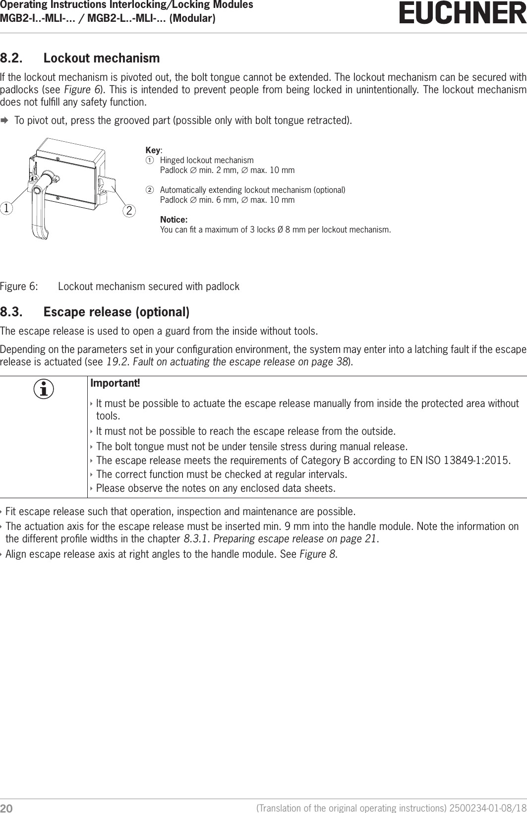 Operating Instructions Interlocking/Locking ModulesMGB2-I..-MLI-... / MGB2-L..-MLI-... (Modular)  20 (Translation of the original operating instructions) 2500234-01-08/188.2.  Lockout mechanismIf the lockout mechanism is pivoted out, the bolt tongue cannot be extended. The lockout mechanism can be secured with padlocks (see Figure 6). This is intended to prevent people from being locked in unintentionally. The lockout mechanism does not fulll any safety function. &uml;To pivot out, press the grooved part (possible only with bolt tongue retracted).21Key:1  Hinged lockout mechanism Padlock &empty;min. 2mm, &empty;max. 10 mm2  Automatically extending lockout mechanism (optional) Padlock &empty;min. 6mm, &empty;max. 10 mm  Notice:  You can t a maximum of 3 locks &Oslash;8mm per lockout mechanism.Figure 6:  Lockout mechanism secured with padlock8.3.  Escape release (optional)The escape release is used to open a guard from the inside without tools.Depending on the parameters set in your conguration environment, the system may enter into a latching fault if the escape release is actuated (see 19.2. Fault on actuating the escape release on page 38). Important! &Igrave;It must be possible to actuate the escape release manually from inside the protected area without tools. &Igrave;It must not be possible to reach the escape release from the outside. &Igrave;The bolt tongue must not be under tensile stress during manual release. &Igrave;The escape release meets the requirements of Category B according to ENISO13849-1:2015. &Igrave;The correct function must be checked at regular intervals. &Igrave;Please observe the notes on any enclosed data sheets. &Igrave;Fit escape release such that operation, inspection and maintenance are possible. &Igrave;The actuation axis for the escape release must be inserted min. 9 mm into the handle module. Note the information on the different prole widths in the chapter 8.3.1. Preparing escape release on page 21. &Igrave;Align escape release axis at right angles to the handle module. See Figure 8.