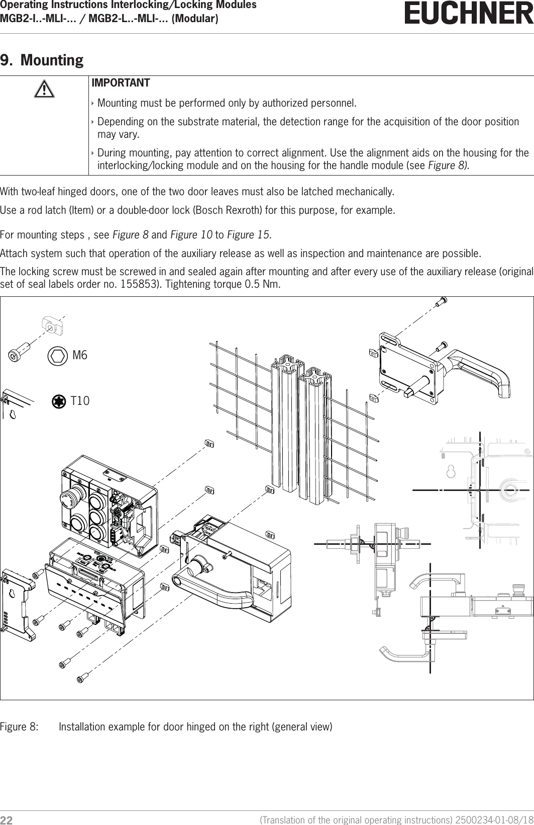 Operating Instructions Interlocking/Locking ModulesMGB2-I..-MLI-... / MGB2-L..-MLI-... (Modular)  22 (Translation of the original operating instructions) 2500234-01-08/189.  MountingIMPORTANT &Igrave;Mounting must be performed only by authorized personnel. &Igrave;Depending on the substrate material, the detection range for the acquisition of the door position may vary. &Igrave;During mounting, pay attention to correct alignment. Use the alignment aids on the housing for the interlocking/locking module and on the housing for the handle module (see Figure 8). With two-leaf hinged doors, one of the two door leaves must also be latched mechanically.Use a rod latch (Item) or a double-door lock (Bosch Rexroth) for this purpose, for example.For mounting steps , see Figure 8 and Figure 10 to Figure 15.Attach system such that operation of the auxiliary release as well as inspection and maintenance are possible.The locking screw must be screwed in and sealed again after mounting and after every use of the auxiliary release (original set of seal labels order no. 155853). Tightening torque 0.5 Nm.M6 T10Figure 8:  Installation example for door hinged on the right (general view)