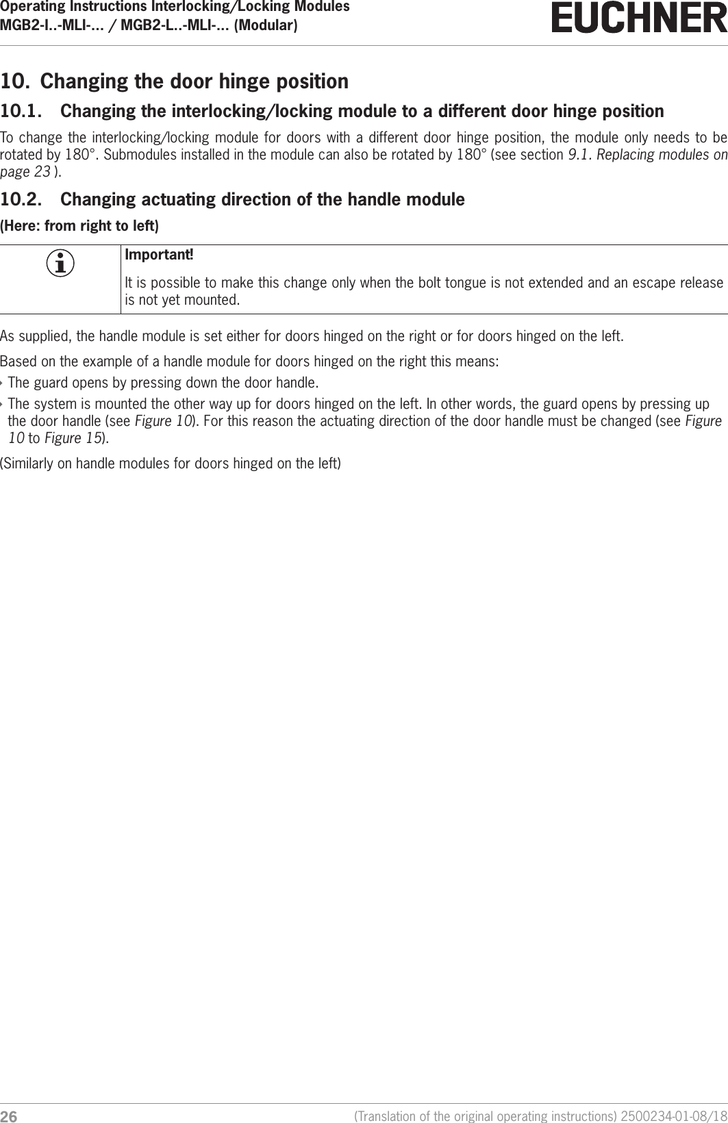 Operating Instructions Interlocking/Locking ModulesMGB2-I..-MLI-... / MGB2-L..-MLI-... (Modular)  26 (Translation of the original operating instructions) 2500234-01-08/1810.  Changing the door hinge position10.1.  Changing the interlocking/locking module to a different door hinge positionTo change the interlocking/locking module for doors with a different door hinge position, the module only needs to be rotated by 180&deg;. Submodules installed in the module can also be rotated by 180&deg; (see section 9.1. Replacing modules on page 23 ).10.2.  Changing actuating direction of the handle module(Here: from right to left)Important!It is possible to make this change only when the bolt tongue is not extended and an escape release is not yet mounted.As supplied, the handle module is set either for doors hinged on the right or for doors hinged on the left. Based on the example of a handle module for doors hinged on the right this means: &Igrave;The guard opens by pressing down the door handle. &Igrave;The system is mounted the other way up for doors hinged on the left. In other words, the guard opens by pressing up the door handle (see Figure 10). For this reason the actuating direction of the door handle must be changed (see Figure 10 to Figure 15). (Similarly on handle modules for doors hinged on the left)