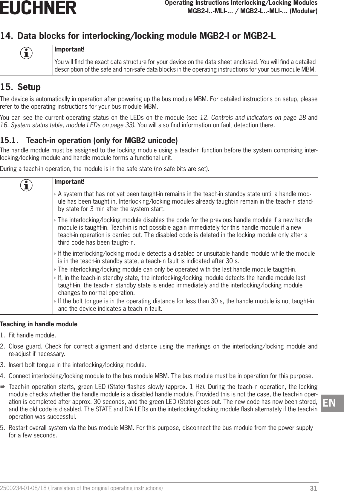 312500234-01-08/18 (Translation of the original operating instructions)Operating Instructions Interlocking/Locking ModulesMGB2-I..-MLI-... / MGB2-L..-MLI-... (Modular)  EN14.  Data blocks for interlocking/locking module MGB2-I or MGB2-LImportant!You will nd the exact data structure for your device on the data sheet enclosed. You will nd a detailed description of the safe and non-safe data blocks in the operating instructions for your bus module MBM.15.  SetupThe device is automatically in operation after powering up the bus module MBM. For detailed instructions on setup, please refer to the operating instructions for your bus module MBM.You can see the current operating status on the LEDs on the module (see 12. Controls and indicators on page 28 and 16. System status table, module LEDs on page 33). You will also nd information on fault detection there.15.1.  Teach-in operation (only for MGB2 unicode)The handle module must be assigned to the locking module using a teach-in function before the system comprising inter-locking/locking module and handle module forms a functional unit.During a teach-in operation, the module is in the safe state (no safe bits are set).Important! &Igrave;A system that has not yet been taught-in remains in the teach-in standby state until a handle mod-ule has been taught in. Interlocking/locking modules already taught-in remain in the teach-in stand-by state for 3 min after the system start. &Igrave;The interlocking/locking module disables the code for the previous handle module if a new handle module is taught-in. Teach-in is not possible again immediately for this handle module if a new teach-in operation is carried out. The disabled code is deleted in the locking module only after a third code has been taught-in. &Igrave;If the interlocking/locking module detects a disabled or unsuitable handle module while the module is in the teach-in standby state, a teach-in fault is indicated after 30 s. &Igrave;The interlocking/locking module can only be operated with the last handle module taught-in. &Igrave;If, in the teach-in standby state, the interlocking/locking module detects the handle module last taught-in, the teach-in standby state is ended immediately and the interlocking/locking module changes to normal operation. &Igrave;If the bolt tongue is in the operating distance for less than 30 s, the handle module is not taught-in and the device indicates a teach-in fault.Teaching in handle module1.  Fit handle module.2.  Close guard. Check for correct alignment and distance using the markings on the interlocking/locking module and re-adjust if necessary.3.  Insert bolt tongue in the interlocking/locking module.4.  Connect interlocking/locking module to the bus module MBM. The bus module must be in operation for this purpose. &uml;Teach-in operation starts, green LED (State) ashes slowly (approx. 1 Hz). During the teach-in operation, the locking module checks whether the handle module is a disabled handle module. Provided this is not the case, the teach-in oper-ation is completed after approx. 30 seconds, and the green LED (State) goes out. The new code has now been stored, and the old code is disabled. The STATE and DIA LEDs on the interlocking/locking module ash alternately if the teach-in operation was successful.5.  Restart overall system via the bus module MBM. For this purpose, disconnect the bus module from the power supply for a few seconds.