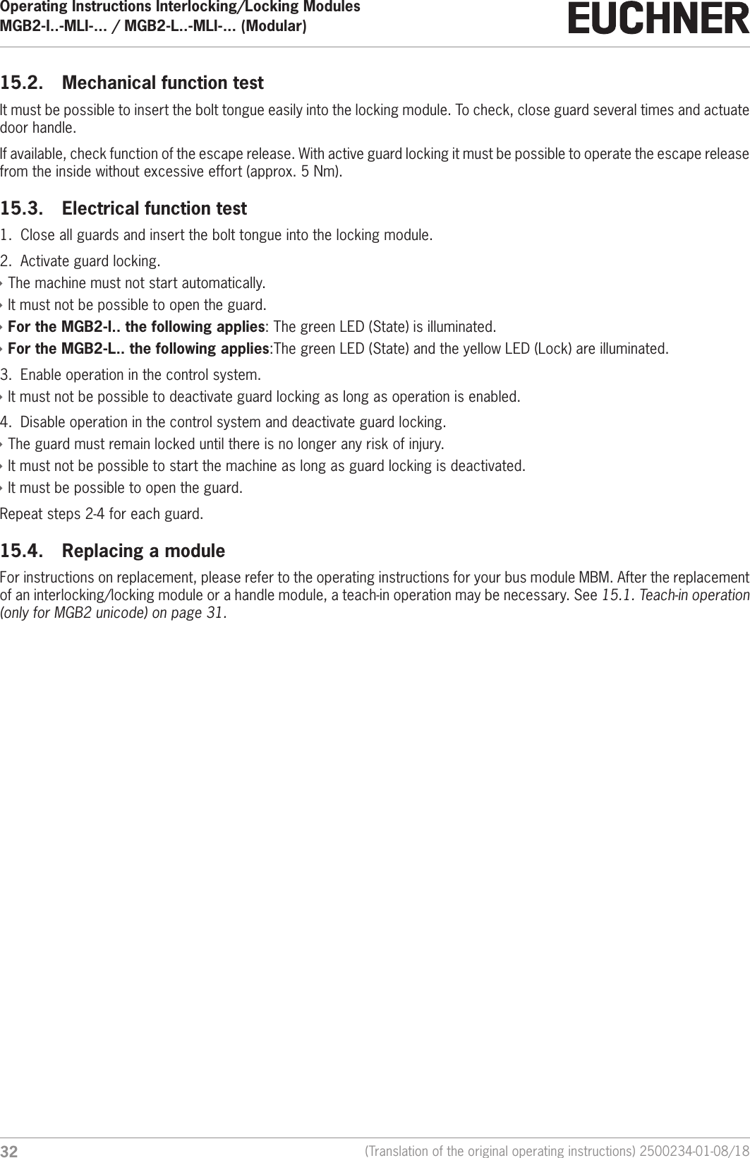 Operating Instructions Interlocking/Locking ModulesMGB2-I..-MLI-... / MGB2-L..-MLI-... (Modular)  32 (Translation of the original operating instructions) 2500234-01-08/1815.2.  Mechanical function testIt must be possible to insert the bolt tongue easily into the locking module. To check, close guard several times and actuate door handle.If available, check function of the escape release. With active guard locking it must be possible to operate the escape release from the inside without excessive effort (approx. 5 Nm).15.3.  Electrical function test1.  Close all guards and insert the bolt tongue into the locking module.2.  Activate guard locking. &Igrave;The machine must not start automatically. &Igrave;It must not be possible to open the guard. &Igrave;For the MGB2-I.. the following applies: The green LED (State) is illuminated. &Igrave;For the MGB2-L.. the following applies:The green LED (State) and the yellow LED (Lock) are illuminated.3.  Enable operation in the control system. &Igrave;It must not be possible to deactivate guard locking as long as operation is enabled.4.  Disable operation in the control system and deactivate guard locking. &Igrave;The guard must remain locked until there is no longer any risk of injury. &Igrave;It must not be possible to start the machine as long as guard locking is deactivated. &Igrave;It must be possible to open the guard.Repeat steps 2-4 for each guard.15.4.  Replacing a module For instructions on replacement, please refer to the operating instructions for your bus module MBM. After the replacement of an interlocking/locking module or a handle module, a teach-in operation may be necessary. See 15.1. Teach-in operation (only for MGB2 unicode) on page 31.