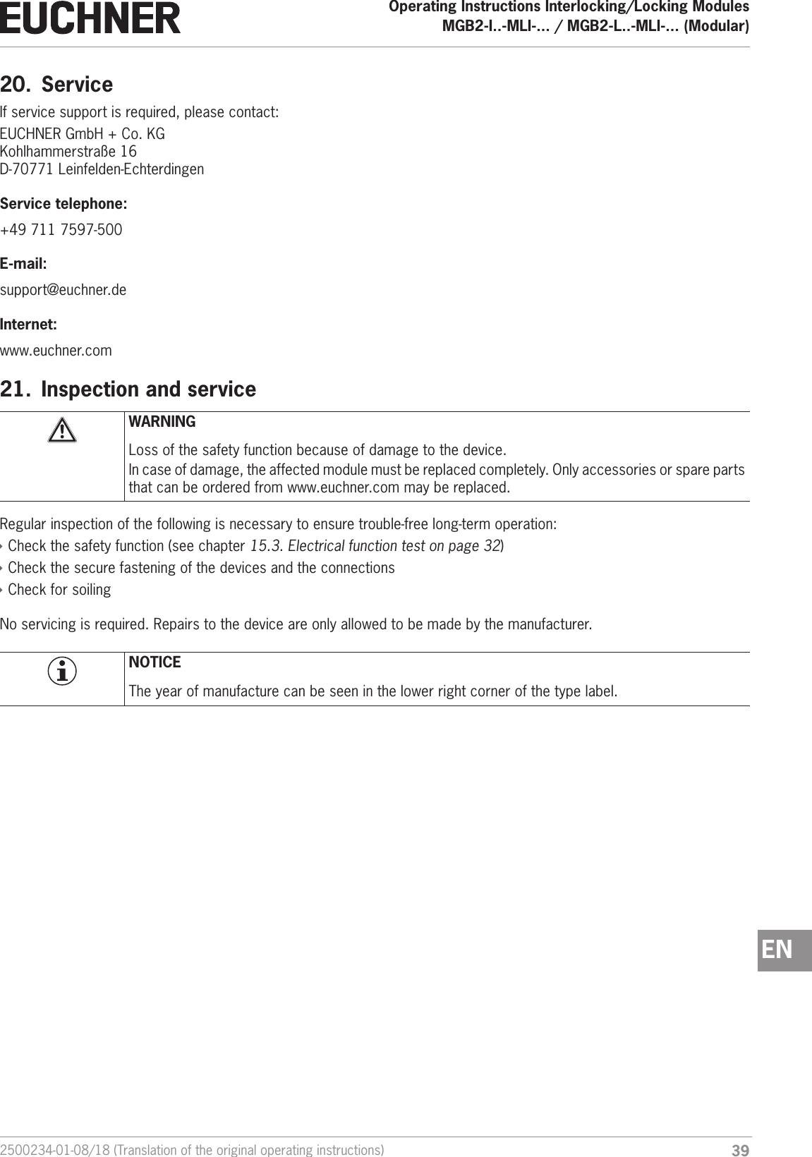 392500234-01-08/18 (Translation of the original operating instructions)Operating Instructions Interlocking/Locking ModulesMGB2-I..-MLI-... / MGB2-L..-MLI-... (Modular)  EN20.  ServiceIf service support is required, please contact:EUCHNER GmbH + Co. KGKohlhammerstra&szlig;e 16D-70771 Leinfelden-EchterdingenService telephone:+49 711 7597-500E-mail:support@euchner.deInternet:www.euchner.com21.  Inspection and serviceWARNINGLoss of the safety function because of damage to the device.In case of damage, the affected module must be replaced completely. Only accessories or spare parts that can be ordered from www.euchner.com may be replaced.Regular inspection of the following is necessary to ensure trouble-free long-term operation: &Igrave;Check the safety function (see chapter 15.3. Electrical function test on page 32) &Igrave;Check the secure fastening of the devices and the connections &Igrave;Check for soilingNo servicing is required. Repairs to the device are only allowed to be made by the manufacturer.NOTICEThe year of manufacture can be seen in the lower right corner of the type label.