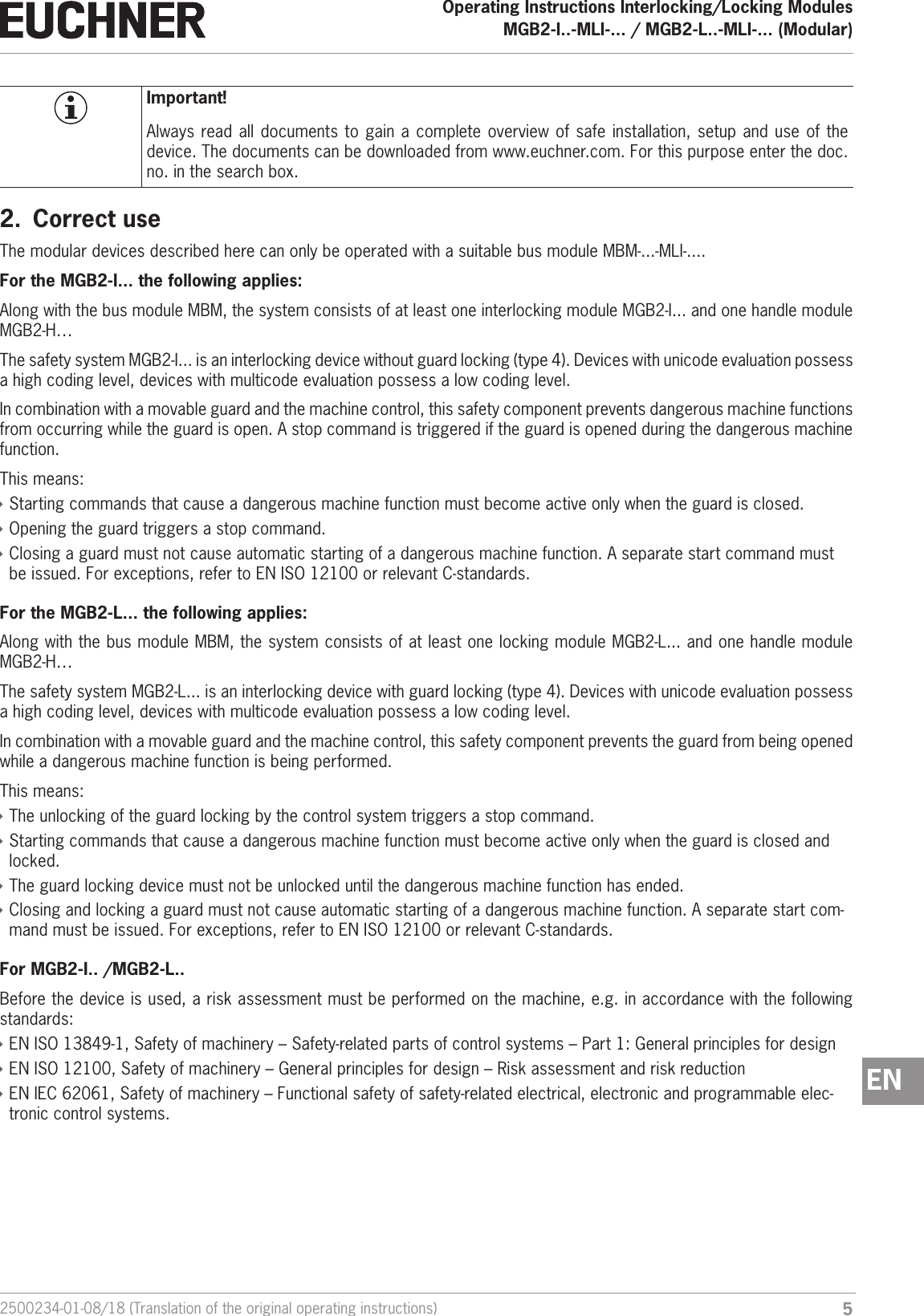 52500234-01-08/18 (Translation of the original operating instructions)Operating Instructions Interlocking/Locking ModulesMGB2-I..-MLI-... / MGB2-L..-MLI-... (Modular)  ENImportant!Always read all documents to gain a complete overview of safe installation, setup and use of the device. The documents can be downloaded from www.euchner.com. For this purpose enter the doc. no. in the search box.2.  Correct useThe modular devices described here can only be operated with a suitable bus module MBM-...-MLI-.... For the MGB2-I... the following applies:Along with the bus module MBM, the system consists of at least one interlocking module MGB2-I... and one handle module MGB2-H&hellip;The safety system MGB2-I... is an interlocking device without guard locking (type4). Devices with unicode evaluation possess a high coding level, devices with multicode evaluation possess a low coding level.In combination with a movable guard and the machine control, this safety component prevents dangerous machine functions from occurring while the guard is open. A stop command is triggered if the guard is opened during the dangerous machine function.This means: &Igrave;Starting commands that cause a dangerous machine function must become active only when the guard is closed. &Igrave;Opening the guard triggers a stop command. &Igrave;Closing a guard must not cause automatic starting of a dangerous machine function. A separate start command must be issued. For exceptions, refer to ENISO12100 or relevant C-standards.For the MGB2-L... the following applies:Along with the bus module MBM, the system consists of at least one locking module MGB2-L... and one handle module MGB2-H&hellip; The safety system MGB2-L... is an interlocking device with guard locking (type4). Devices with unicode evaluation possess a high coding level, devices with multicode evaluation possess a low coding level.In combination with a movable guard and the machine control, this safety component prevents the guard from being opened while a dangerous machine function is being performed.This means: &Igrave;The unlocking of the guard locking by the control system triggers a stop command. &Igrave;Starting commands that cause a dangerous machine function must become active only when the guard is closed and locked. &Igrave;The guard locking device must not be unlocked until the dangerous machine function has ended. &Igrave;Closing and locking a guard must not cause automatic starting of a dangerous machine function. A separate start com-mand must be issued. For exceptions, refer to ENISO12100 or relevant C-standards.For MGB2-I.. /MGB2-L..Before the device is used, a risk assessment must be performed on the machine, e.g. in accordance with the following standards: &Igrave;ENISO13849-1, Safety of machinery &ndash; Safety-related parts of control systems &ndash; Part 1: General principles for design &Igrave;ENISO12100, Safety of machinery &ndash; General principles for design &ndash; Risk assessment and risk reduction &Igrave;ENIEC62061, Safety of machinery &ndash; Functional safety of safety-related electrical, electronic and programmable elec-tronic control systems.