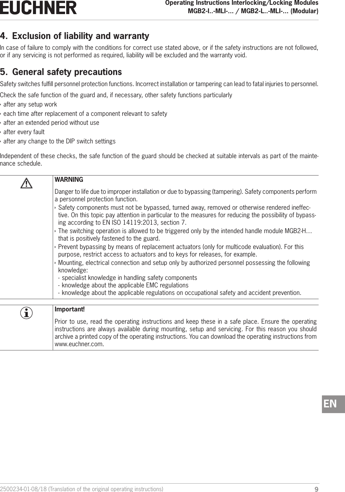 92500234-01-08/18 (Translation of the original operating instructions)Operating Instructions Interlocking/Locking ModulesMGB2-I..-MLI-... / MGB2-L..-MLI-... (Modular)  EN4.  Exclusion of liability and warrantyIn case of failure to comply with the conditions for correct use stated above, or if the safety instructions are not followed, or if any servicing is not performed as required, liability will be excluded and the warranty void.5.  General safety precautionsSafety switches fulll personnel protection functions. Incorrect installation or tampering can lead to fatal injuries to personnel.Check the safe function of the guard and, if necessary, other safety functions particularly &Igrave;after any setup work &Igrave;each time after replacement of a component relevant to safety  &Igrave;after an extended period without use &Igrave;after every fault &Igrave;after any change to the DIP switch settingsIndependent of these checks, the safe function of the guard should be checked at suitable intervals as part of the mainte-nance schedule.WARNINGDanger to life due to improper installation or due to bypassing (tampering). Safety components perform a personnel protection function. &Igrave;Safety components must not be bypassed, turned away, removed or otherwise rendered ineffec-tive. On this topic pay attention in particular to the measures for reducing the possibility of bypass-ing according to ENISO14119:2013, section 7. &Igrave;The switching operation is allowed to be triggered only by the intended handle module MGB2-H&hellip; that is positively fastened to the guard. &Igrave;Prevent bypassing by means of replacement actuators (only for multicode evaluation). For this purpose, restrict access to actuators and to keys for releases, for example. &Igrave;Mounting, electrical connection and setup only by authorized personnel possessing the following knowledge: - specialist knowledge in handling safety components  - knowledge about the applicable EMC regulations - knowledge about the applicable regulations on occupational safety and accident prevention.Important!Prior to use, read the operating instructions and keep these in a safe place. Ensure the operating instructions are always available during mounting, setup and servicing. For this reason you should archive a printed copy of the operating instructions. You can download the operating instructions from www.euchner.com.