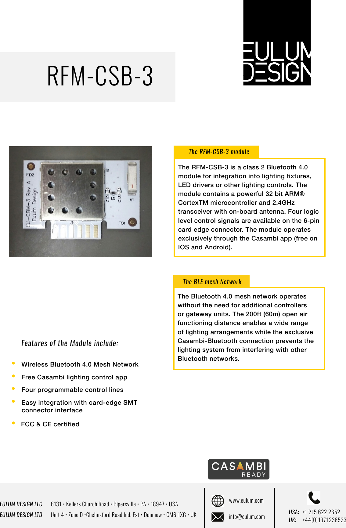 EULUM DESIGN LLC      6131 &bull; Kellers Church Road &bull; Pipersville &bull; PA &bull; 18947 &bull; USAEULUM DESIGN LTD      Unit 4 &bull; Zone D &bull;Chelmsford Road Ind. Est &bull; Dunmow &bull; CM6 1XG &bull; UKwww.eulum.cominfo@eulum.com UK:    +4 4 (0) 1371 23 8523USA: +1 215 622 2652RFM-CSB-3Features of the Module include:The RFM-CSB-3 moduleThe BLE mesh Network&bull;  Wireless Bluetooth 4.0 Mesh Network&bull;  Free Casambi lighting control app&bull;  Four programmable control lines&bull; Easy integration with card-edge SMT       connector interface &bull;  FCC &amp; CE certifiedThe Bluetooth 4.0 mesh network operates without the need for additional controllers or gateway units. The 200ft (60m) open air functioning distance enables a wide range of lighting arrangements while the exclusive Casambi-Bluetooth connection prevents the lighting system from interfering with other Bluetooth networks.The RFM-CSB-3 is a class 2 Bluetooth 4.0 module for integration into lighting fixtures, LED drivers or other lighting controls. The module contains a powerful 32 bit ARM&reg; CortexTM microcontroller and 2.4GHz transceiver with on-board antenna. Four logic level control signals are available on the 6-pin card edge connector. The module operates exclusively through the Casambi app (free on IOS and Android).