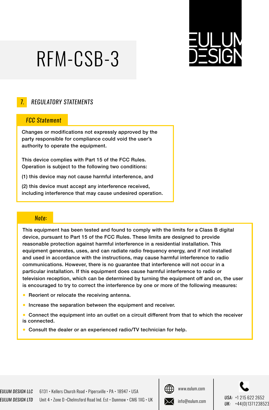 EULUM DESIGN LLC      6131 &bull; Kellers Church Road &bull; Pipersville &bull; PA &bull; 18947 &bull; USAEULUM DESIGN LTD      Unit 4 &bull; Zone D &bull;Chelmsford Road Ind. Est &bull; Dunmow &bull; CM6 1XG &bull; UKwww.eulum.cominfo@eulum.com UK:    +4 4 (0) 1371 23 8523USA: +1 215 622 2652RFM-CSB-3REGULATORY STATEMENTS7.FCC StatementChanges or modifications not expressly approved by the party responsible for compliance could void the user&rsquo;s authority to operate the equipment.This device complies with Part 15 of the FCC Rules. Operation is subject to the following two conditions:(1) this device may not cause harmful interference, and(2) this device must accept any interference received, including interference that may cause undesired operation.Note:This equipment has been tested and found to comply with the limits for a Class B digital device, pursuant to Part 15 of the FCC Rules. These limits are designed to provide reasonable protection against harmful interference in a residential installation. This equipment generates, uses, and can radiate radio frequency energy, and if not installed and used in accordance with the instructions, may cause harmful interference to radio communications. However, there is no guarantee that interference will not occur in a particular installation. If this equipment does cause harmful interference to radio or television reception, which can be determined by turning the equipment off and on, the user is encouraged to try to correct the interference by one or more of the following measures:●  Reorient or relocate the receiving antenna.●  Increase the separation between the equipment and receiver.●  Connect the equipment into an outlet on a circuit different from that to which the receiver  is connected.●  Consult the dealer or an experienced radio/TV technician for help.