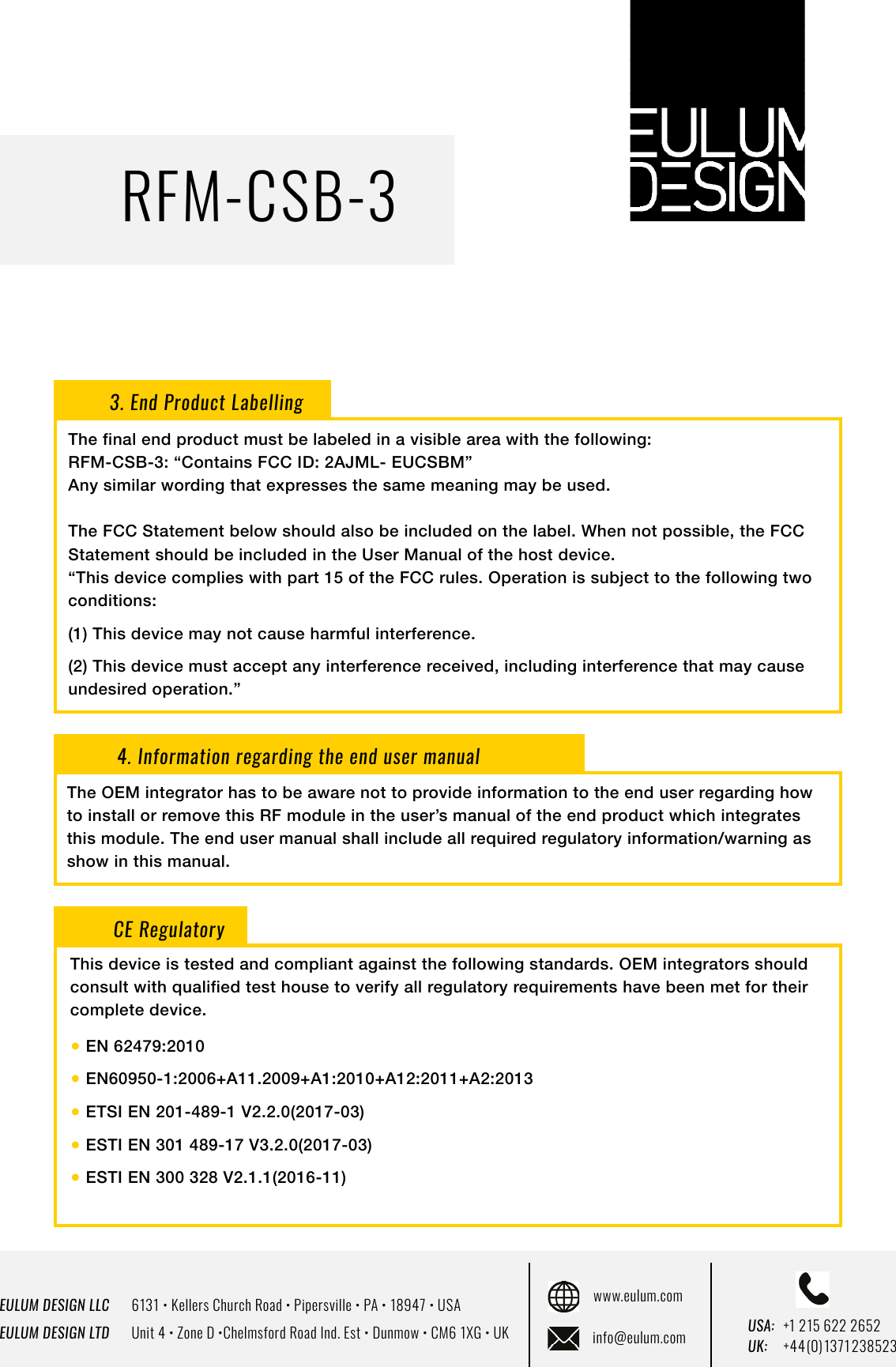 EULUM DESIGN LLC      6131 &bull; Kellers Church Road &bull; Pipersville &bull; PA &bull; 18947 &bull; USAEULUM DESIGN LTD      Unit 4 &bull; Zone D &bull;Chelmsford Road Ind. Est &bull; Dunmow &bull; CM6 1XG &bull; UKwww.eulum.cominfo@eulum.com UK:    +4 4 (0) 1371 23 8523USA: +1 215 622 2652RFM-CSB-33. End Product LabellingThe final end product must be labeled in a visible area with the following:RFM-CSB-3: &ldquo;Contains FCC ID: 2AJML- EUCSBM&rdquo;Any similar wording that expresses the same meaning may be used.The FCC Statement below should also be included on the label. When not possible, the FCC Statement should be included in the User Manual of the host device.&ldquo;This device complies with part 15 of the FCC rules. Operation is subject to the following two conditions: (1) This device may not cause harmful interference. (2) This device must accept any interference received, including interference that may cause undesired operation.&rdquo;4. Information regarding the end user manualThe OEM integrator has to be aware not to provide information to the end user regarding how to install or remove this RF module in the user&rsquo;s manual of the end product which integrates this module. The end user manual shall include all required regulatory information/warning as show in this manual.CE RegulatoryThis device is tested and compliant against the following standards. OEM integrators should consult with qualified test house to verify all regulatory requirements have been met for their complete device.● EN 62479:2010● EN60950-1:2006+A11.2009+A1:2010+A12:2011+A2:2013● ETSI EN 201-489-1 V2.2.0(2017-03)● ESTI EN 301 489-17 V3.2.0(2017-03) ● ESTI EN 300 328 V2.1.1(2016-11)