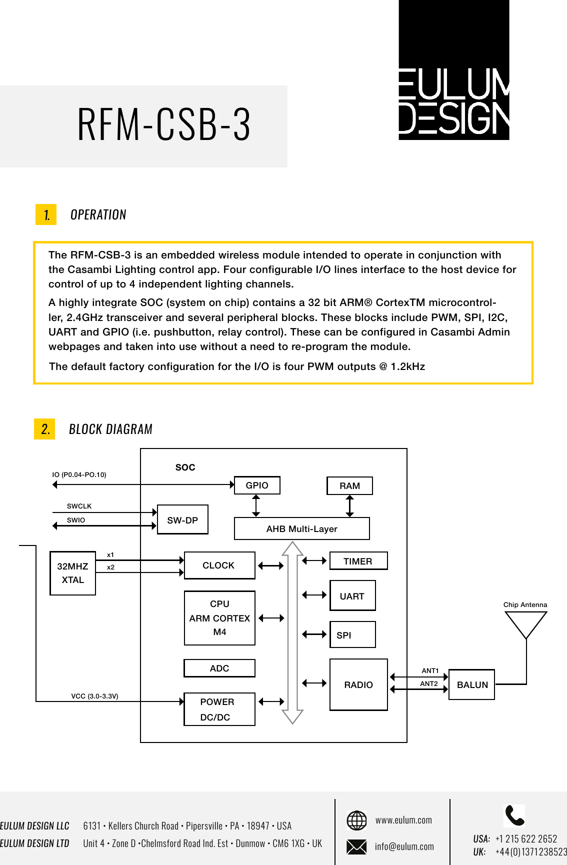 EULUM DESIGN LLC      6131 &bull; Kellers Church Road &bull; Pipersville &bull; PA &bull; 18947 &bull; USAEULUM DESIGN LTD      Unit 4 &bull; Zone D &bull;Chelmsford Road Ind. Est &bull; Dunmow &bull; CM6 1XG &bull; UKwww.eulum.cominfo@eulum.com UK:    +4 4 (0) 1371 23 8523USA: +1 215 622 2652RFM-CSB-3OPERATIONThe RFM-CSB-3 is an embedded wireless module intended to operate in conjunction with the Casambi Lighting control app. Four configurable I/O lines interface to the host device for control of up to 4 independent lighting channels.  A highly integrate SOC (system on chip) contains a 32 bit ARM&reg; CortexTM microcontrol-ler, 2.4GHz transceiver and several peripheral blocks. These blocks include PWM, SPI, I2C, UART and GPIO (i.e. pushbutton, relay control). These can be configured in Casambi Admin webpages and taken into use without a need to re-program the module.The default factory configuration for the I/O is four PWM outputs @ 1.2kHz1.BLOCK DIAGRAM2.GPIO RAMSW-DP AHB Multi-LayerCLOCK TIMERCPUM4ARM CORTEXADCPOWER DC/DCRADIOSPIUARTBALUN32MHZXTALx1x2VCC (3.0-3.3V)ANT1ANT2IO (P0.04-PO.10)SWCLKSWIOChip AntennaSOC