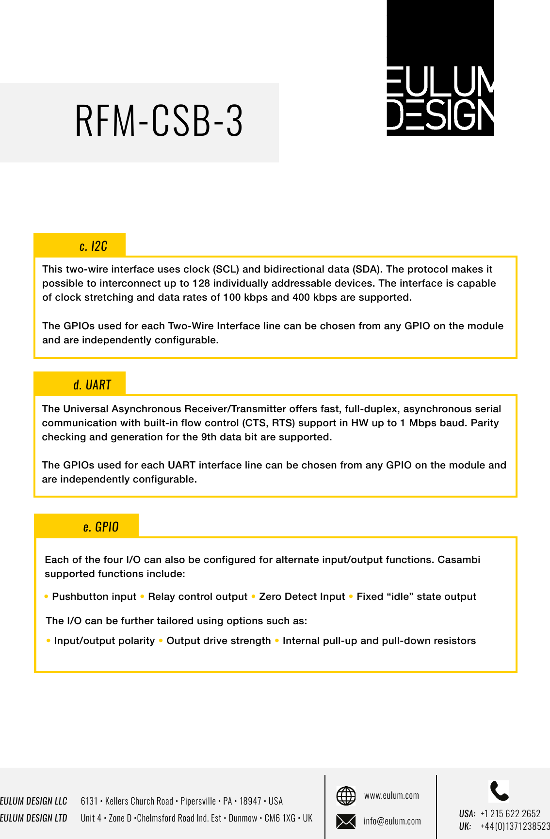 EULUM DESIGN LLC      6131 &bull; Kellers Church Road &bull; Pipersville &bull; PA &bull; 18947 &bull; USAEULUM DESIGN LTD      Unit 4 &bull; Zone D &bull;Chelmsford Road Ind. Est &bull; Dunmow &bull; CM6 1XG &bull; UKwww.eulum.cominfo@eulum.com UK:    +4 4 (0) 1371 23 8523USA: +1 215 622 2652RFM-CSB-3c. I2CThis two-wire interface uses clock (SCL) and bidirectional data (SDA). The protocol makes it possible to interconnect up to 128 individually addressable devices. The interface is capable of clock stretching and data rates of 100 kbps and 400 kbps are supported.The GPIOs used for each Two-Wire Interface line can be chosen from any GPIO on the module and are independently configurable.d. UARTThe Universal Asynchronous Receiver/Transmitter offers fast, full-duplex, asynchronous serial communication with built-in flow control (CTS, RTS) support in HW up to 1 Mbps baud. Parity checking and generation for the 9th data bit are supported.The GPIOs used for each UART interface line can be chosen from any GPIO on the module and are independently configurable.e. GPIOEach of the four I/O can also be configured for alternate input/output functions. Casambi supported functions include:&bull; Pushbutton input &bull; Relay control output &bull; Zero Detect Input &bull; Fixed &ldquo;idle&rdquo; state outputThe I/O can be further tailored using options such as: &bull; Input/output polarity &bull; Output drive strength &bull; Internal pull-up and pull-down resistors