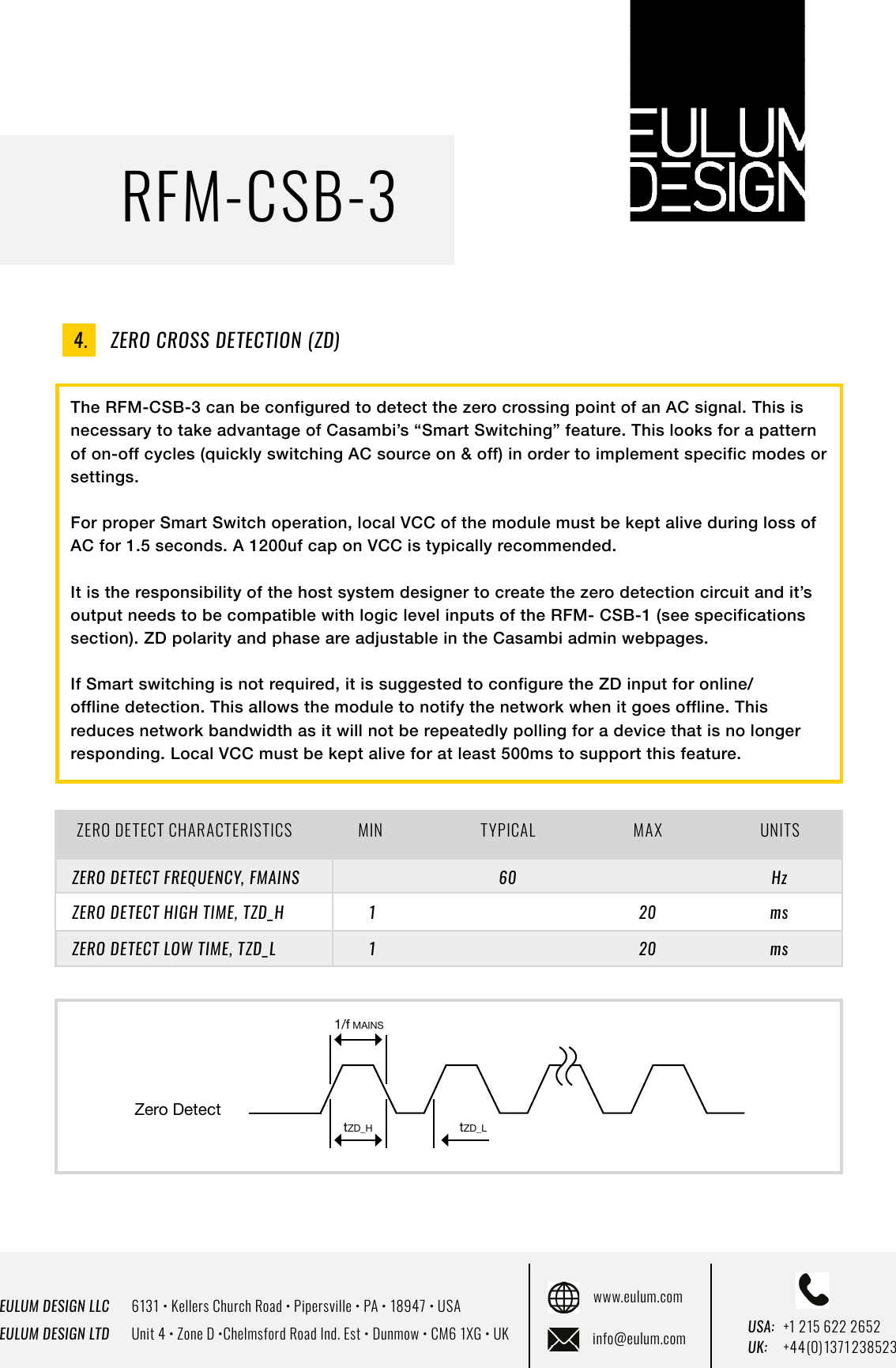 EULUM DESIGN LLC      6131 &bull; Kellers Church Road &bull; Pipersville &bull; PA &bull; 18947 &bull; USAEULUM DESIGN LTD      Unit 4 &bull; Zone D &bull;Chelmsford Road Ind. Est &bull; Dunmow &bull; CM6 1XG &bull; UKwww.eulum.cominfo@eulum.com UK:    +4 4 (0) 1371 23 8523USA: +1 215 622 2652RFM-CSB-3The RFM-CSB-3 can be configured to detect the zero crossing point of an AC signal. This is necessary to take advantage of Casambi&rsquo;s &ldquo;Smart Switching&rdquo; feature. This looks for a pattern of on-off cycles (quickly switching AC source on &amp; off) in order to implement specific modes or settings.For proper Smart Switch operation, local VCC of the module must be kept alive during loss of AC for 1.5 seconds. A 1200uf cap on VCC is typically recommended.It is the responsibility of the host system designer to create the zero detection circuit and it&rsquo;s output needs to be compatible with logic level inputs of the RFM- CSB-1 (see specifications section). ZD polarity and phase are adjustable in the Casambi admin webpages.If Smart switching is not required, it is suggested to configure the ZD input for online/offline detection. This allows the module to notify the network when it goes offline. This reduces network bandwidth as it will not be repeatedly polling for a device that is no longer responding. Local VCC must be kept alive for at least 500ms to support this feature.ZERO DETECT CHARACTERISTICS MIN TYPICAL MAX UNITSHzmsms20206011ZERO DETECT FREQUENCY, FMAINSZERO DETECT HIGH TIME, TZD_HZERO DETECT LOW TIME, TZD_L4.    ZERO CROSS DETECTION (ZD)Zero DetecttZD_LtZD_H1/f MAINS