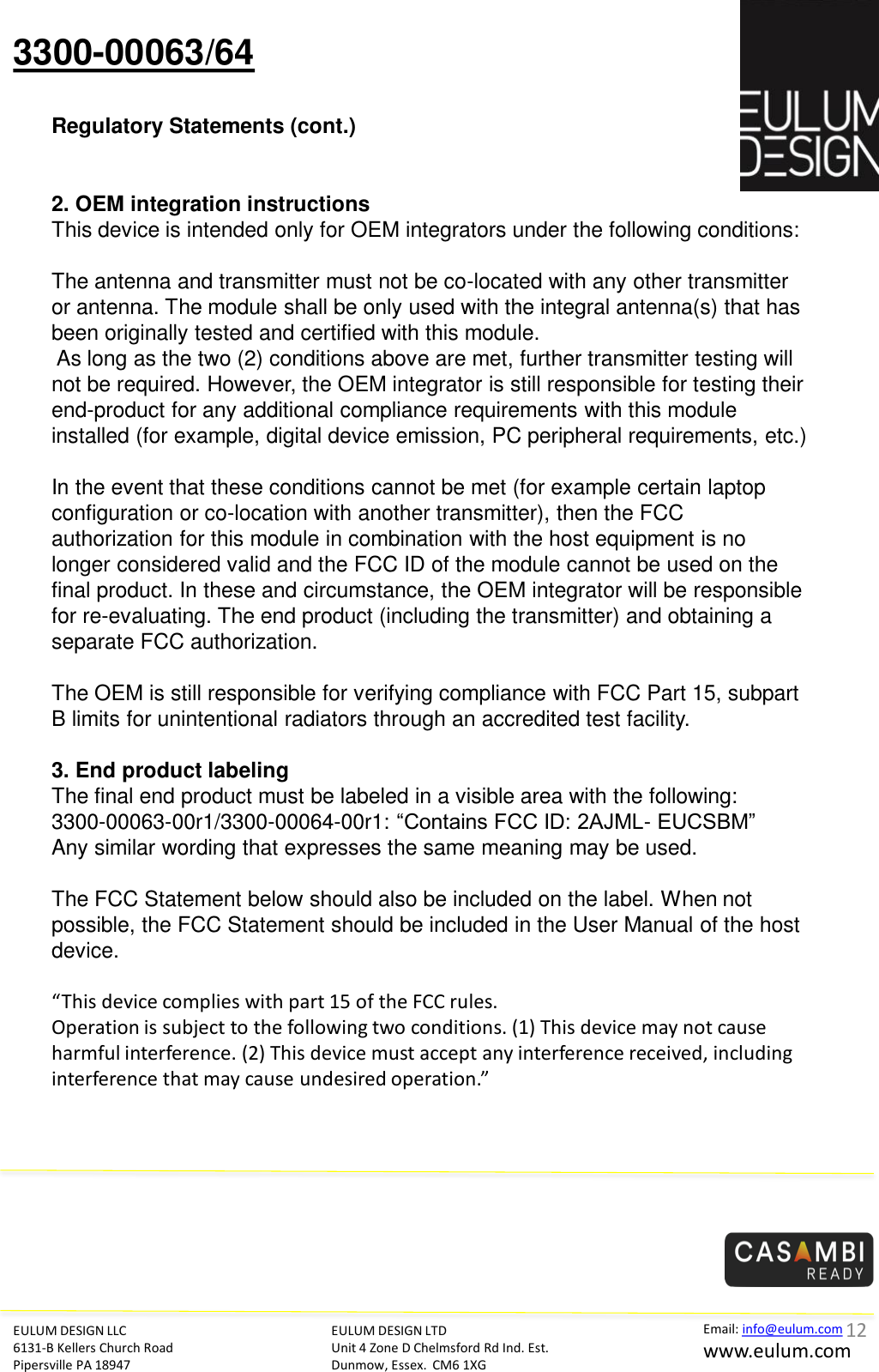 3300-00063/64 Regulatory Statements (cont.) EULUM DESIGN LLC 6131-B Kellers Church Road Pipersville PA 18947 EULUM DESIGN LTD Unit 4 Zone D Chelmsford Rd Ind. Est. Dunmow, Essex.  CM6 1XG Email: info@eulum.com www.eulum.com     2. OEM integration instructions This device is intended only for OEM integrators under the following conditions:    The antenna and transmitter must not be co-located with any other transmitter or antenna. The module shall be only used with the integral antenna(s) that has been originally tested and certified with this module.   As long as the two (2) conditions above are met, further transmitter testing will not be required. However, the OEM integrator is still responsible for testing their end-product for any additional compliance requirements with this module installed (for example, digital device emission, PC peripheral requirements, etc.)    In the event that these conditions cannot be met (for example certain laptop configuration or co-location with another transmitter), then the FCC authorization for this module in combination with the host equipment is no longer considered valid and the FCC ID of the module cannot be used on the final product. In these and circumstance, the OEM integrator will be responsible for re-evaluating. The end product (including the transmitter) and obtaining a separate FCC authorization.    The OEM is still responsible for verifying compliance with FCC Part 15, subpart B limits for unintentional radiators through an accredited test facility.    3. End product labeling  The final end product must be labeled in a visible area with the following:  3300-00063-00r1/3300-00064-00r1: &ldquo;Contains FCC ID: 2AJML- EUCSBM&rdquo;  Any similar wording that expresses the same meaning may be used.     The FCC Statement below should also be included on the label. When not possible, the FCC Statement should be included in the User Manual of the host device.    &ldquo;This device complies with part 15 of the FCC rules.   Operation is subject to the following two conditions. (1) This device may not cause harmful interference. (2) This device must accept any interference received, including interference that may cause undesired operation.&rdquo;     12 