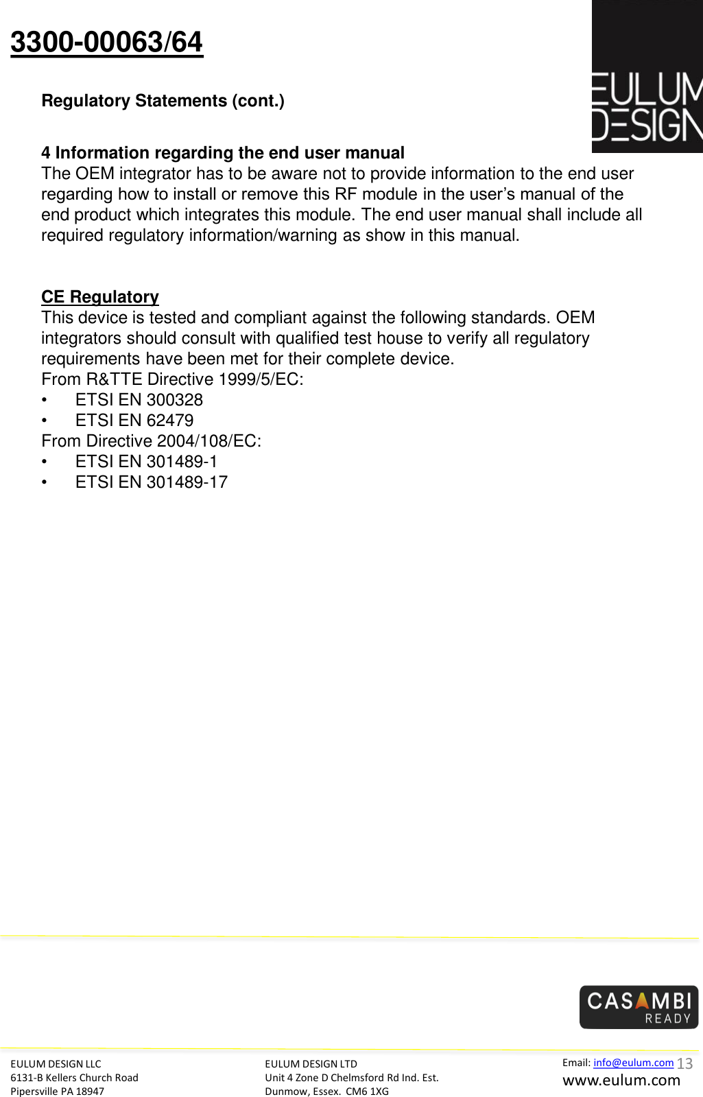 3300-00063/64 Regulatory Statements (cont.) EULUM DESIGN LLC 6131-B Kellers Church Road Pipersville PA 18947 EULUM DESIGN LTD Unit 4 Zone D Chelmsford Rd Ind. Est. Dunmow, Essex.  CM6 1XG Email: info@eulum.com www.eulum.com      4 Information regarding the end user manual  The OEM integrator has to be aware not to provide information to the end user regarding how to install or remove this RF module in the user&rsquo;s manual of the end product which integrates this module. The end user manual shall include all required regulatory information/warning as show in this manual.     CE Regulatory This device is tested and compliant against the following standards. OEM integrators should consult with qualified test house to verify all regulatory requirements have been met for their complete device.  From R&amp;TTE Directive 1999/5/EC:  &bull;   ETSI EN 300328  &bull;   ETSI EN 62479 From Directive 2004/108/EC:  &bull;   ETSI EN 301489-1  &bull;   ETSI EN 301489-17   13 