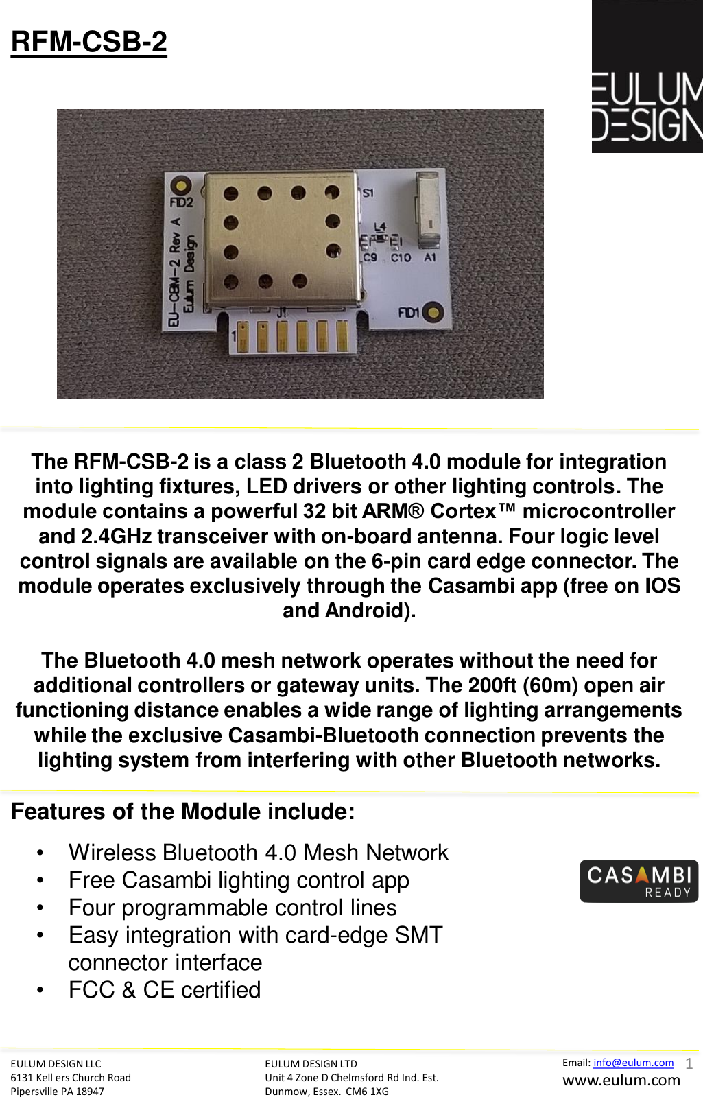 EULUM DESIGN LLC 6131 Kell ers Church Road Pipersville PA 18947 Email: info@eulum.com www.eulum.com RFM-CSB-2 EULUM DESIGN LTD Unit 4 Zone D Chelmsford Rd Ind. Est. Dunmow, Essex.  CM6 1XG         The RFM-CSB-2 is a class 2 Bluetooth 4.0 module for integration into lighting fixtures, LED drivers or other lighting controls. The module contains a powerful 32 bit ARM&reg; Cortex&trade; microcontroller and 2.4GHz transceiver with on-board antenna. Four logic level control signals are available on the 6-pin card edge connector. The module operates exclusively through the Casambi app (free on IOS and Android).  The Bluetooth 4.0 mesh network operates without the need for additional controllers or gateway units. The 200ft (60m) open air functioning distance enables a wide range of lighting arrangements while the exclusive Casambi-Bluetooth connection prevents the lighting system from interfering with other Bluetooth networks.  Features of the Module include:  &bull;Wireless Bluetooth 4.0 Mesh Network &bull;Free Casambi lighting control app &bull;Four programmable control lines &bull;Easy integration with card-edge SMT connector interface &bull;FCC &amp; CE certified  1 