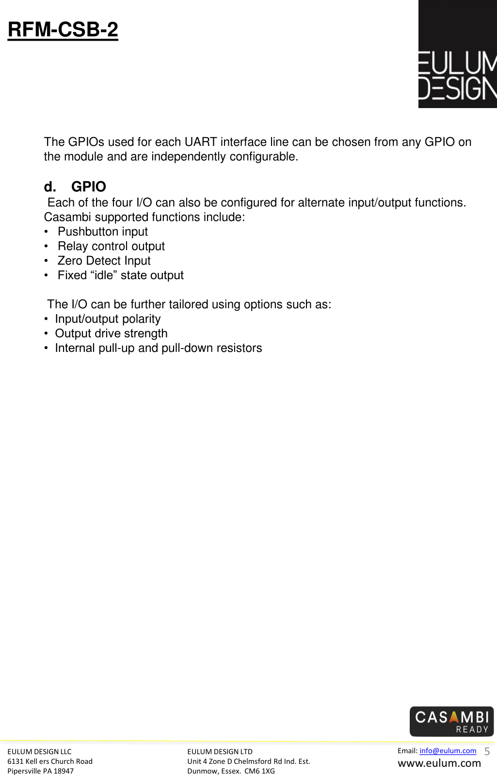 EULUM DESIGN LLC 6131 Kell ers Church Road Pipersville PA 18947 Email: info@eulum.com www.eulum.com RFM-CSB-2 EULUM DESIGN LTD Unit 4 Zone D Chelmsford Rd Ind. Est. Dunmow, Essex.  CM6 1XG          The GPIOs used for each UART interface line can be chosen from any GPIO on the module and are independently configurable.   d. GPIO  Each of the four I/O can also be configured for alternate input/output functions.  Casambi supported functions include: &bull;Pushbutton input &bull;Relay control output &bull;Zero Detect Input &bull;Fixed &ldquo;idle&rdquo; state output   The I/O can be further tailored using options such as: &bull;  Input/output polarity &bull;  Output drive strength &bull;  Internal pull-up and pull-down resistors 5 