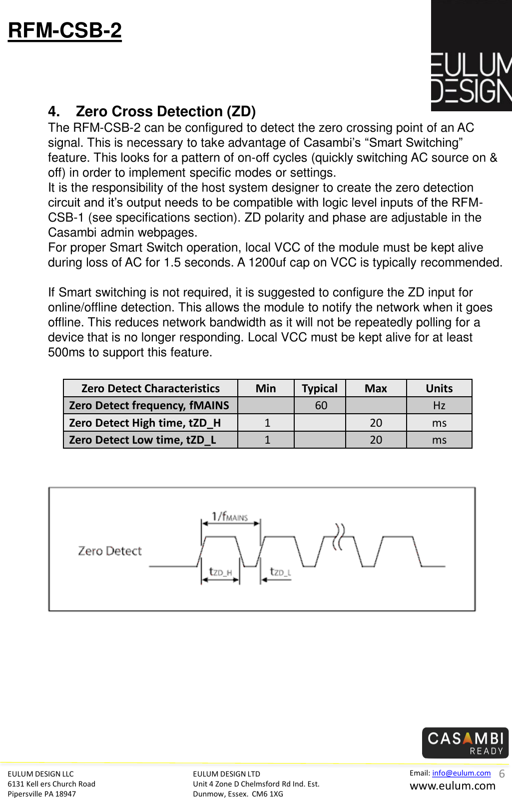 EULUM DESIGN LLC 6131 Kell ers Church Road Pipersville PA 18947 Email: info@eulum.com www.eulum.com RFM-CSB-2 EULUM DESIGN LTD Unit 4 Zone D Chelmsford Rd Ind. Est. Dunmow, Essex.  CM6 1XG         4. Zero Cross Detection (ZD) The RFM-CSB-2 can be configured to detect the zero crossing point of an AC signal. This is necessary to take advantage of Casambi&rsquo;s &ldquo;Smart Switching&rdquo; feature. This looks for a pattern of on-off cycles (quickly switching AC source on &amp; off) in order to implement specific modes or settings. It is the responsibility of the host system designer to create the zero detection circuit and it&rsquo;s output needs to be compatible with logic level inputs of the RFM-CSB-1 (see specifications section). ZD polarity and phase are adjustable in the Casambi admin webpages.   For proper Smart Switch operation, local VCC of the module must be kept alive during loss of AC for 1.5 seconds. A 1200uf cap on VCC is typically recommended.  If Smart switching is not required, it is suggested to configure the ZD input for online/offline detection. This allows the module to notify the network when it goes offline. This reduces network bandwidth as it will not be repeatedly polling for a device that is no longer responding. Local VCC must be kept alive for at least 500ms to support this feature. Zero Detect Characteristics  Min  Typical Max  Units Zero Detect frequency, fMAINS     60 Hz Zero Detect High time, tZD_H   1     20 ms Zero Detect Low time, tZD_L   1     20 ms 6 