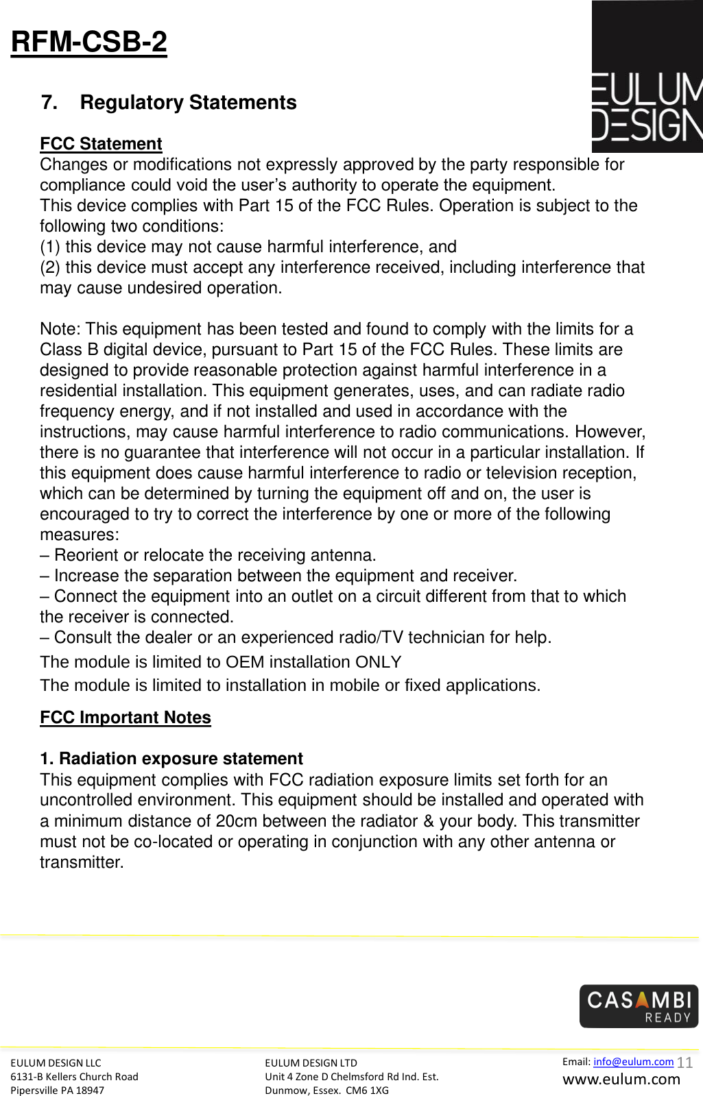 RFM-CSB-2 7. Regulatory Statements EULUM DESIGN LLC 6131-B Kellers Church Road Pipersville PA 18947 EULUM DESIGN LTD Unit 4 Zone D Chelmsford Rd Ind. Est. Dunmow, Essex.  CM6 1XG Email: info@eulum.com www.eulum.com   FCC Statement Changes or modifications not expressly approved by the party responsible for compliance could void the user&rsquo;s authority to operate the equipment.  This device complies with Part 15 of the FCC Rules. Operation is subject to the following two conditions:  (1) this device may not cause harmful interference, and (2) this device must accept any interference received, including interference that may cause undesired operation.   Note: This equipment has been tested and found to comply with the limits for a Class B digital device, pursuant to Part 15 of the FCC Rules. These limits are designed to provide reasonable protection against harmful interference in a residential installation. This equipment generates, uses, and can radiate radio frequency energy, and if not installed and used in accordance with the instructions, may cause harmful interference to radio communications. However, there is no guarantee that interference will not occur in a particular installation. If this equipment does cause harmful interference to radio or television reception, which can be determined by turning the equipment off and on, the user is encouraged to try to correct the interference by one or more of the following measures: &ndash; Reorient or relocate the receiving antenna. &ndash; Increase the separation between the equipment and receiver. &ndash; Connect the equipment into an outlet on a circuit different from that to which the receiver is connected. &ndash; Consult the dealer or an experienced radio/TV technician for help.   FCC Important Notes   1. Radiation exposure statement This equipment complies with FCC radiation exposure limits set forth for an uncontrolled environment. This equipment should be installed and operated with a minimum distance of 20cm between the radiator &amp; your body. This transmitter must not be co-located or operating in conjunction with any other antenna or transmitter.    11  7KHPRGXOHLVOLPLWHGWR2(0LQVWDOODWLRQ21/<7KHPRGXOHLVOLPLWHGWRLQVWDOODWLRQLQPRELOHRUIL[HGDSSOLFDWLRQV 