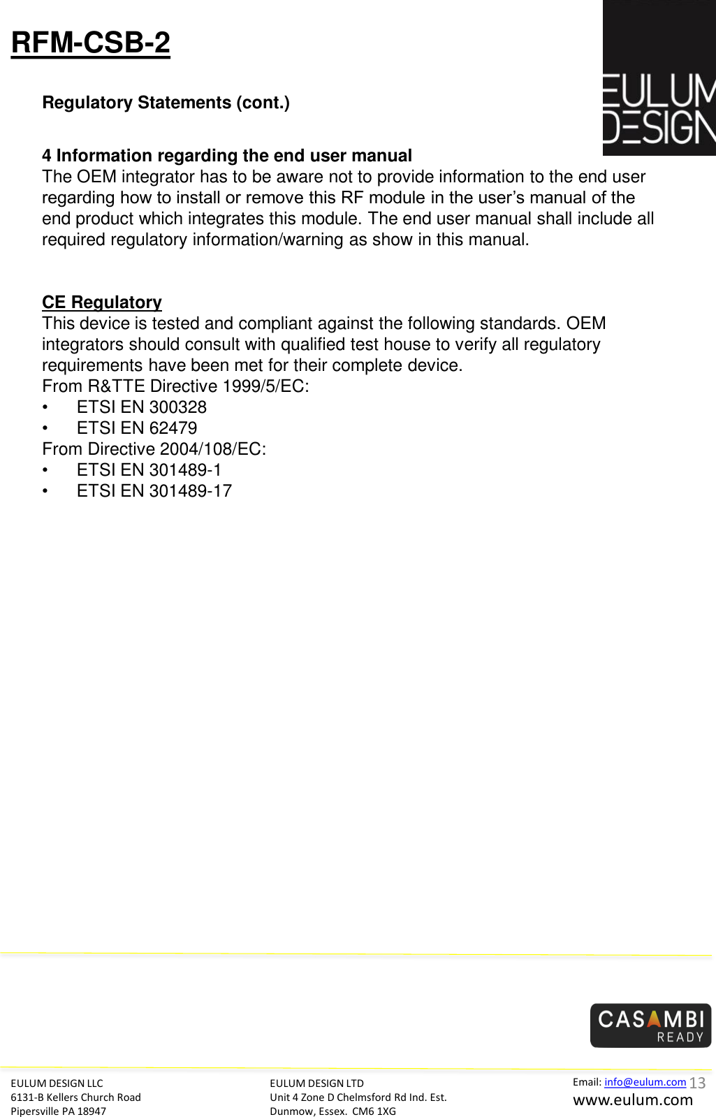 RFM-CSB-2 Regulatory Statements (cont.) EULUM DESIGN LLC 6131-B Kellers Church Road Pipersville PA 18947 EULUM DESIGN LTD Unit 4 Zone D Chelmsford Rd Ind. Est. Dunmow, Essex.  CM6 1XG Email: info@eulum.com www.eulum.com      4 Information regarding the end user manual  The OEM integrator has to be aware not to provide information to the end user regarding how to install or remove this RF module in the user&rsquo;s manual of the end product which integrates this module. The end user manual shall include all required regulatory information/warning as show in this manual.     CE Regulatory This device is tested and compliant against the following standards. OEM integrators should consult with qualified test house to verify all regulatory requirements have been met for their complete device.  From R&amp;TTE Directive 1999/5/EC:  &bull;   ETSI EN 300328  &bull;   ETSI EN 62479 From Directive 2004/108/EC:  &bull;   ETSI EN 301489-1  &bull;   ETSI EN 301489-17   13 