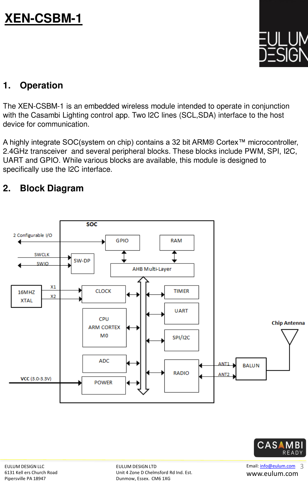 EULUM DESIGN LLC 6131 Kell ers Church Road Pipersville PA 18947 Email: info@eulum.com www.eulum.com XEN-CSBM-1 EULUM DESIGN LTD Unit 4 Zone D Chelmsford Rd Ind. Est. Dunmow, Essex.  CM6 1XG         1. Operation  The XEN-CSBM-1 is an embedded wireless module intended to operate in conjunction with the Casambi Lighting control app. Two I2C lines (SCL,SDA) interface to the host device for communication.  A highly integrate SOC(system on chip) contains a 32 bit ARM&reg; Cortex&trade; microcontroller, 2.4GHz transceiver  and several peripheral blocks. These blocks include PWM, SPI, I2C, UART and GPIO. While various blocks are available, this module is designed to specifically use the I2C interface.  2. Block Diagram      3 