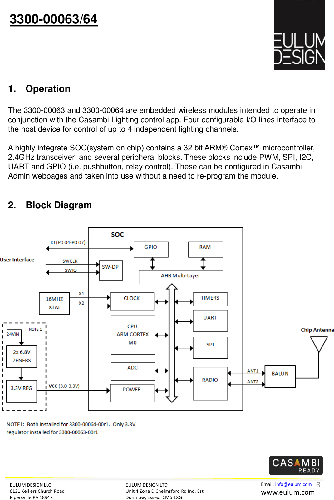 EULUM DESIGN LLC 6131 Kell ers Church Road Pipersville PA 18947 Email: info@eulum.com www.eulum.com 3300-00063/64 EULUM DESIGN LTD Unit 4 Zone D Chelmsford Rd Ind. Est. Dunmow, Essex.  CM6 1XG         1. Operation  The 3300-00063 and 3300-00064 are embedded wireless modules intended to operate in conjunction with the Casambi Lighting control app. Four configurable I/O lines interface to the host device for control of up to 4 independent lighting channels.  A highly integrate SOC(system on chip) contains a 32 bit ARM&reg; Cortex&trade; microcontroller, 2.4GHz transceiver  and several peripheral blocks. These blocks include PWM, SPI, I2C, UART and GPIO (i.e. pushbutton, relay control). These can be configured in Casambi Admin webpages and taken into use without a need to re-program the module.    2. Block Diagram      3 