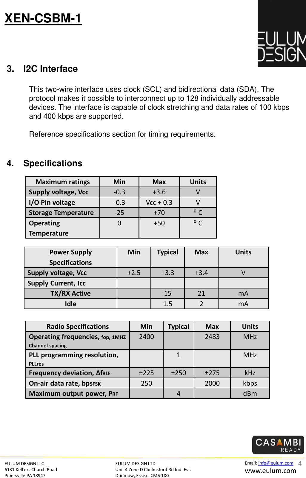 EULUM DESIGN LLC 6131 Kell ers Church Road Pipersville PA 18947 Email: info@eulum.com www.eulum.com XEN-CSBM-1 EULUM DESIGN LTD Unit 4 Zone D Chelmsford Rd Ind. Est. Dunmow, Essex.  CM6 1XG         3. I2C Interface  This two-wire interface uses clock (SCL) and bidirectional data (SDA). The protocol makes it possible to interconnect up to 128 individually addressable devices. The interface is capable of clock stretching and data rates of 100 kbps and 400 kbps are supported.  Reference specifications section for timing requirements.      4 4. Specifications Maximum ratings  Min  Max  Units Supply voltage, Vcc -0.3  +3.6  V I/O Pin voltage -0.3  Vcc + 0.3  V Storage Temperature -25  +70  ⁰ C Operating Temperature 0  +50  ⁰ C Power Supply Specifications Min  Typical Max  Units Supply voltage, Vcc +2.5  +3.3  +3.4  V Supply Current, Icc             TX/RX Active     15 21 mA Idle     1.5  2  mA Radio Specifications  Min  Typical Max  Units Operating frequencies, fop, 1MHZ Channel spacing 2400     2483  MHz PLL programming resolution, PLLres    1     MHz Frequency deviation, ∆fBLE  &plusmn;225  &plusmn;250  &plusmn;275  kHz On-air data rate, bpsFSK  250     2000  kbps Maximum output power, PRF    4     dBm 