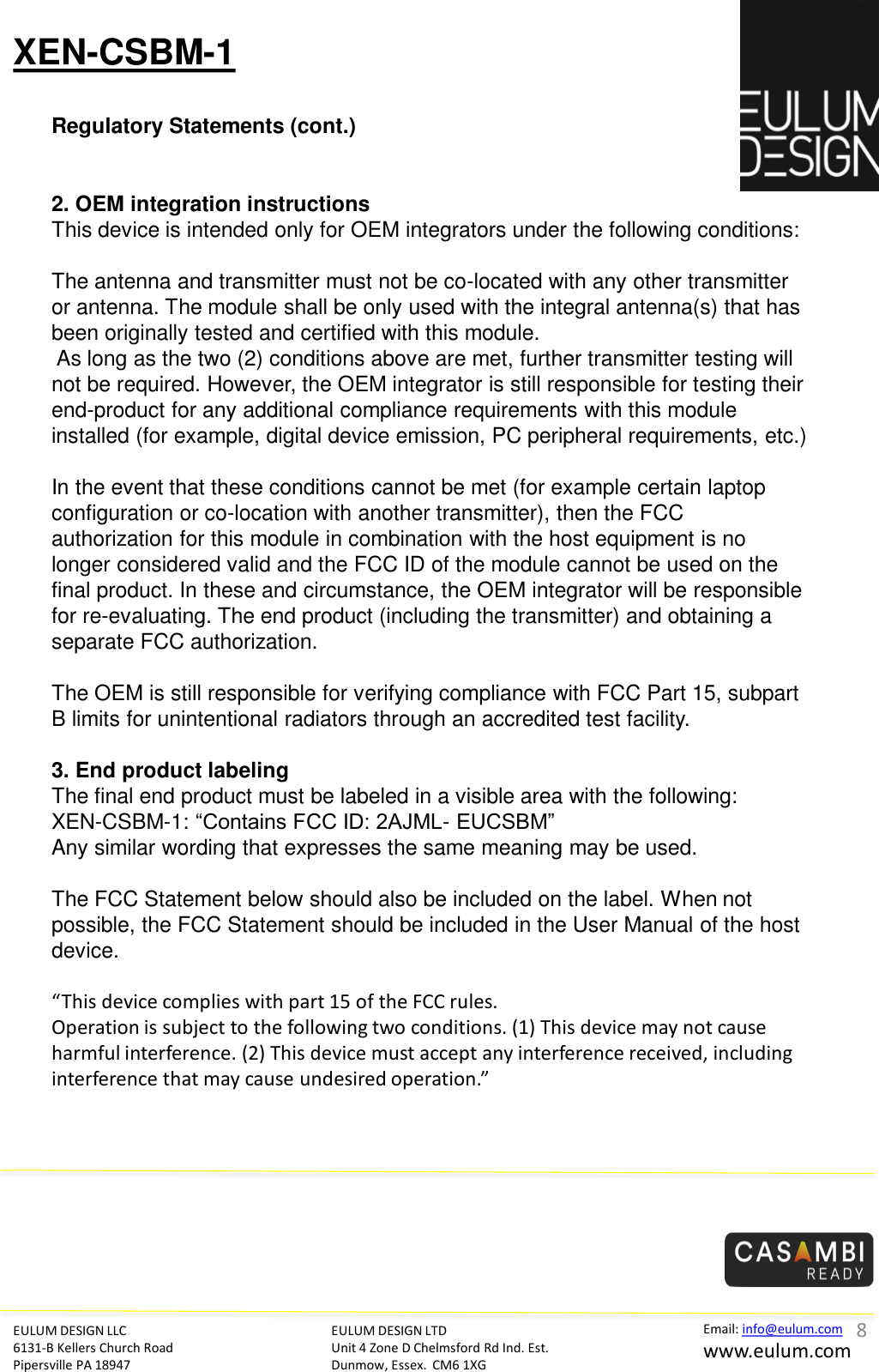 XEN-CSBM-1 Regulatory Statements (cont.) EULUM DESIGN LLC 6131-B Kellers Church Road Pipersville PA 18947 EULUM DESIGN LTD Unit 4 Zone D Chelmsford Rd Ind. Est. Dunmow, Essex.  CM6 1XG Email: info@eulum.com www.eulum.com     2. OEM integration instructions This device is intended only for OEM integrators under the following conditions:    The antenna and transmitter must not be co-located with any other transmitter or antenna. The module shall be only used with the integral antenna(s) that has been originally tested and certified with this module.   As long as the two (2) conditions above are met, further transmitter testing will not be required. However, the OEM integrator is still responsible for testing their end-product for any additional compliance requirements with this module installed (for example, digital device emission, PC peripheral requirements, etc.)    In the event that these conditions cannot be met (for example certain laptop configuration or co-location with another transmitter), then the FCC authorization for this module in combination with the host equipment is no longer considered valid and the FCC ID of the module cannot be used on the final product. In these and circumstance, the OEM integrator will be responsible for re-evaluating. The end product (including the transmitter) and obtaining a separate FCC authorization.    The OEM is still responsible for verifying compliance with FCC Part 15, subpart B limits for unintentional radiators through an accredited test facility.    3. End product labeling  The final end product must be labeled in a visible area with the following:  XEN-CSBM-1: &ldquo;Contains FCC ID: 2AJML- EUCSBM&rdquo;  Any similar wording that expresses the same meaning may be used.     The FCC Statement below should also be included on the label. When not possible, the FCC Statement should be included in the User Manual of the host device.    &ldquo;This device complies with part 15 of the FCC rules.   Operation is subject to the following two conditions. (1) This device may not cause harmful interference. (2) This device must accept any interference received, including interference that may cause undesired operation.&rdquo;     8 