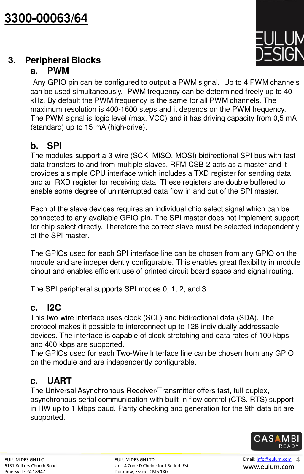 EULUM DESIGN LLC 6131 Kell ers Church Road Pipersville PA 18947 Email: info@eulum.com www.eulum.com 3300-00063/64 EULUM DESIGN LTD Unit 4 Zone D Chelmsford Rd Ind. Est. Dunmow, Essex.  CM6 1XG         3. Peripheral Blocks a. PWM  Any GPIO pin can be configured to output a PWM signal.  Up to 4 PWM channels can be used simultaneously.  PWM frequency can be determined freely up to 40 kHz. By default the PWM frequency is the same for all PWM channels. The maximum resolution is 400-1600 steps and it depends on the PWM frequency. The PWM signal is logic level (max. VCC) and it has driving capacity from 0,5 mA (standard) up to 15 mA (high-drive).  b. SPI The modules support a 3-wire (SCK, MISO, MOSI) bidirectional SPI bus with fast data transfers to and from multiple slaves. RFM-CSB-2 acts as a master and it provides a simple CPU interface which includes a TXD register for sending data and an RXD register for receiving data. These registers are double buffered to enable some degree of uninterrupted data flow in and out of the SPI master.  Each of the slave devices requires an individual chip select signal which can be connected to any available GPIO pin. The SPI master does not implement support for chip select directly. Therefore the correct slave must be selected independently of the SPI master.   The GPIOs used for each SPI interface line can be chosen from any GPIO on the module and are independently configurable. This enables great flexibility in module pinout and enables efficient use of printed circuit board space and signal routing.  The SPI peripheral supports SPI modes 0, 1, 2, and 3.  c. I2C This two-wire interface uses clock (SCL) and bidirectional data (SDA). The protocol makes it possible to interconnect up to 128 individually addressable devices. The interface is capable of clock stretching and data rates of 100 kbps and 400 kbps are supported. The GPIOs used for each Two-Wire Interface line can be chosen from any GPIO on the module and are independently configurable.   c. UART The Universal Asynchronous Receiver/Transmitter offers fast, full-duplex, asynchronous serial communication with built-in flow control (CTS, RTS) support in HW up to 1 Mbps baud. Parity checking and generation for the 9th data bit are supported.       4 