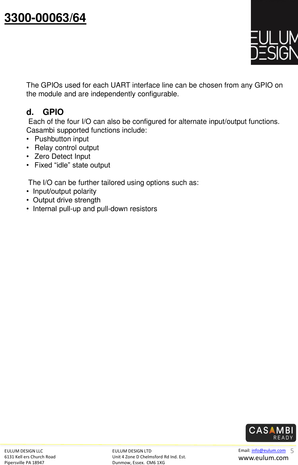EULUM DESIGN LLC 6131 Kell ers Church Road Pipersville PA 18947 Email: info@eulum.com www.eulum.com 3300-00063/64 EULUM DESIGN LTD Unit 4 Zone D Chelmsford Rd Ind. Est. Dunmow, Essex.  CM6 1XG          The GPIOs used for each UART interface line can be chosen from any GPIO on the module and are independently configurable.   d. GPIO  Each of the four I/O can also be configured for alternate input/output functions.  Casambi supported functions include: &bull;Pushbutton input &bull;Relay control output &bull;Zero Detect Input &bull;Fixed &ldquo;idle&rdquo; state output   The I/O can be further tailored using options such as: &bull;  Input/output polarity &bull;  Output drive strength &bull;  Internal pull-up and pull-down resistors 5 