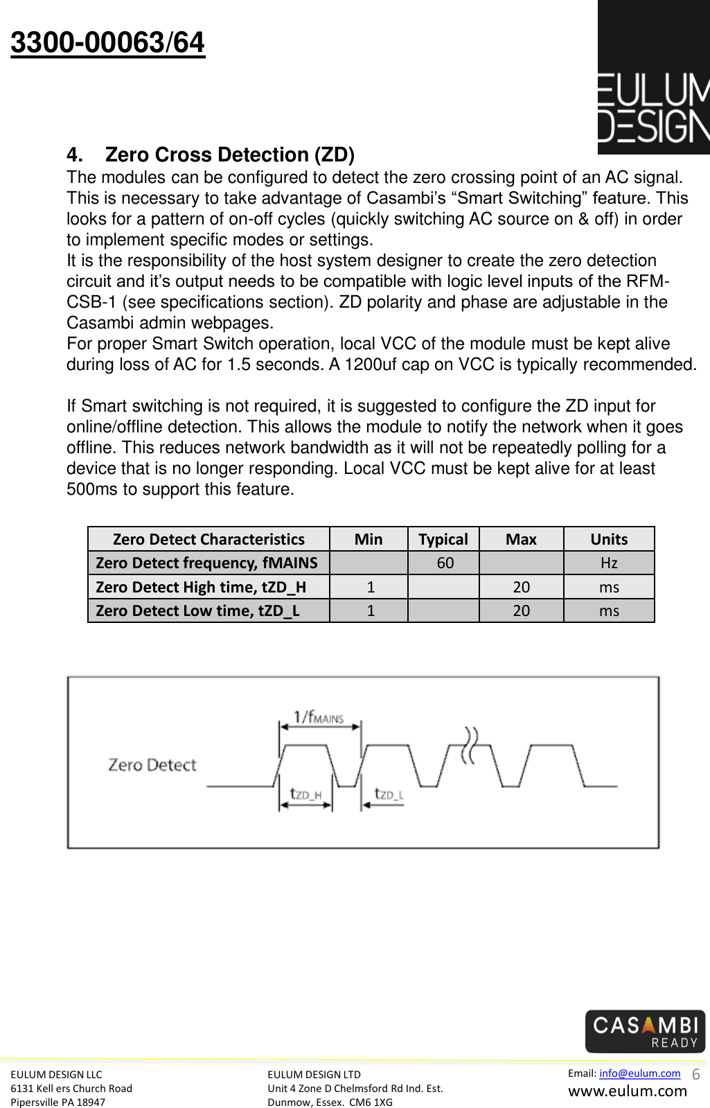 EULUM DESIGN LLC 6131 Kell ers Church Road Pipersville PA 18947 Email: info@eulum.com www.eulum.com 3300-00063/64 EULUM DESIGN LTD Unit 4 Zone D Chelmsford Rd Ind. Est. Dunmow, Essex.  CM6 1XG         4. Zero Cross Detection (ZD) The modules can be configured to detect the zero crossing point of an AC signal. This is necessary to take advantage of Casambi&rsquo;s &ldquo;Smart Switching&rdquo; feature. This looks for a pattern of on-off cycles (quickly switching AC source on &amp; off) in order to implement specific modes or settings. It is the responsibility of the host system designer to create the zero detection circuit and it&rsquo;s output needs to be compatible with logic level inputs of the RFM-CSB-1 (see specifications section). ZD polarity and phase are adjustable in the Casambi admin webpages.   For proper Smart Switch operation, local VCC of the module must be kept alive during loss of AC for 1.5 seconds. A 1200uf cap on VCC is typically recommended.  If Smart switching is not required, it is suggested to configure the ZD input for online/offline detection. This allows the module to notify the network when it goes offline. This reduces network bandwidth as it will not be repeatedly polling for a device that is no longer responding. Local VCC must be kept alive for at least 500ms to support this feature. Zero Detect Characteristics  Min  Typical Max  Units Zero Detect frequency, fMAINS     60 Hz Zero Detect High time, tZD_H   1     20 ms Zero Detect Low time, tZD_L   1     20 ms 6 