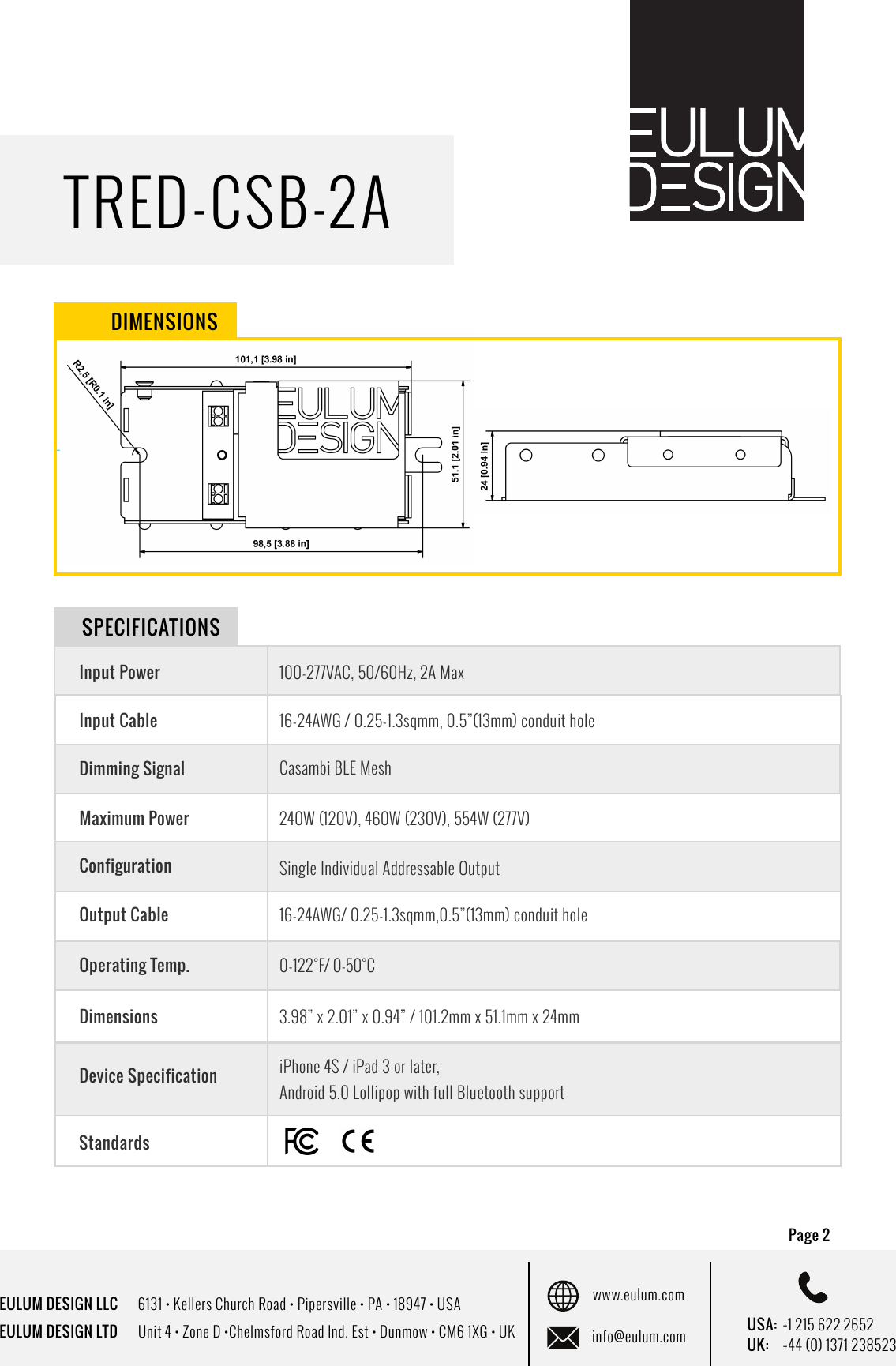 EULUM DESIGN LLC      6131 &bull; Kellers Church Road &bull; Pipersville &bull; PA &bull; 18947 &bull; USAEULUM DESIGN LTD      Unit 4 &bull; Zone D &bull;Chelmsford Road Ind. Est &bull; Dunmow &bull; CM6 1XG &bull; UKwww.eulum.cominfo@eulum.com UK:    +44 (0) 1371 238523USA: +1 215 622 2652TRED-CSB-2APage 2 DIMENSIONSInput PowerInput CableDimming SignalMaximum PowerConfigurationOperating Temp.Dimensions100-277VAC, 50/60Hz, 2A Max16-24AWG / 0.25-1.3sqmm, 0.5&rdquo;(13mm) conduit holeCasambi BLE Mesh 240W (120V), 460W (230V), 554W (277V)Single Individual Addressable Output0-122&deg;F / 0-50&deg;C3.98&rdquo; x 2.01&rdquo; x 0.94&rdquo; / 101.2mm x 51.1mm x 24mmDevice SpecificationiPhone 4S / iPad 3 or later, Android 5.0 Lollipop with full Bluetooth supportSPECIFICATIONSOutput CableOperating Temp.16-24AWG/ 0.25-1.3sqmm,0.5&rdquo;(13mm) conduit hole0-122&deg;F/ 0-50&deg;CStandards