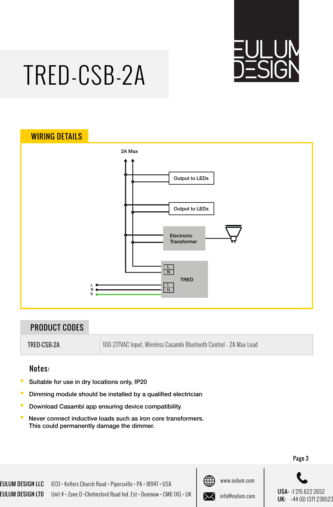 EULUM DESIGN LLC      6131 &bull; Kellers Church Road &bull; Pipersville &bull; PA &bull; 18947 &bull; USAEULUM DESIGN LTD      Unit 4 &bull; Zone D &bull;Chelmsford Road Ind. Est &bull; Dunmow &bull; CM6 1XG &bull; UKwww.eulum.cominfo@eulum.com UK:    +44 (0) 1371 238523USA: +1 215 622 2652TRED-CSB-2APage 3 Notes:&bull;  Suitable for use in dry locations only, IP20 &bull;  Dimming module should be installed by a qualied electrician &bull;  Download Casambi app ensuring device compatibility&bull;  Never connect inductive loads such as iron core transformers.       This could permanently damage the dimmer.WIRING DETAILSTRED-CSB-2A100-277VAC Input, Wireless Casambi Bluetooth Control - 2A Max LoadPRODUCT CODESLNLNLNTREDLNE2A MaxElectronic TransformerOutput to LEDsOutput to LEDs