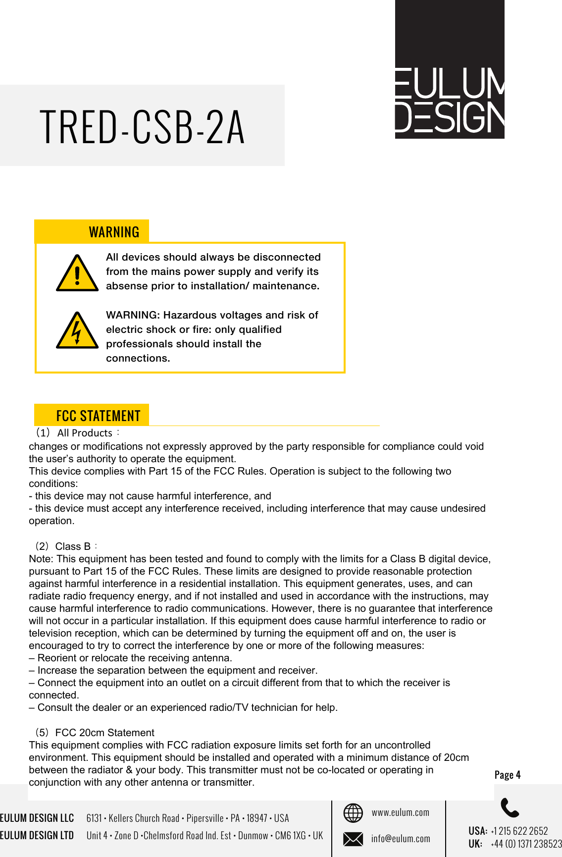 EULUM DESIGN LLC      6131 &bull; Kellers Church Road &bull; Pipersville &bull; PA &bull; 18947 &bull; USAEULUM DESIGN LTD      Unit 4 &bull; Zone D &bull;Chelmsford Road Ind. Est &bull; Dunmow &bull; CM6 1XG &bull; UKwww.eulum.cominfo@eulum.com UK:    +44 (0) 1371 238523USA: +1 215 622 2652TRED-CSB-2APage 4 All devices should always be disconnected from the mains power supply and verify its absense prior to installation/ maintenance.WARNING: Hazardous voltages and risk of electric shock or fire: only qualified professionals should install the connections. This device complies with part 15 of the FCC rules.  Operation is subject to the following two conditions. (1) This device may not cause harmful interference. (2) This device must accept any interference received, including interference that may cause undesired operation. WARNINGFCC STATEMENT（1）All Products：changes or modifications not expressly approved by the party responsible for compliance could void the user&rsquo;s authority to operate the equipment. This device complies with Part 15 of the FCC Rules. Operation is subject to the following two conditions: - this device may not cause harmful interference, and- this device must accept any interference received, including interference that may cause undesired operation.（2）Class B：Note: This equipment has been tested and found to comply with the limits for a Class B digital device, pursuant to Part 15 of the FCC Rules. These limits are designed to provide reasonable protection against harmful interference in a residential installation. This equipment generates, uses, and can radiate radio frequency energy, and if not installed and used in accordance with the instructions, may cause harmful interference to radio communications. However, there is no guarantee that interference will not occur in a particular installation. If this equipment does cause harmful interference to radio or television reception, which can be determined by turning the equipment off and on, the user is encouraged to try to correct the interference by one or more of the following measures:&ndash; Reorient or relocate the receiving antenna.&ndash; Increase the separation between the equipment and receiver.&ndash; Connect the equipment into an outlet on a circuit different from that to which the receiver is connected.&ndash; Consult the dealer or an experienced radio/TV technician for help.（5）FCC 20cm StatementThis equipment complies with FCC radiation exposure limits set forth for an uncontrolledenvironment. This equipment should be installed and operated with a minimum distance of 20cmbetween the radiator &amp; your body. This transmitter must not be co-located or operating inconjunction with any other antenna or transmitter. 