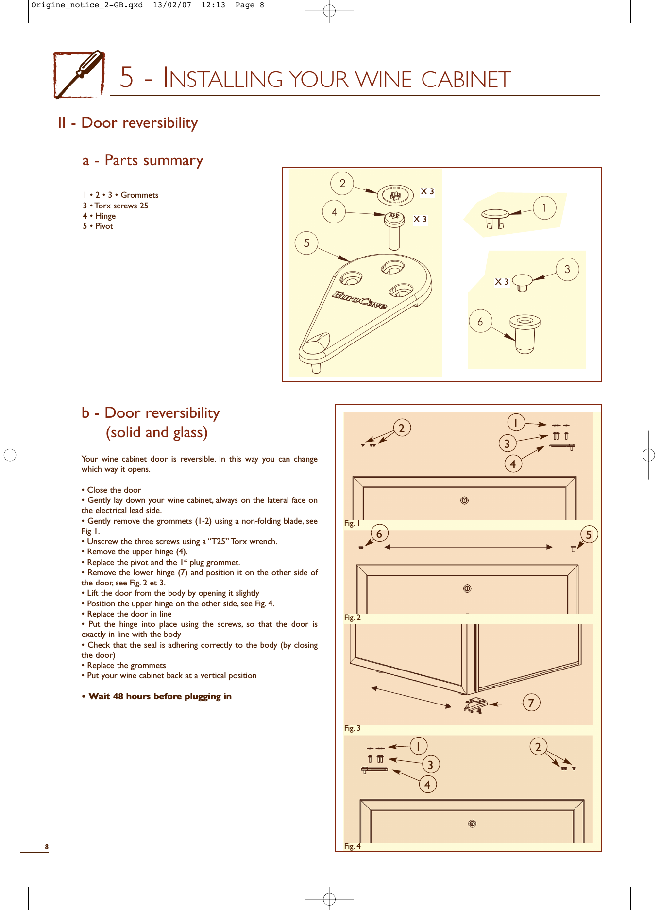 5 - INSTALLING YOUR WINE CABINETb - Door reversibility (solid and glass)Your wine cabinet door is reversible. In this way you can changewhich way it opens.• Close the door• Gently lay down your wine cabinet, always on the lateral face onthe electrical lead side.• Gently remove the grommets (1-2) using a non-folding blade, seeFig 1.• Unscrew the three screws using a “T25” Torx wrench.• Remove the upper hinge (4).• Replace the pivot and the 1st plug grommet.• Remove the lower hinge (7) and position it on the other side ofthe door, see Fig. 2 et 3.• Lift the door from the body by opening it slightly• Position the upper hinge on the other side, see Fig. 4.• Replace the door in line• Put the hinge into place using the screws, so that the door isexactly in line with the body• Check that the seal is adhering correctly to the body (by closingthe door) • Replace the grommets• Put your wine cabinet back at a vertical position• Wait 48 hours before plugging in81 • 2 • 3 • Grommets3 • Torx screws 254 • Hinge5 • PivotII - Door reversibility a - Parts summaryX 3X 3X 326751342431Fig. 1Fig. 2Fig. 3Fig. 4Origine_notice_2-GB.qxd  13/02/07  12:13  Page 8