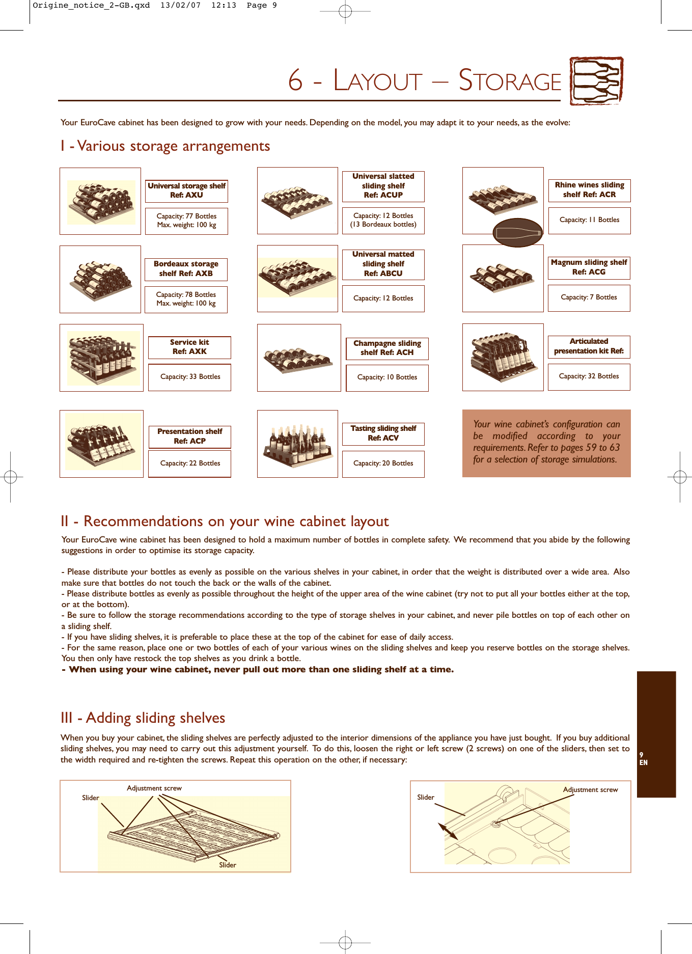 9EN6 - LAYOUT – STORAGEI - Various storage arrangementsCapacity: 7 BottlesMagnum sliding shelfRef: ACGCapacity: 32 BottlesArticulatedpresentation kit Ref:Capacity: 77 BottlesMax. weight: 100 kgCapacity: 78 BottlesMax. weight: 100 kgUniversal storage shelfRef: AXUBordeaux storageshelf Ref: AXBCapacity: 12 Bottles(13 Bordeaux bottles)Universal slatted sliding shelfRef: ACUPCapacity: 12 BottlesUniversal mattedsliding shelfRef: ABCUCapacity: 11 BottlesRhine wines slidingshelf Ref: ACRCapacity: 33 BottlesService kitRef: AXKCapacity: 10 BottlesChampagne slidingshelf Ref: ACHCapacity: 22 BottlesPresentation shelfRef: ACPCapacity: 20 BottlesTasting sliding shelfRef: ACVYour wine cabinet’s configuration canbe modified according to yourrequirements. Refer to pages 59 to 63for a selection of storage simulations.III - Adding sliding shelves II - Recommendations on your wine cabinet layoutYour EuroCave wine cabinet has been designed to hold a maximum number of bottles in complete safety. We recommend that you abide by the followingsuggestions in order to optimise its storage capacity.- Please distribute your bottles as evenly as possible on the various shelves in your cabinet, in order that the weight is distributed over a wide area. Alsomake sure that bottles do not touch the back or the walls of the cabinet.- Please distribute bottles as evenly as possible throughout the height of the upper area of the wine cabinet (try not to put all your bottles either at the top,or at the bottom).- Be sure to follow the storage recommendations according to the type of storage shelves in your cabinet, and never pile bottles on top of each other ona sliding shelf.- If you have sliding shelves, it is preferable to place these at the top of the cabinet for ease of daily access.- For the same reason, place one or two bottles of each of your various wines on the sliding shelves and keep you reserve bottles on the storage shelves.You then only have restock the top shelves as you drink a bottle.- When using your wine cabinet, never pull out more than one sliding shelf at a time.When you buy your cabinet, the sliding shelves are perfectly adjusted to the interior dimensions of the appliance you have just bought. If you buy additionalsliding shelves, you may need to carry out this adjustment yourself. To do this, loosen the right or left screw (2 screws) on one of the sliders, then set tothe width required and re-tighten the screws. Repeat this operation on the other, if necessary:Adjustment screwSliderSliderAdjustment screwSliderYour EuroCave cabinet has been designed to grow with your needs. Depending on the model, you may adapt it to your needs, as the evolve:Origine_notice_2-GB.qxd  13/02/07  12:13  Page 9
