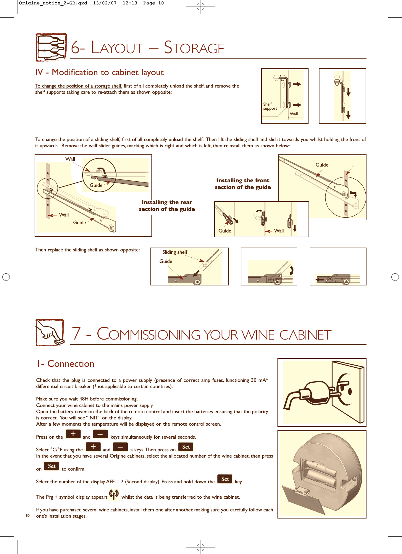 7 - COMMISSIONING YOUR WINE CABINET1- ConnectionCheck that the plug is connected to a power supply (presence of correct amp fuses, functioning 30 mA*differential circuit breaker (*not applicable to certain countries).Make sure you wait 48H before commissioning.Connect your wine cabinet to the mains power supply.Open the battery cover on the back of the remote control and insert the batteries ensuring that the polarityis correct. You will see “INIT” on the display.After a few moments the temperature will be displayed on the remote control screen.Press on the  and  keys simultaneously for several seconds.Select °C/°F using the  and  a keys.Then press on  .In the event that you have several Origine cabinets, select the allocated number of the wine cabinet, then presson to confirm.Select the number of the display AFF = 2 (Second display). Press and hold down the  key.The Prg + symbol display appears whilst the data is being transferred to the wine cabinet.If you have purchased several wine cabinets,install them one after another, making sure you carefully follow eachone’s installation stages.106- LAYOUT – STORAGEIV - Modification to cabinet layoutTo change the position of a storage shelf, first of all completely unload the shelf, and remove theshelf supports taking care to re-attach them as shown opposite:To change the position of a sliding shelf, first of all completely unload the shelf. Then lift the sliding shelf and slid it towards you whilst holding the front ofit upwards. Remove the wall slider guides, marking which is right and which is left, then reinstall them as shown below:Then replace the sliding shelf as shown opposite:Installing the frontsection of the guideInstalling the rearsection of the guideGuideWallGuideWallGuideWallGuideGuideSliding shelfWallShelfsupportOrigine_notice_2-GB.qxd  13/02/07  12:13  Page 10