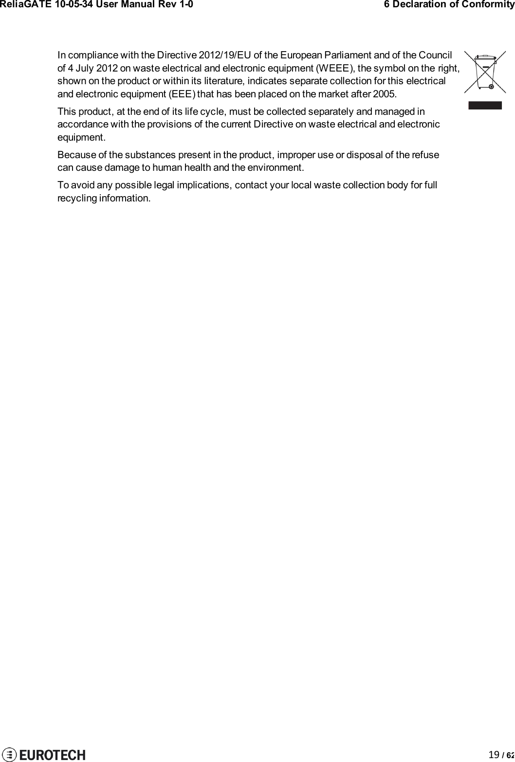 ReliaGATE 10-05-34 User Manual Rev 1-06 Declaration of Conformity19 / 62In compliance with the Directive 2012/19/EU of the European Parliament and of the Councilof 4 July 2012 on waste electrical and electronic equipment (WEEE), the symbol on the right,shown on the product or within its literature, indicates separate collection for this electricaland electronic equipment (EEE) that has been placed on the market after 2005.This product, at the end of its life cycle, must be collected separately and managed inaccordance with the provisions of the current Directive on waste electrical and electronicequipment.Because of the substances present in the product, improper use or disposal of the refusecan cause damage to human health and the environment.To avoid any possible legal implications, contact your local waste collection body for fullrecycling information.
