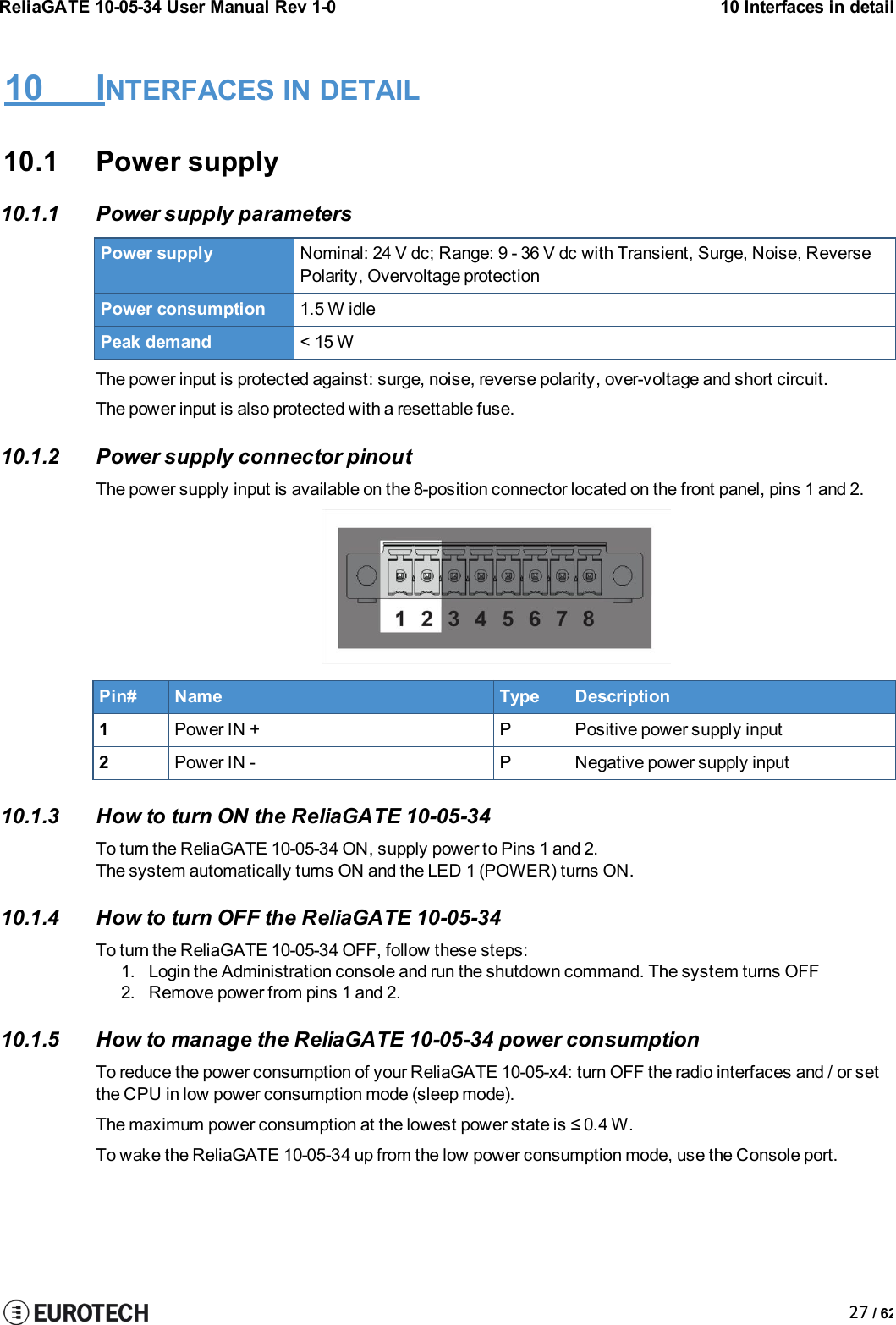 ReliaGATE 10-05-34 User Manual Rev 1-010 Interfaces in detail27 / 6210 INTERFACES IN DETAIL10.1 Power supply10.1.1 Power supply parametersPower supplyNominal: 24 V dc; Range: 9 - 36 V dc with Transient, Surge, Noise, ReversePolarity, Overvoltage protectionPower consumption1.5 W idlePeak demand&lt; 15 WThe power input is protected against: surge, noise, reverse polarity, over-voltage and short circuit.The power input is also protected with a resettable fuse.10.1.2 Power supply connector pinoutThe power supply input is available on the 8-position connector located on the front panel, pins 1 and 2.Pin#NameTypeDescription1Power IN +PPositive power supply input2Power IN -PNegative power supply input10.1.3 How to turn ON the ReliaGATE 10-05-34To turn the ReliaGATE 10-05-34 ON, supply power to Pins 1 and 2.The system automatically turns ON and the LED 1(POWER)turns ON.10.1.4 How to turn OFF the ReliaGATE 10-05-34To turn the ReliaGATE 10-05-34 OFF, follow these steps:1. Login the Administration console and run the shutdown command. The system turns OFF2. Remove power from pins 1 and 2.10.1.5 How to manage the ReliaGATE 10-05-34 power consumptionTo reduce the power consumption of your ReliaGATE 10-05-x4: turn OFF the radio interfaces and / or setthe CPU in low power consumption mode (sleep mode).The maximum power consumption at the lowest power state is ≤ 0.4 W.To wake the ReliaGATE 10-05-34 up from the low power consumption mode, use the Console port.